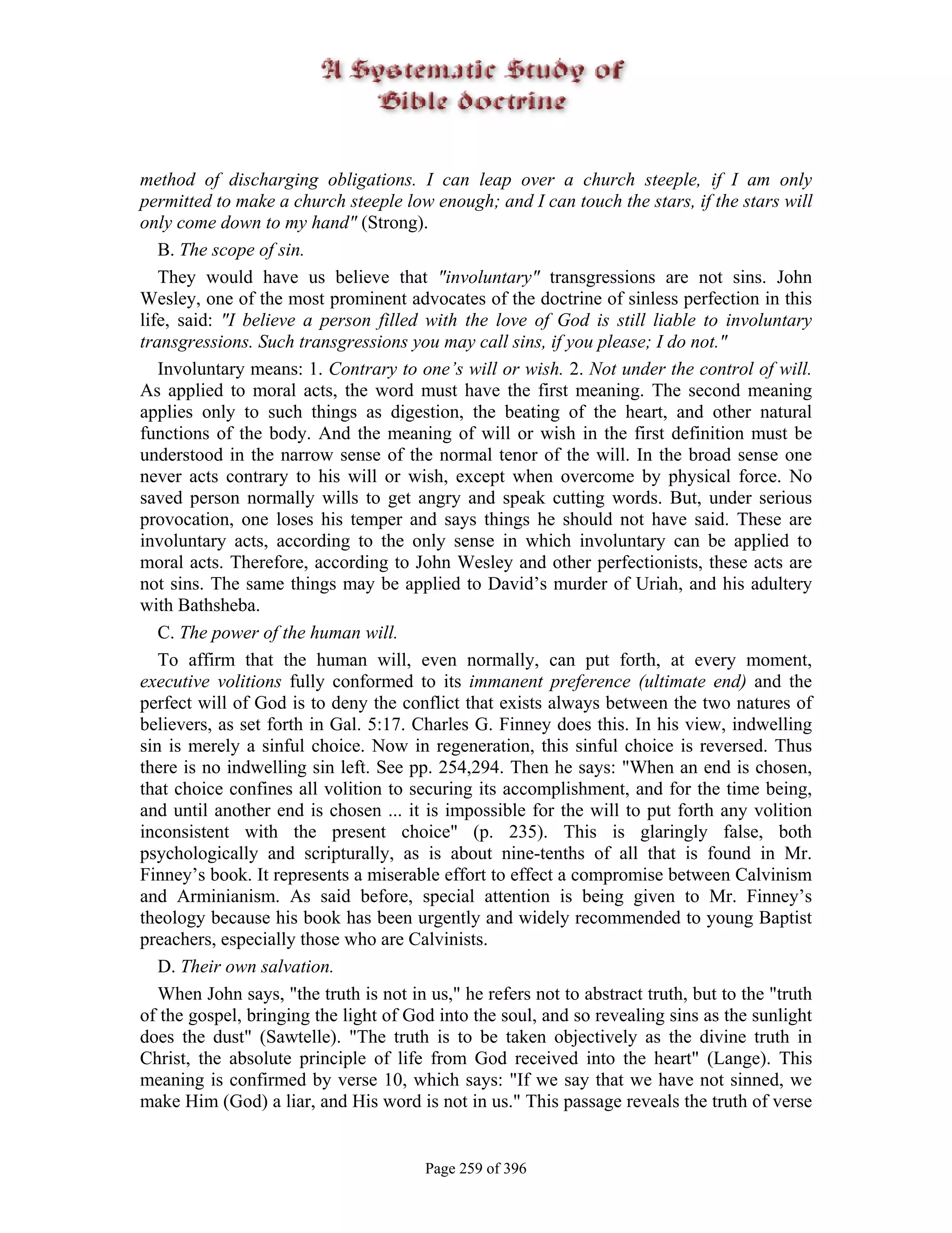 method of discharging obligations. I can leap over a church steeple, if I am only
permitted to make a church steeple low enough; and I can touch the stars, if the stars will
only come down to my hand" (Strong).
   B. The scope of sin.
   They would have us believe that "involuntary" transgressions are not sins. John
Wesley, one of the most prominent advocates of the doctrine of sinless perfection in this
life, said: "I believe a person filled with the love of God is still liable to involuntary
transgressions. Such transgressions you may call sins, if you please; I do not."
   Involuntary means: 1. Contrary to one’s will or wish. 2. Not under the control of will.
As applied to moral acts, the word must have the first meaning. The second meaning
applies only to such things as digestion, the beating of the heart, and other natural
functions of the body. And the meaning of will or wish in the first definition must be
understood in the narrow sense of the normal tenor of the will. In the broad sense one
never acts contrary to his will or wish, except when overcome by physical force. No
saved person normally wills to get angry and speak cutting words. But, under serious
provocation, one loses his temper and says things he should not have said. These are
involuntary acts, according to the only sense in which involuntary can be applied to
moral acts. Therefore, according to John Wesley and other perfectionists, these acts are
not sins. The same things may be applied to David’s murder of Uriah, and his adultery
with Bathsheba.
   C. The power of the human will.
   To affirm that the human will, even normally, can put forth, at every moment,
executive volitions fully conformed to its immanent preference (ultimate end) and the
perfect will of God is to deny the conflict that exists always between the two natures of
believers, as set forth in Gal. 5:17. Charles G. Finney does this. In his view, indwelling
sin is merely a sinful choice. Now in regeneration, this sinful choice is reversed. Thus
there is no indwelling sin left. See pp. 254,294. Then he says: "When an end is chosen,
that choice confines all volition to securing its accomplishment, and for the time being,
and until another end is chosen ... it is impossible for the will to put forth any volition
inconsistent with the present choice" (p. 235). This is glaringly false, both
psychologically and scripturally, as is about nine-tenths of all that is found in Mr.
Finney’s book. It represents a miserable effort to effect a compromise between Calvinism
and Arminianism. As said before, special attention is being given to Mr. Finney’s
theology because his book has been urgently and widely recommended to young Baptist
preachers, especially those who are Calvinists.
   D. Their own salvation.
   When John says, "the truth is not in us," he refers not to abstract truth, but to the "truth
of the gospel, bringing the light of God into the soul, and so revealing sins as the sunlight
does the dust" (Sawtelle). "The truth is to be taken objectively as the divine truth in
Christ, the absolute principle of life from God received into the heart" (Lange). This
meaning is confirmed by verse 10, which says: "If we say that we have not sinned, we
make Him (God) a liar, and His word is not in us." This passage reveals the truth of verse


                                        Page 259 of 396
 
