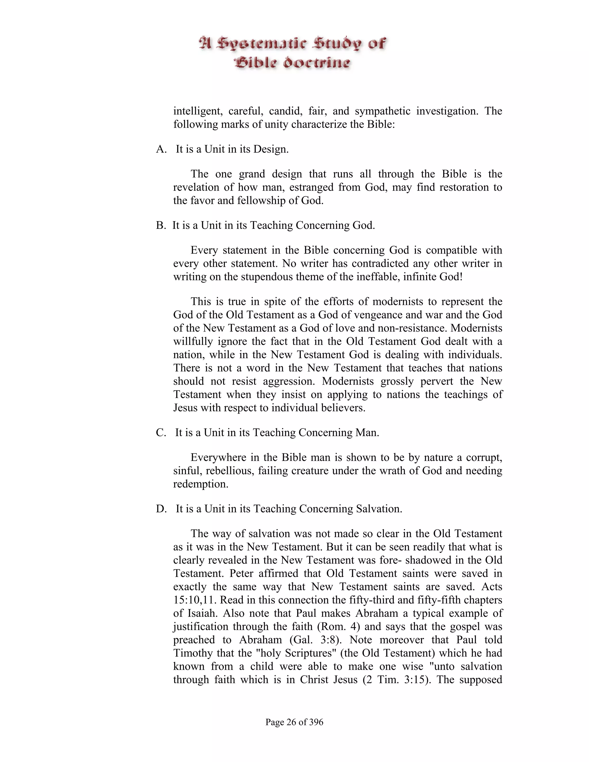 intelligent, careful, candid, fair, and sympathetic investigation. The
   following marks of unity characterize the Bible:

A. It is a Unit in its Design.

       The one grand design that runs all through the Bible is the
   revelation of how man, estranged from God, may find restoration to
   the favor and fellowship of God.

B. It is a Unit in its Teaching Concerning God.

       Every statement in the Bible concerning God is compatible with
   every other statement. No writer has contradicted any other writer in
   writing on the stupendous theme of the ineffable, infinite God!

       This is true in spite of the efforts of modernists to represent the
   God of the Old Testament as a God of vengeance and war and the God
   of the New Testament as a God of love and non-resistance. Modernists
   willfully ignore the fact that in the Old Testament God dealt with a
   nation, while in the New Testament God is dealing with individuals.
   There is not a word in the New Testament that teaches that nations
   should not resist aggression. Modernists grossly pervert the New
   Testament when they insist on applying to nations the teachings of
   Jesus with respect to individual believers.

C. It is a Unit in its Teaching Concerning Man.

       Everywhere in the Bible man is shown to be by nature a corrupt,
   sinful, rebellious, failing creature under the wrath of God and needing
   redemption.

D. It is a Unit in its Teaching Concerning Salvation.

       The way of salvation was not made so clear in the Old Testament
   as it was in the New Testament. But it can be seen readily that what is
   clearly revealed in the New Testament was fore- shadowed in the Old
   Testament. Peter affirmed that Old Testament saints were saved in
   exactly the same way that New Testament saints are saved. Acts
   15:10,11. Read in this connection the fifty-third and fifty-fifth chapters
   of Isaiah. Also note that Paul makes Abraham a typical example of
   justification through the faith (Rom. 4) and says that the gospel was
   preached to Abraham (Gal. 3:8). Note moreover that Paul told
   Timothy that the "holy Scriptures" (the Old Testament) which he had
   known from a child were able to make one wise "unto salvation
   through faith which is in Christ Jesus (2 Tim. 3:15). The supposed


                        Page 26 of 396
 