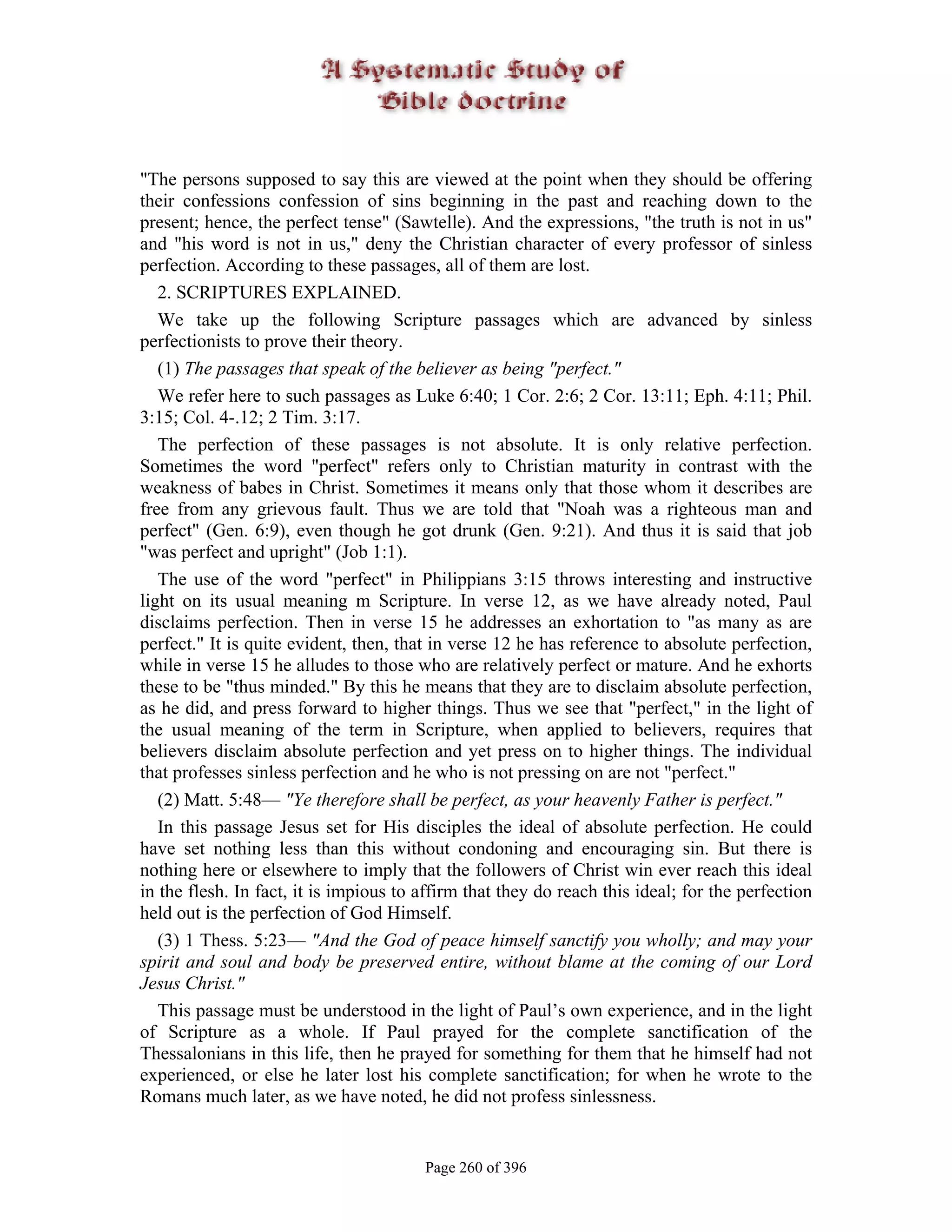 "The persons supposed to say this are viewed at the point when they should be offering
their confessions confession of sins beginning in the past and reaching down to the
present; hence, the perfect tense" (Sawtelle). And the expressions, "the truth is not in us"
and "his word is not in us," deny the Christian character of every professor of sinless
perfection. According to these passages, all of them are lost.
   2. SCRIPTURES EXPLAINED.
   We take up the following Scripture passages which are advanced by sinless
perfectionists to prove their theory.
   (1) The passages that speak of the believer as being "perfect."
   We refer here to such passages as Luke 6:40; 1 Cor. 2:6; 2 Cor. 13:11; Eph. 4:11; Phil.
3:15; Col. 4-.12; 2 Tim. 3:17.
   The perfection of these passages is not absolute. It is only relative perfection.
Sometimes the word "perfect" refers only to Christian maturity in contrast with the
weakness of babes in Christ. Sometimes it means only that those whom it describes are
free from any grievous fault. Thus we are told that "Noah was a righteous man and
perfect" (Gen. 6:9), even though he got drunk (Gen. 9:21). And thus it is said that job
"was perfect and upright" (Job 1:1).
   The use of the word "perfect" in Philippians 3:15 throws interesting and instructive
light on its usual meaning m Scripture. In verse 12, as we have already noted, Paul
disclaims perfection. Then in verse 15 he addresses an exhortation to "as many as are
perfect." It is quite evident, then, that in verse 12 he has reference to absolute perfection,
while in verse 15 he alludes to those who are relatively perfect or mature. And he exhorts
these to be "thus minded." By this he means that they are to disclaim absolute perfection,
as he did, and press forward to higher things. Thus we see that "perfect," in the light of
the usual meaning of the term in Scripture, when applied to believers, requires that
believers disclaim absolute perfection and yet press on to higher things. The individual
that professes sinless perfection and he who is not pressing on are not "perfect."
   (2) Matt. 5:48— "Ye therefore shall be perfect, as your heavenly Father is perfect."
   In this passage Jesus set for His disciples the ideal of absolute perfection. He could
have set nothing less than this without condoning and encouraging sin. But there is
nothing here or elsewhere to imply that the followers of Christ win ever reach this ideal
in the flesh. In fact, it is impious to affirm that they do reach this ideal; for the perfection
held out is the perfection of God Himself.
   (3) 1 Thess. 5:23— "And the God of peace himself sanctify you wholly; and may your
spirit and soul and body be preserved entire, without blame at the coming of our Lord
Jesus Christ."
   This passage must be understood in the light of Paul’s own experience, and in the light
of Scripture as a whole. If Paul prayed for the complete sanctification of the
Thessalonians in this life, then he prayed for something for them that he himself had not
experienced, or else he later lost his complete sanctification; for when he wrote to the
Romans much later, as we have noted, he did not profess sinlessness.


                                        Page 260 of 396
 
