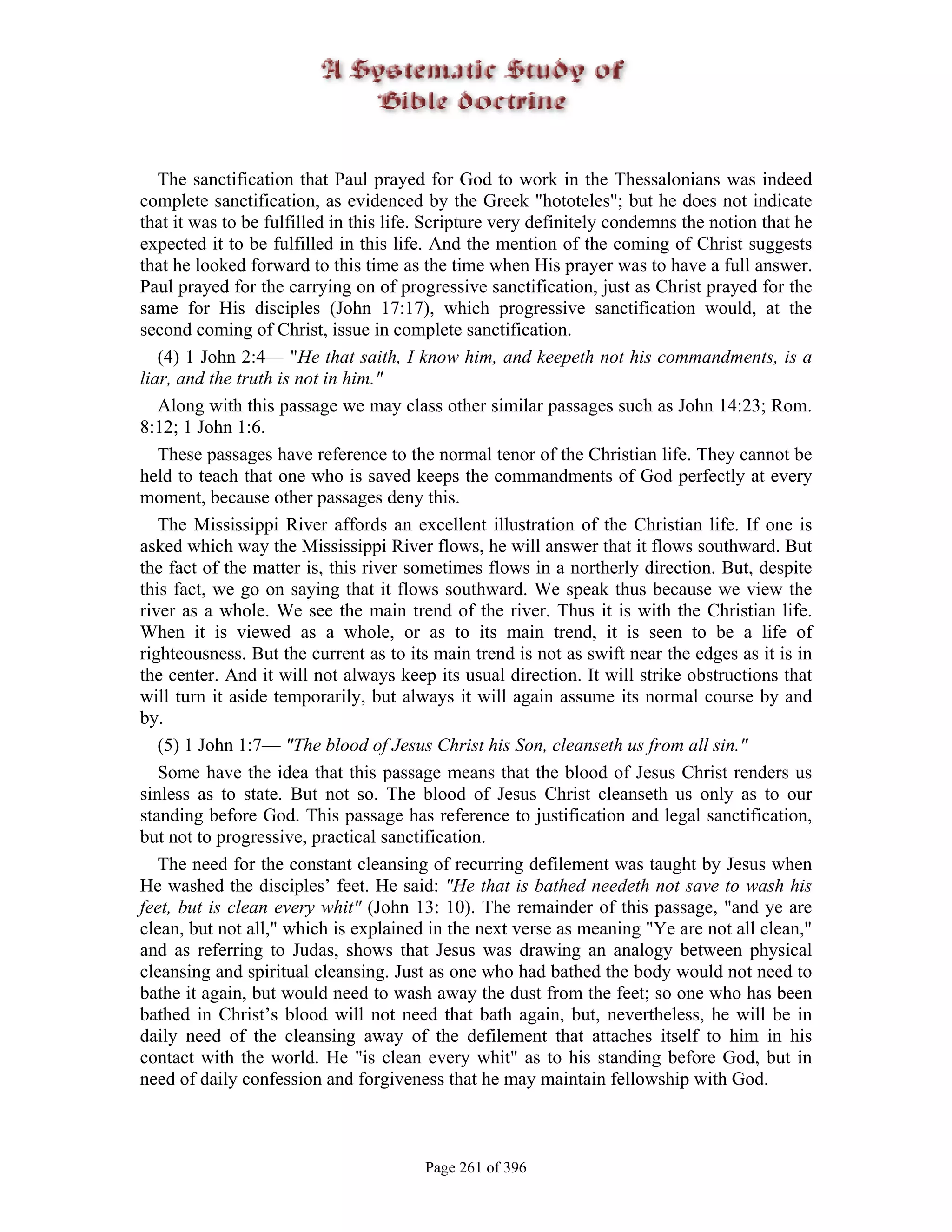 The sanctification that Paul prayed for God to work in the Thessalonians was indeed
complete sanctification, as evidenced by the Greek "hototeles"; but he does not indicate
that it was to be fulfilled in this life. Scripture very definitely condemns the notion that he
expected it to be fulfilled in this life. And the mention of the coming of Christ suggests
that he looked forward to this time as the time when His prayer was to have a full answer.
Paul prayed for the carrying on of progressive sanctification, just as Christ prayed for the
same for His disciples (John 17:17), which progressive sanctification would, at the
second coming of Christ, issue in complete sanctification.
   (4) 1 John 2:4— "He that saith, I know him, and keepeth not his commandments, is a
liar, and the truth is not in him."
   Along with this passage we may class other similar passages such as John 14:23; Rom.
8:12; 1 John 1:6.
   These passages have reference to the normal tenor of the Christian life. They cannot be
held to teach that one who is saved keeps the commandments of God perfectly at every
moment, because other passages deny this.
   The Mississippi River affords an excellent illustration of the Christian life. If one is
asked which way the Mississippi River flows, he will answer that it flows southward. But
the fact of the matter is, this river sometimes flows in a northerly direction. But, despite
this fact, we go on saying that it flows southward. We speak thus because we view the
river as a whole. We see the main trend of the river. Thus it is with the Christian life.
When it is viewed as a whole, or as to its main trend, it is seen to be a life of
righteousness. But the current as to its main trend is not as swift near the edges as it is in
the center. And it will not always keep its usual direction. It will strike obstructions that
will turn it aside temporarily, but always it will again assume its normal course by and
by.
   (5) 1 John 1:7— "The blood of Jesus Christ his Son, cleanseth us from all sin."
   Some have the idea that this passage means that the blood of Jesus Christ renders us
sinless as to state. But not so. The blood of Jesus Christ cleanseth us only as to our
standing before God. This passage has reference to justification and legal sanctification,
but not to progressive, practical sanctification.
   The need for the constant cleansing of recurring defilement was taught by Jesus when
He washed the disciples’ feet. He said: "He that is bathed needeth not save to wash his
feet, but is clean every whit" (John 13: 10). The remainder of this passage, "and ye are
clean, but not all," which is explained in the next verse as meaning "Ye are not all clean,"
and as referring to Judas, shows that Jesus was drawing an analogy between physical
cleansing and spiritual cleansing. Just as one who had bathed the body would not need to
bathe it again, but would need to wash away the dust from the feet; so one who has been
bathed in Christ’s blood will not need that bath again, but, nevertheless, he will be in
daily need of the cleansing away of the defilement that attaches itself to him in his
contact with the world. He "is clean every whit" as to his standing before God, but in
need of daily confession and forgiveness that he may maintain fellowship with God.



                                        Page 261 of 396
 