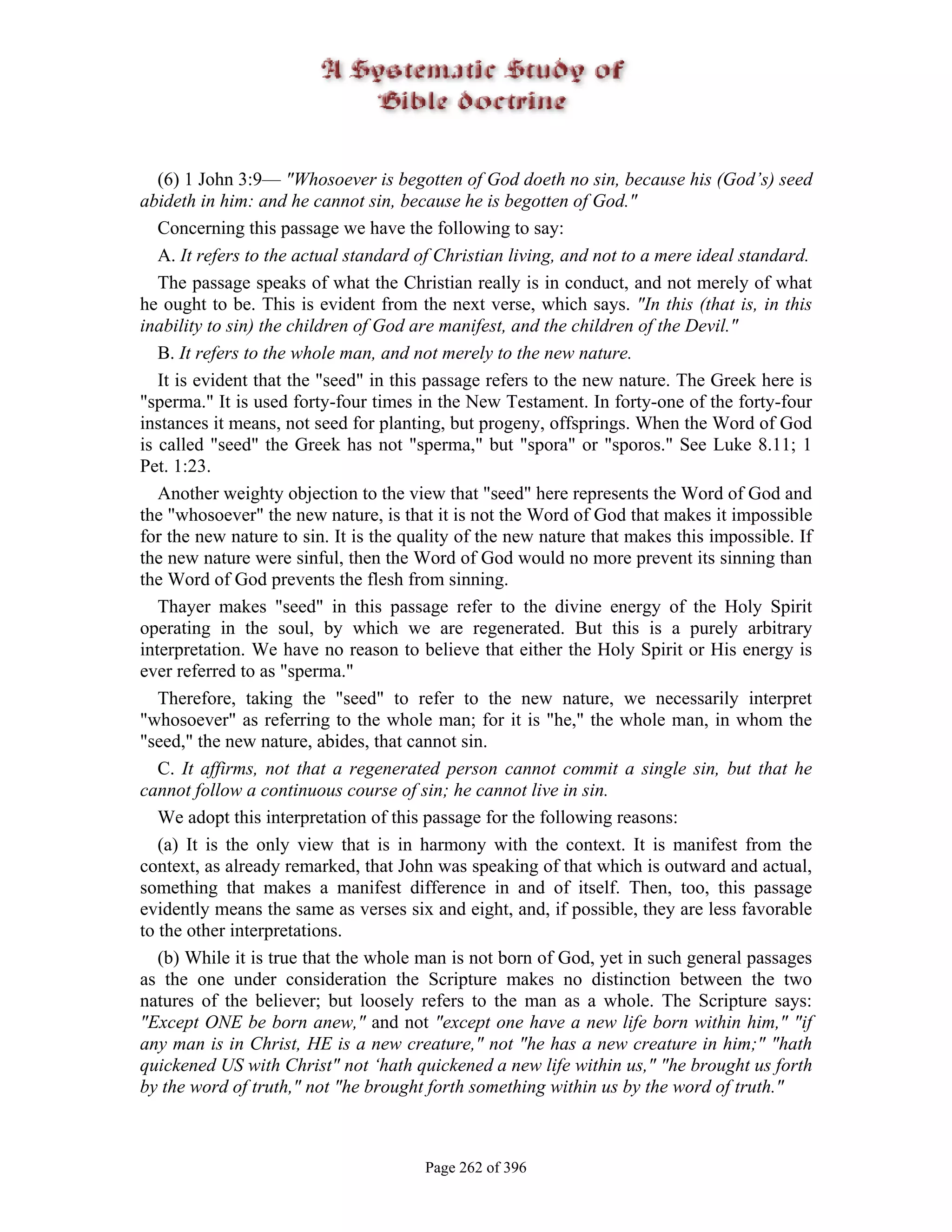 (6) 1 John 3:9— "Whosoever is begotten of God doeth no sin, because his (God’s) seed
abideth in him: and he cannot sin, because he is begotten of God."
   Concerning this passage we have the following to say:
   A. It refers to the actual standard of Christian living, and not to a mere ideal standard.
   The passage speaks of what the Christian really is in conduct, and not merely of what
he ought to be. This is evident from the next verse, which says. "In this (that is, in this
inability to sin) the children of God are manifest, and the children of the Devil."
   B. It refers to the whole man, and not merely to the new nature.
   It is evident that the "seed" in this passage refers to the new nature. The Greek here is
"sperma." It is used forty-four times in the New Testament. In forty-one of the forty-four
instances it means, not seed for planting, but progeny, offsprings. When the Word of God
is called "seed" the Greek has not "sperma," but "spora" or "sporos." See Luke 8.11; 1
Pet. 1:23.
   Another weighty objection to the view that "seed" here represents the Word of God and
the "whosoever" the new nature, is that it is not the Word of God that makes it impossible
for the new nature to sin. It is the quality of the new nature that makes this impossible. If
the new nature were sinful, then the Word of God would no more prevent its sinning than
the Word of God prevents the flesh from sinning.
   Thayer makes "seed" in this passage refer to the divine energy of the Holy Spirit
operating in the soul, by which we are regenerated. But this is a purely arbitrary
interpretation. We have no reason to believe that either the Holy Spirit or His energy is
ever referred to as "sperma."
   Therefore, taking the "seed" to refer to the new nature, we necessarily interpret
"whosoever" as referring to the whole man; for it is "he," the whole man, in whom the
"seed," the new nature, abides, that cannot sin.
   C. It affirms, not that a regenerated person cannot commit a single sin, but that he
cannot follow a continuous course of sin; he cannot live in sin.
   We adopt this interpretation of this passage for the following reasons:
   (a) It is the only view that is in harmony with the context. It is manifest from the
context, as already remarked, that John was speaking of that which is outward and actual,
something that makes a manifest difference in and of itself. Then, too, this passage
evidently means the same as verses six and eight, and, if possible, they are less favorable
to the other interpretations.
   (b) While it is true that the whole man is not born of God, yet in such general passages
as the one under consideration the Scripture makes no distinction between the two
natures of the believer; but loosely refers to the man as a whole. The Scripture says:
"Except ONE be born anew," and not "except one have a new life born within him," "if
any man is in Christ, HE is a new creature," not "he has a new creature in him;" "hath
quickened US with Christ" not ‘hath quickened a new life within us," "he brought us forth
by the word of truth," not "he brought forth something within us by the word of truth."



                                       Page 262 of 396
 