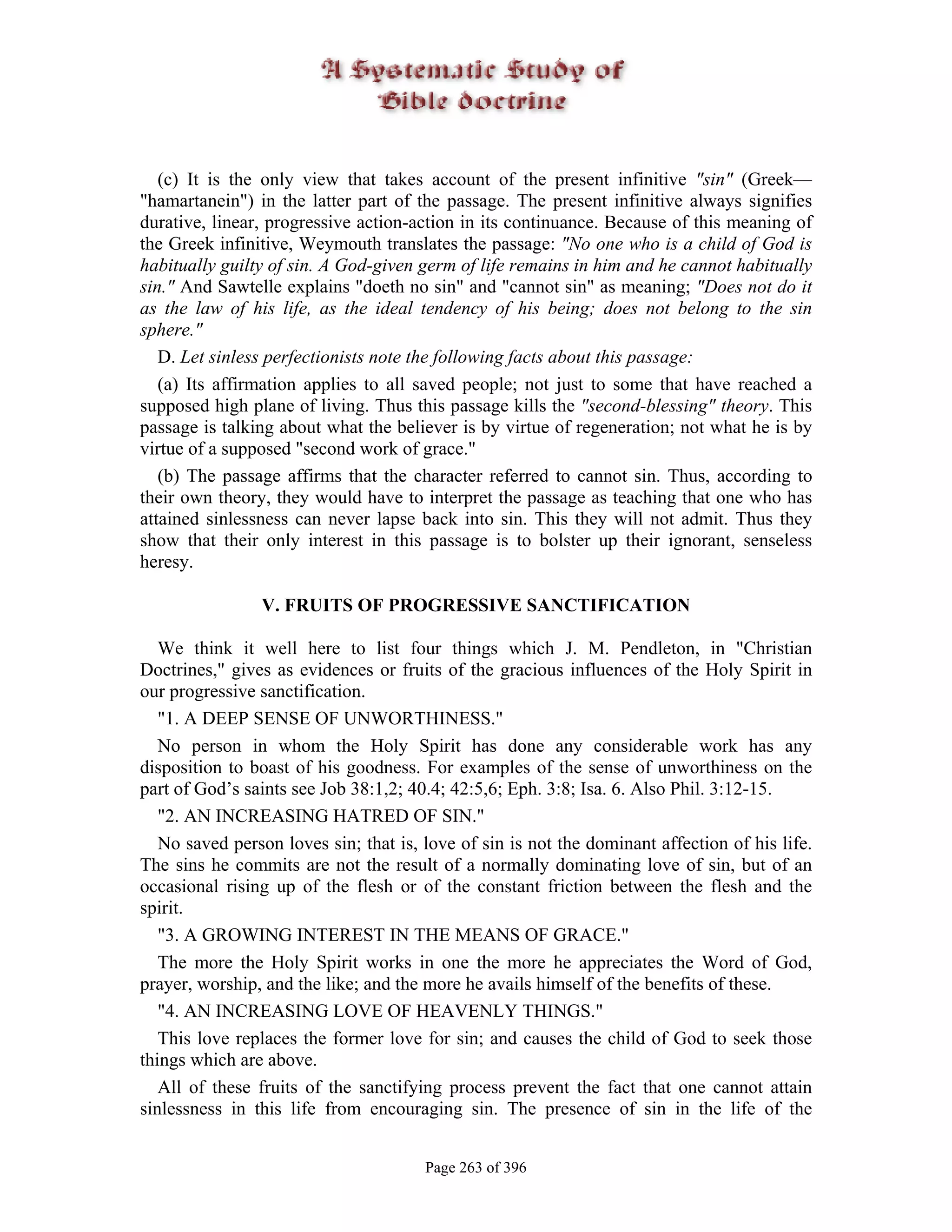 (c) It is the only view that takes account of the present infinitive "sin" (Greek—
"hamartanein") in the latter part of the passage. The present infinitive always signifies
durative, linear, progressive action-action in its continuance. Because of this meaning of
the Greek infinitive, Weymouth translates the passage: "No one who is a child of God is
habitually guilty of sin. A God-given germ of life remains in him and he cannot habitually
sin." And Sawtelle explains "doeth no sin" and "cannot sin" as meaning; "Does not do it
as the law of his life, as the ideal tendency of his being; does not belong to the sin
sphere."
   D. Let sinless perfectionists note the following facts about this passage:
   (a) Its affirmation applies to all saved people; not just to some that have reached a
supposed high plane of living. Thus this passage kills the "second-blessing" theory. This
passage is talking about what the believer is by virtue of regeneration; not what he is by
virtue of a supposed "second work of grace."
   (b) The passage affirms that the character referred to cannot sin. Thus, according to
their own theory, they would have to interpret the passage as teaching that one who has
attained sinlessness can never lapse back into sin. This they will not admit. Thus they
show that their only interest in this passage is to bolster up their ignorant, senseless
heresy.

                V. FRUITS OF PROGRESSIVE SANCTIFICATION

   We think it well here to list four things which J. M. Pendleton, in "Christian
Doctrines," gives as evidences or fruits of the gracious influences of the Holy Spirit in
our progressive sanctification.
   "1. A DEEP SENSE OF UNWORTHINESS."
   No person in whom the Holy Spirit has done any considerable work has any
disposition to boast of his goodness. For examples of the sense of unworthiness on the
part of God’s saints see Job 38:1,2; 40.4; 42:5,6; Eph. 3:8; Isa. 6. Also Phil. 3:12-15.
   "2. AN INCREASING HATRED OF SIN."
   No saved person loves sin; that is, love of sin is not the dominant affection of his life.
The sins he commits are not the result of a normally dominating love of sin, but of an
occasional rising up of the flesh or of the constant friction between the flesh and the
spirit.
   "3. A GROWING INTEREST IN THE MEANS OF GRACE."
   The more the Holy Spirit works in one the more he appreciates the Word of God,
prayer, worship, and the like; and the more he avails himself of the benefits of these.
   "4. AN INCREASING LOVE OF HEAVENLY THINGS."
   This love replaces the former love for sin; and causes the child of God to seek those
things which are above.
   All of these fruits of the sanctifying process prevent the fact that one cannot attain
sinlessness in this life from encouraging sin. The presence of sin in the life of the


                                       Page 263 of 396
 