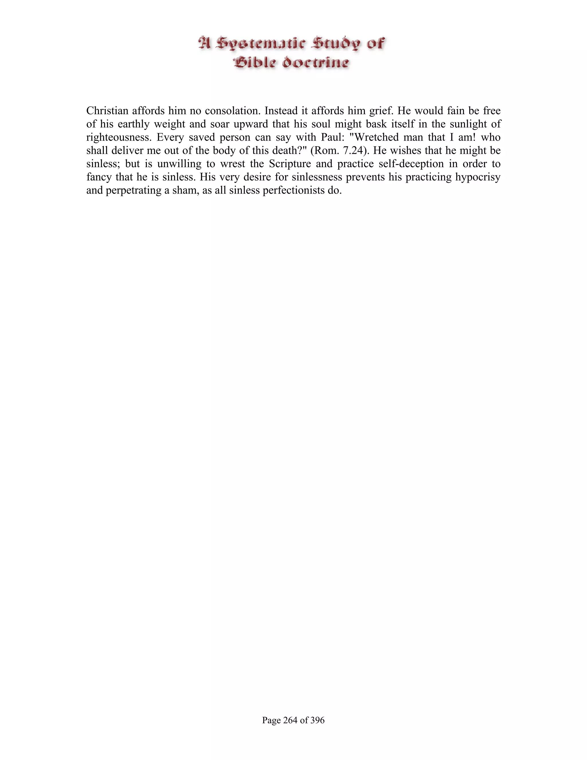 Christian affords him no consolation. Instead it affords him grief. He would fain be free
of his earthly weight and soar upward that his soul might bask itself in the sunlight of
righteousness. Every saved person can say with Paul: "Wretched man that I am! who
shall deliver me out of the body of this death?" (Rom. 7.24). He wishes that he might be
sinless; but is unwilling to wrest the Scripture and practice self-deception in order to
fancy that he is sinless. His very desire for sinlessness prevents his practicing hypocrisy
and perpetrating a sham, as all sinless perfectionists do.




                                      Page 264 of 396
 