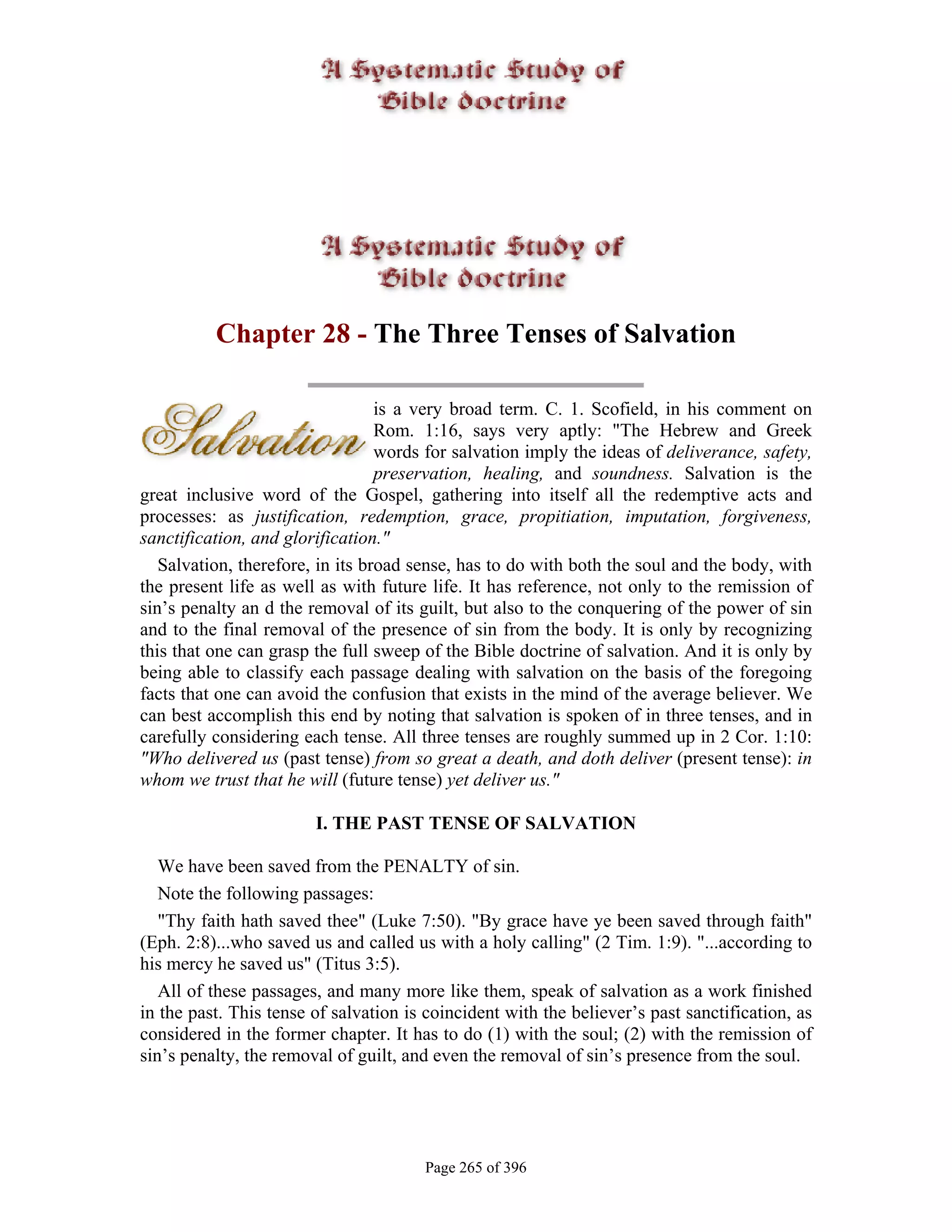 Chapter 28 - The Three Tenses of Salvation

                                  is a very broad term. C. 1. Scofield, in his comment on
                                  Rom. 1:16, says very aptly: "The Hebrew and Greek
                                  words for salvation imply the ideas of deliverance, safety,
                                  preservation, healing, and soundness. Salvation is the
great inclusive word of the Gospel, gathering into itself all the redemptive acts and
processes: as justification, redemption, grace, propitiation, imputation, forgiveness,
sanctification, and glorification."
   Salvation, therefore, in its broad sense, has to do with both the soul and the body, with
the present life as well as with future life. It has reference, not only to the remission of
sin’s penalty an d the removal of its guilt, but also to the conquering of the power of sin
and to the final removal of the presence of sin from the body. It is only by recognizing
this that one can grasp the full sweep of the Bible doctrine of salvation. And it is only by
being able to classify each passage dealing with salvation on the basis of the foregoing
facts that one can avoid the confusion that exists in the mind of the average believer. We
can best accomplish this end by noting that salvation is spoken of in three tenses, and in
carefully considering each tense. All three tenses are roughly summed up in 2 Cor. 1:10:
"Who delivered us (past tense) from so great a death, and doth deliver (present tense): in
whom we trust that he will (future tense) yet deliver us."

                        I. THE PAST TENSE OF SALVATION

   We have been saved from the PENALTY of sin.
   Note the following passages:
   "Thy faith hath saved thee" (Luke 7:50). "By grace have ye been saved through faith"
(Eph. 2:8)...who saved us and called us with a holy calling" (2 Tim. 1:9). "...according to
his mercy he saved us" (Titus 3:5).
   All of these passages, and many more like them, speak of salvation as a work finished
in the past. This tense of salvation is coincident with the believer’s past sanctification, as
considered in the former chapter. It has to do (1) with the soul; (2) with the remission of
sin’s penalty, the removal of guilt, and even the removal of sin’s presence from the soul.




                                       Page 265 of 396
 