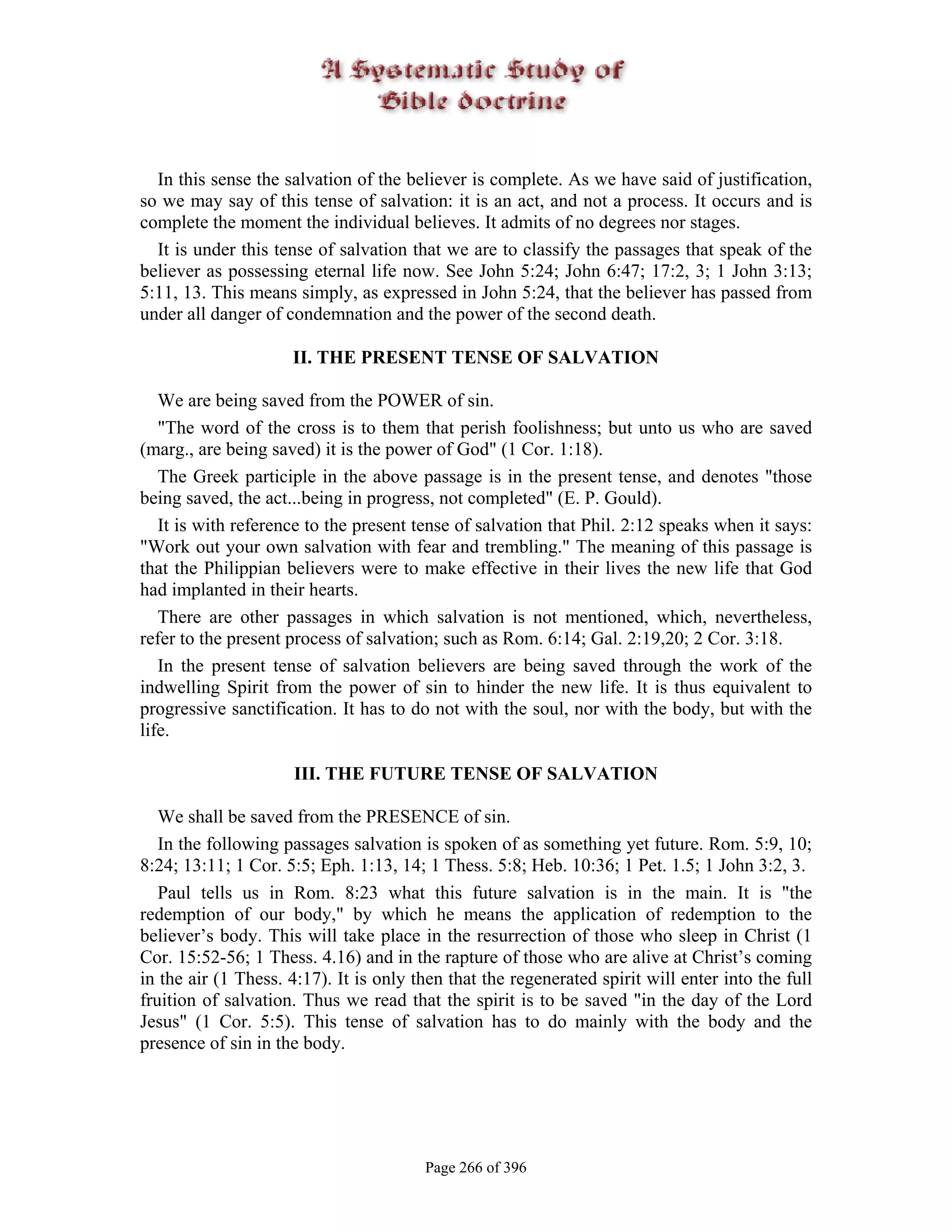 In this sense the salvation of the believer is complete. As we have said of justification,
so we may say of this tense of salvation: it is an act, and not a process. It occurs and is
complete the moment the individual believes. It admits of no degrees nor stages.
  It is under this tense of salvation that we are to classify the passages that speak of the
believer as possessing eternal life now. See John 5:24; John 6:47; 17:2, 3; 1 John 3:13;
5:11, 13. This means simply, as expressed in John 5:24, that the believer has passed from
under all danger of condemnation and the power of the second death.

                     II. THE PRESENT TENSE OF SALVATION

   We are being saved from the POWER of sin.
   "The word of the cross is to them that perish foolishness; but unto us who are saved
(marg., are being saved) it is the power of God" (1 Cor. 1:18).
   The Greek participle in the above passage is in the present tense, and denotes "those
being saved, the act...being in progress, not completed" (E. P. Gould).
   It is with reference to the present tense of salvation that Phil. 2:12 speaks when it says:
"Work out your own salvation with fear and trembling." The meaning of this passage is
that the Philippian believers were to make effective in their lives the new life that God
had implanted in their hearts.
   There are other passages in which salvation is not mentioned, which, nevertheless,
refer to the present process of salvation; such as Rom. 6:14; Gal. 2:19,20; 2 Cor. 3:18.
   In the present tense of salvation believers are being saved through the work of the
indwelling Spirit from the power of sin to hinder the new life. It is thus equivalent to
progressive sanctification. It has to do not with the soul, nor with the body, but with the
life.

                     III. THE FUTURE TENSE OF SALVATION

   We shall be saved from the PRESENCE of sin.
   In the following passages salvation is spoken of as something yet future. Rom. 5:9, 10;
8:24; 13:11; 1 Cor. 5:5; Eph. 1:13, 14; 1 Thess. 5:8; Heb. 10:36; 1 Pet. 1.5; 1 John 3:2, 3.
   Paul tells us in Rom. 8:23 what this future salvation is in the main. It is "the
redemption of our body," by which he means the application of redemption to the
believer’s body. This will take place in the resurrection of those who sleep in Christ (1
Cor. 15:52-56; 1 Thess. 4.16) and in the rapture of those who are alive at Christ’s coming
in the air (1 Thess. 4:17). It is only then that the regenerated spirit will enter into the full
fruition of salvation. Thus we read that the spirit is to be saved "in the day of the Lord
Jesus" (1 Cor. 5:5). This tense of salvation has to do mainly with the body and the
presence of sin in the body.




                                        Page 266 of 396
 