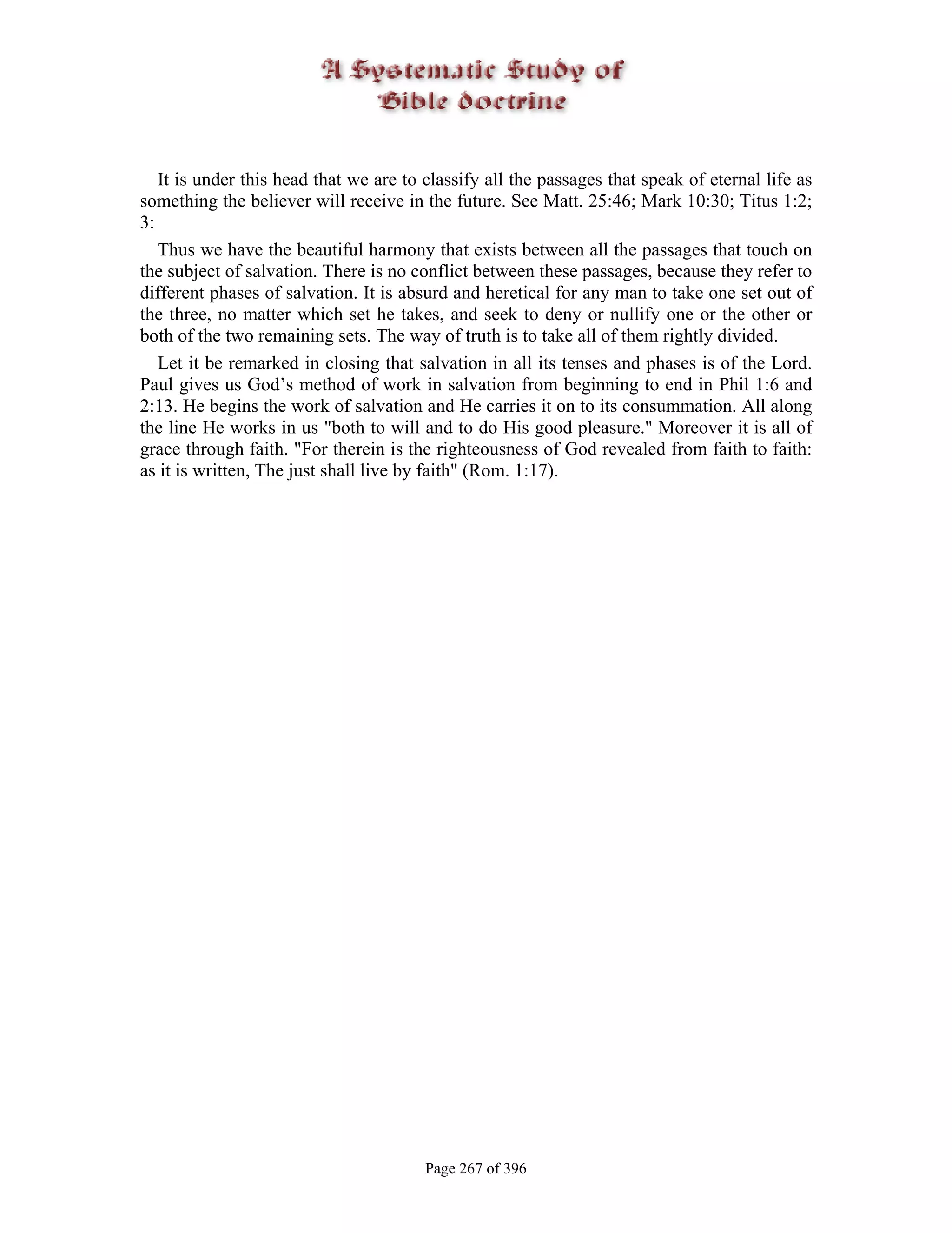 It is under this head that we are to classify all the passages that speak of eternal life as
something the believer will receive in the future. See Matt. 25:46; Mark 10:30; Titus 1:2;
3:
   Thus we have the beautiful harmony that exists between all the passages that touch on
the subject of salvation. There is no conflict between these passages, because they refer to
different phases of salvation. It is absurd and heretical for any man to take one set out of
the three, no matter which set he takes, and seek to deny or nullify one or the other or
both of the two remaining sets. The way of truth is to take all of them rightly divided.
   Let it be remarked in closing that salvation in all its tenses and phases is of the Lord.
Paul gives us God’s method of work in salvation from beginning to end in Phil 1:6 and
2:13. He begins the work of salvation and He carries it on to its consummation. All along
the line He works in us "both to will and to do His good pleasure." Moreover it is all of
grace through faith. "For therein is the righteousness of God revealed from faith to faith:
as it is written, The just shall live by faith" (Rom. 1:17).




                                        Page 267 of 396
 
