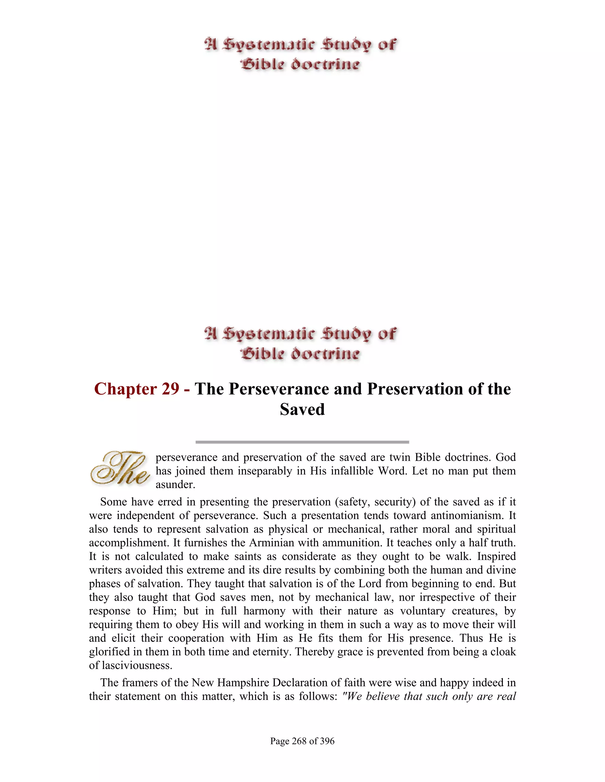 Chapter 29 - The Perseverance and Preservation of the
                        Saved

               perseverance and preservation of the saved are twin Bible doctrines. God
               has joined them inseparably in His infallible Word. Let no man put them
               asunder.
   Some have erred in presenting the preservation (safety, security) of the saved as if it
were independent of perseverance. Such a presentation tends toward antinomianism. It
also tends to represent salvation as physical or mechanical, rather moral and spiritual
accomplishment. It furnishes the Arminian with ammunition. It teaches only a half truth.
It is not calculated to make saints as considerate as they ought to be walk. Inspired
writers avoided this extreme and its dire results by combining both the human and divine
phases of salvation. They taught that salvation is of the Lord from beginning to end. But
they also taught that God saves men, not by mechanical law, nor irrespective of their
response to Him; but in full harmony with their nature as voluntary creatures, by
requiring them to obey His will and working in them in such a way as to move their will
and elicit their cooperation with Him as He fits them for His presence. Thus He is
glorified in them in both time and eternity. Thereby grace is prevented from being a cloak
of lasciviousness.
   The framers of the New Hampshire Declaration of faith were wise and happy indeed in
their statement on this matter, which is as follows: "We believe that such only are real


                                      Page 268 of 396
 