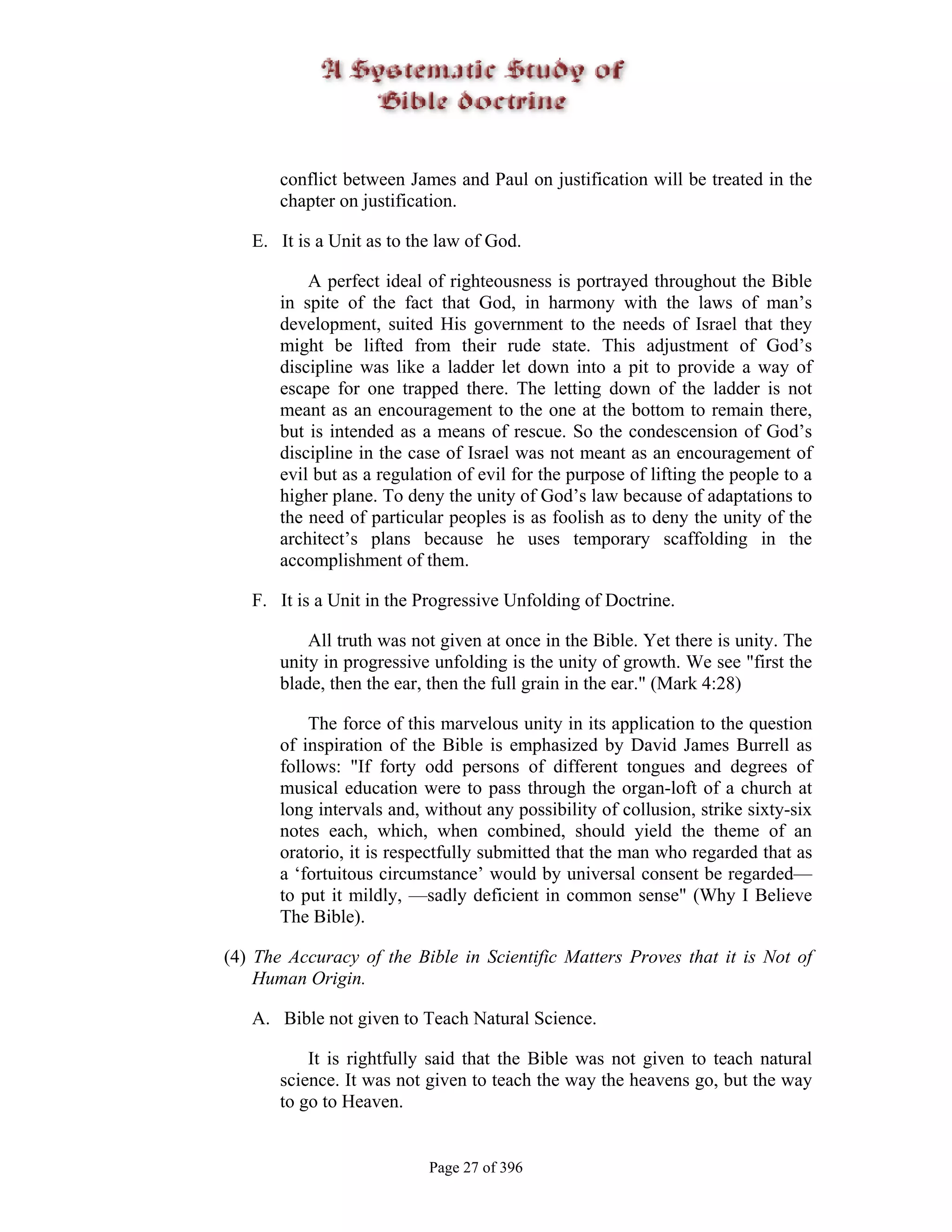 conflict between James and Paul on justification will be treated in the
       chapter on justification.

   E. It is a Unit as to the law of God.

           A perfect ideal of righteousness is portrayed throughout the Bible
       in spite of the fact that God, in harmony with the laws of man’s
       development, suited His government to the needs of Israel that they
       might be lifted from their rude state. This adjustment of God’s
       discipline was like a ladder let down into a pit to provide a way of
       escape for one trapped there. The letting down of the ladder is not
       meant as an encouragement to the one at the bottom to remain there,
       but is intended as a means of rescue. So the condescension of God’s
       discipline in the case of Israel was not meant as an encouragement of
       evil but as a regulation of evil for the purpose of lifting the people to a
       higher plane. To deny the unity of God’s law because of adaptations to
       the need of particular peoples is as foolish as to deny the unity of the
       architect’s plans because he uses temporary scaffolding in the
       accomplishment of them.

   F. It is a Unit in the Progressive Unfolding of Doctrine.

           All truth was not given at once in the Bible. Yet there is unity. The
       unity in progressive unfolding is the unity of growth. We see "first the
       blade, then the ear, then the full grain in the ear." (Mark 4:28)

           The force of this marvelous unity in its application to the question
       of inspiration of the Bible is emphasized by David James Burrell as
       follows: "If forty odd persons of different tongues and degrees of
       musical education were to pass through the organ-loft of a church at
       long intervals and, without any possibility of collusion, strike sixty-six
       notes each, which, when combined, should yield the theme of an
       oratorio, it is respectfully submitted that the man who regarded that as
       a ‘fortuitous circumstance’ would by universal consent be regarded—
       to put it mildly, —sadly deficient in common sense" (Why I Believe
       The Bible).

(4) The Accuracy of the Bible in Scientific Matters Proves that it is Not of
    Human Origin.

   A. Bible not given to Teach Natural Science.

           It is rightfully said that the Bible was not given to teach natural
       science. It was not given to teach the way the heavens go, but the way
       to go to Heaven.


                            Page 27 of 396
 