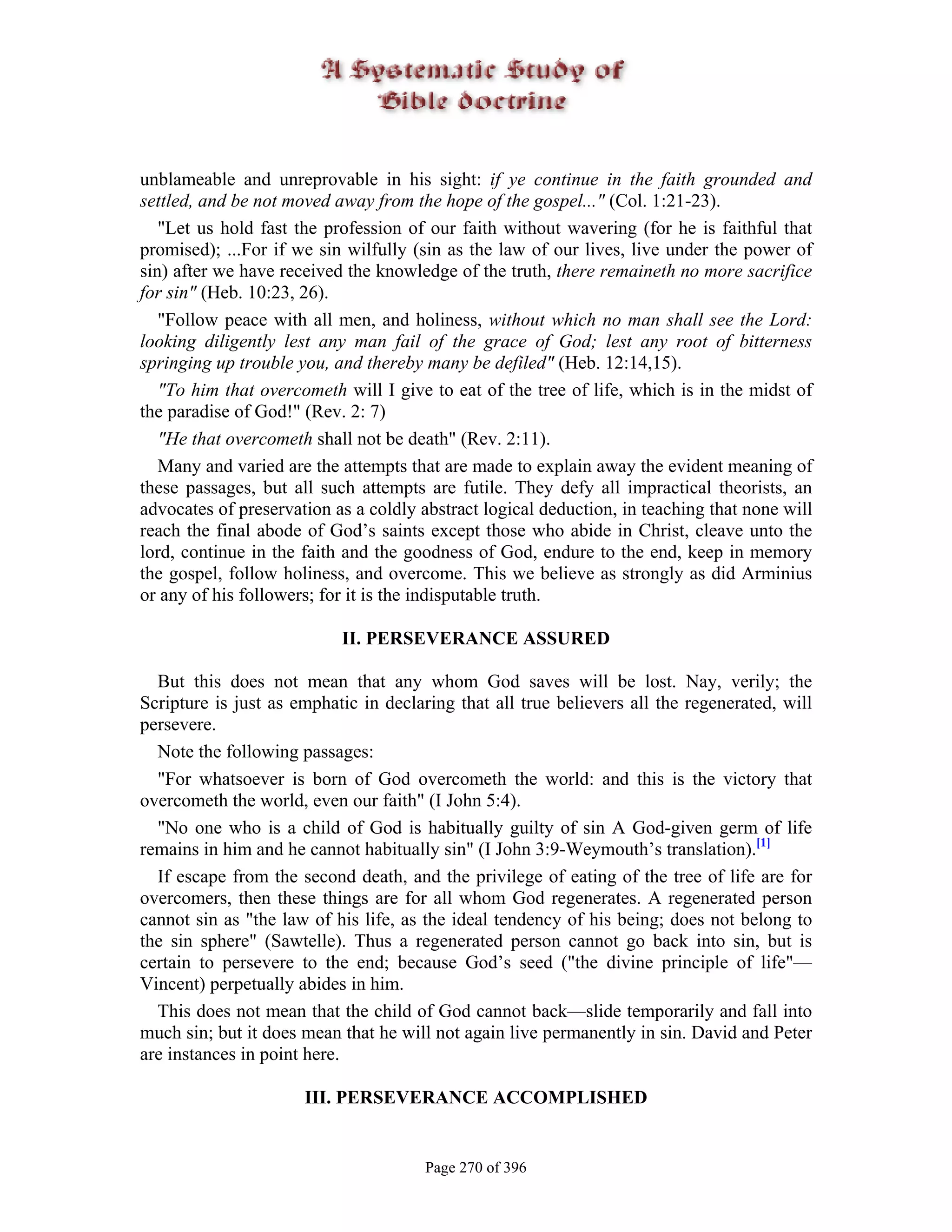 unblameable and unreprovable in his sight: if ye continue in the faith grounded and
settled, and be not moved away from the hope of the gospel..." (Col. 1:21-23).
   "Let us hold fast the profession of our faith without wavering (for he is faithful that
promised); ...For if we sin wilfully (sin as the law of our lives, live under the power of
sin) after we have received the knowledge of the truth, there remaineth no more sacrifice
for sin" (Heb. 10:23, 26).
   "Follow peace with all men, and holiness, without which no man shall see the Lord:
looking diligently lest any man fail of the grace of God; lest any root of bitterness
springing up trouble you, and thereby many be defiled" (Heb. 12:14,15).
   "To him that overcometh will I give to eat of the tree of life, which is in the midst of
the paradise of God!" (Rev. 2: 7)
   "He that overcometh shall not be death" (Rev. 2:11).
   Many and varied are the attempts that are made to explain away the evident meaning of
these passages, but all such attempts are futile. They defy all impractical theorists, an
advocates of preservation as a coldly abstract logical deduction, in teaching that none will
reach the final abode of God’s saints except those who abide in Christ, cleave unto the
lord, continue in the faith and the goodness of God, endure to the end, keep in memory
the gospel, follow holiness, and overcome. This we believe as strongly as did Arminius
or any of his followers; for it is the indisputable truth.

                           II. PERSEVERANCE ASSURED

  But this does not mean that any whom God saves will be lost. Nay, verily; the
Scripture is just as emphatic in declaring that all true believers all the regenerated, will
persevere.
  Note the following passages:
  "For whatsoever is born of God overcometh the world: and this is the victory that
overcometh the world, even our faith" (I John 5:4).
  "No one who is a child of God is habitually guilty of sin A God-given germ of life
remains in him and he cannot habitually sin" (I John 3:9-Weymouth’s translation).[1]
  If escape from the second death, and the privilege of eating of the tree of life are for
overcomers, then these things are for all whom God regenerates. A regenerated person
cannot sin as "the law of his life, as the ideal tendency of his being; does not belong to
the sin sphere" (Sawtelle). Thus a regenerated person cannot go back into sin, but is
certain to persevere to the end; because God’s seed ("the divine principle of life"—
Vincent) perpetually abides in him.
  This does not mean that the child of God cannot back—slide temporarily and fall into
much sin; but it does mean that he will not again live permanently in sin. David and Peter
are instances in point here.

                      III. PERSEVERANCE ACCOMPLISHED


                                       Page 270 of 396
 