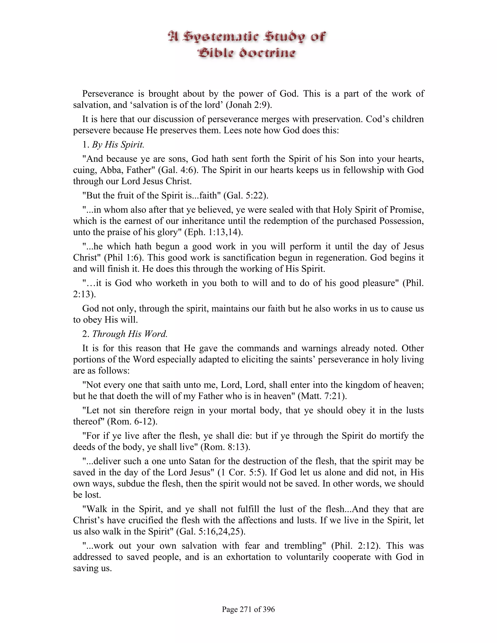 Perseverance is brought about by the power of God. This is a part of the work of
salvation, and ‘salvation is of the lord’ (Jonah 2:9).
   It is here that our discussion of perseverance merges with preservation. Cod’s children
persevere because He preserves them. Lees note how God does this:
   1. By His Spirit.
   "And because ye are sons, God hath sent forth the Spirit of his Son into your hearts,
cuing, Abba, Father" (Gal. 4:6). The Spirit in our hearts keeps us in fellowship with God
through our Lord Jesus Christ.
   "But the fruit of the Spirit is...faith" (Gal. 5:22).
   "...in whom also after that ye believed, ye were sealed with that Holy Spirit of Promise,
which is the earnest of our inheritance until the redemption of the purchased Possession,
unto the praise of his glory" (Eph. 1:13,14).
   "...he which hath begun a good work in you will perform it until the day of Jesus
Christ" (Phil 1:6). This good work is sanctification begun in regeneration. God begins it
and will finish it. He does this through the working of His Spirit.
   "…it is God who worketh in you both to will and to do of his good pleasure" (Phil.
2:13).
   God not only, through the spirit, maintains our faith but he also works in us to cause us
to obey His will.
   2. Through His Word.
   It is for this reason that He gave the commands and warnings already noted. Other
portions of the Word especially adapted to eliciting the saints’ perseverance in holy living
are as follows:
   "Not every one that saith unto me, Lord, Lord, shall enter into the kingdom of heaven;
but he that doeth the will of my Father who is in heaven" (Matt. 7:21).
   "Let not sin therefore reign in your mortal body, that ye should obey it in the lusts
thereof" (Rom. 6-12).
   "For if ye live after the flesh, ye shall die: but if ye through the Spirit do mortify the
deeds of the body, ye shall live" (Rom. 8:13).
   "...deliver such a one unto Satan for the destruction of the flesh, that the spirit may be
saved in the day of the Lord Jesus" (1 Cor. 5:5). If God let us alone and did not, in His
own ways, subdue the flesh, then the spirit would not be saved. In other words, we should
be lost.
   "Walk in the Spirit, and ye shall not fulfill the lust of the flesh...And they that are
Christ’s have crucified the flesh with the affections and lusts. If we live in the Spirit, let
us also walk in the Spirit" (Gal. 5:16,24,25).
   "...work out your own salvation with fear and trembling" (Phil. 2:12). This was
addressed to saved people, and is an exhortation to voluntarily cooperate with God in
saving us.



                                       Page 271 of 396
 
