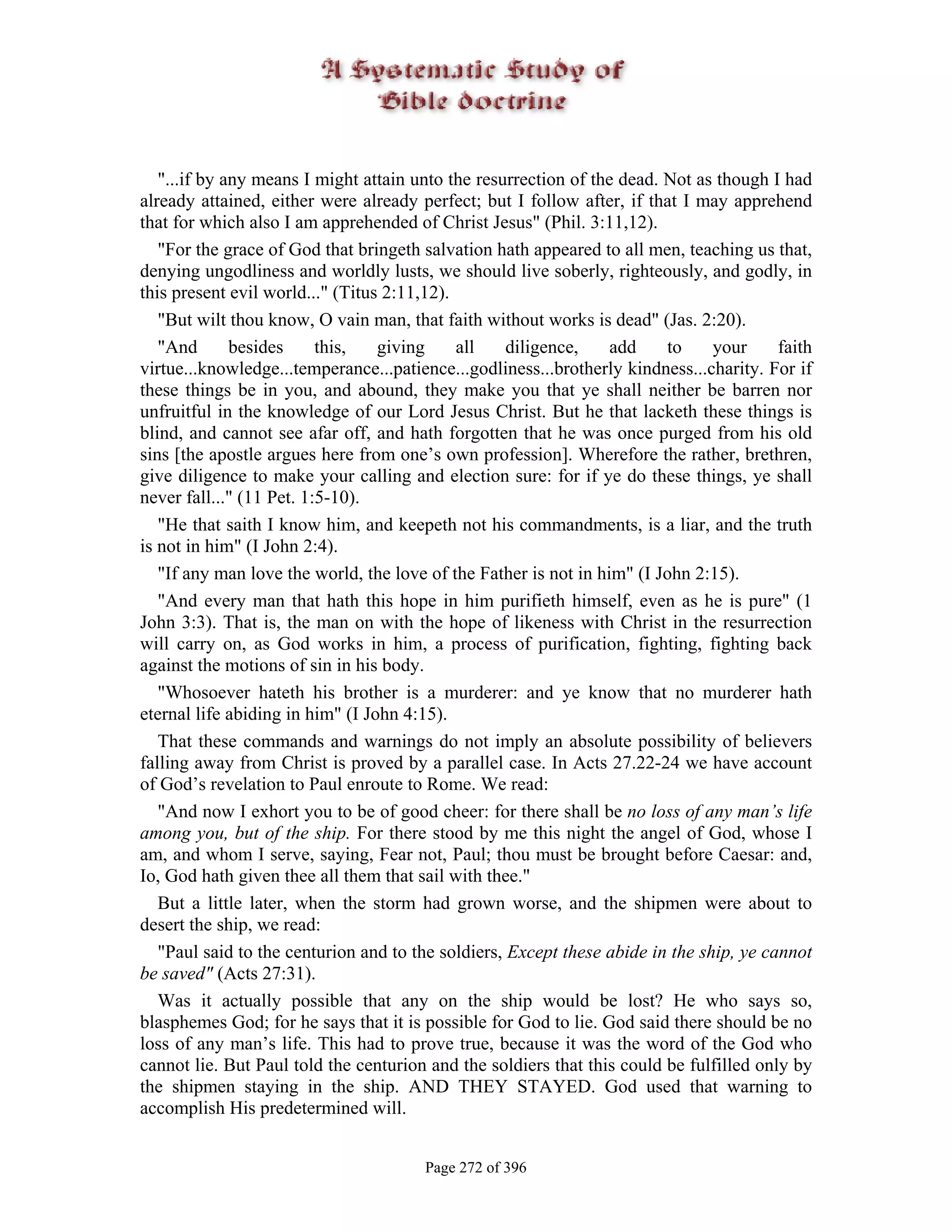 "...if by any means I might attain unto the resurrection of the dead. Not as though I had
already attained, either were already perfect; but I follow after, if that I may apprehend
that for which also I am apprehended of Christ Jesus" (Phil. 3:11,12).
   "For the grace of God that bringeth salvation hath appeared to all men, teaching us that,
denying ungodliness and worldly lusts, we should live soberly, righteously, and godly, in
this present evil world..." (Titus 2:11,12).
   "But wilt thou know, O vain man, that faith without works is dead" (Jas. 2:20).
   "And       besides     this,   giving     all    diligence,    add    to     your     faith
virtue...knowledge...temperance...patience...godliness...brotherly kindness...charity. For if
these things be in you, and abound, they make you that ye shall neither be barren nor
unfruitful in the knowledge of our Lord Jesus Christ. But he that lacketh these things is
blind, and cannot see afar off, and hath forgotten that he was once purged from his old
sins [the apostle argues here from one’s own profession]. Wherefore the rather, brethren,
give diligence to make your calling and election sure: for if ye do these things, ye shall
never fall..." (11 Pet. 1:5-10).
   "He that saith I know him, and keepeth not his commandments, is a liar, and the truth
is not in him" (I John 2:4).
   "If any man love the world, the love of the Father is not in him" (I John 2:15).
   "And every man that hath this hope in him purifieth himself, even as he is pure" (1
John 3:3). That is, the man on with the hope of likeness with Christ in the resurrection
will carry on, as God works in him, a process of purification, fighting, fighting back
against the motions of sin in his body.
   "Whosoever hateth his brother is a murderer: and ye know that no murderer hath
eternal life abiding in him" (I John 4:15).
   That these commands and warnings do not imply an absolute possibility of believers
falling away from Christ is proved by a parallel case. In Acts 27.22-24 we have account
of God’s revelation to Paul enroute to Rome. We read:
   "And now I exhort you to be of good cheer: for there shall be no loss of any man’s life
among you, but of the ship. For there stood by me this night the angel of God, whose I
am, and whom I serve, saying, Fear not, Paul; thou must be brought before Caesar: and,
Io, God hath given thee all them that sail with thee."
   But a little later, when the storm had grown worse, and the shipmen were about to
desert the ship, we read:
   "Paul said to the centurion and to the soldiers, Except these abide in the ship, ye cannot
be saved" (Acts 27:31).
   Was it actually possible that any on the ship would be lost? He who says so,
blasphemes God; for he says that it is possible for God to lie. God said there should be no
loss of any man’s life. This had to prove true, because it was the word of the God who
cannot lie. But Paul told the centurion and the soldiers that this could be fulfilled only by
the shipmen staying in the ship. AND THEY STAYED. God used that warning to
accomplish His predetermined will.


                                       Page 272 of 396
 
