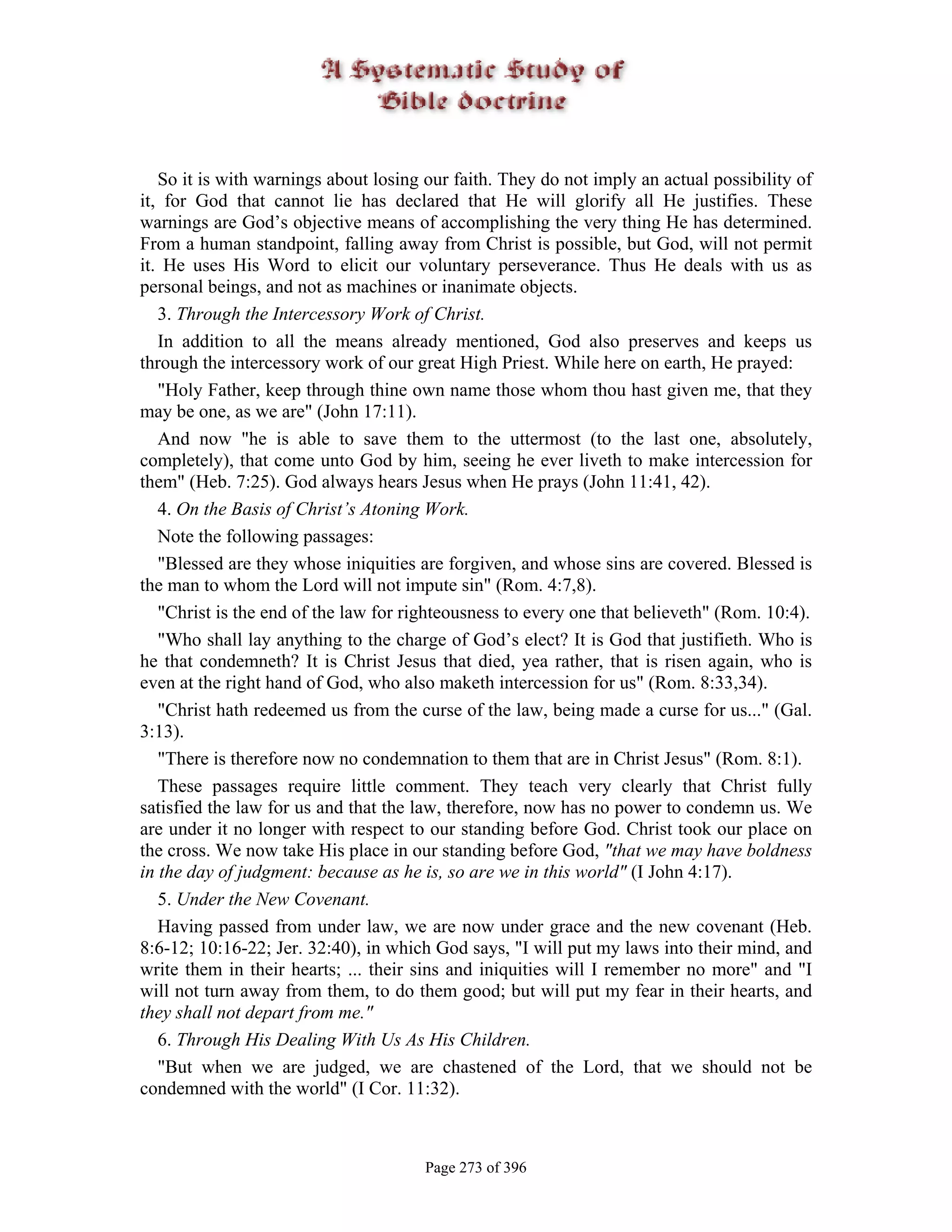 So it is with warnings about losing our faith. They do not imply an actual possibility of
it, for God that cannot lie has declared that He will glorify all He justifies. These
warnings are God’s objective means of accomplishing the very thing He has determined.
From a human standpoint, falling away from Christ is possible, but God, will not permit
it. He uses His Word to elicit our voluntary perseverance. Thus He deals with us as
personal beings, and not as machines or inanimate objects.
   3. Through the Intercessory Work of Christ.
   In addition to all the means already mentioned, God also preserves and keeps us
through the intercessory work of our great High Priest. While here on earth, He prayed:
   "Holy Father, keep through thine own name those whom thou hast given me, that they
may be one, as we are" (John 17:11).
   And now "he is able to save them to the uttermost (to the last one, absolutely,
completely), that come unto God by him, seeing he ever liveth to make intercession for
them" (Heb. 7:25). God always hears Jesus when He prays (John 11:41, 42).
   4. On the Basis of Christ’s Atoning Work.
   Note the following passages:
   "Blessed are they whose iniquities are forgiven, and whose sins are covered. Blessed is
the man to whom the Lord will not impute sin" (Rom. 4:7,8).
   "Christ is the end of the law for righteousness to every one that believeth" (Rom. 10:4).
   "Who shall lay anything to the charge of God’s elect? It is God that justifieth. Who is
he that condemneth? It is Christ Jesus that died, yea rather, that is risen again, who is
even at the right hand of God, who also maketh intercession for us" (Rom. 8:33,34).
   "Christ hath redeemed us from the curse of the law, being made a curse for us..." (Gal.
3:13).
   "There is therefore now no condemnation to them that are in Christ Jesus" (Rom. 8:1).
   These passages require little comment. They teach very clearly that Christ fully
satisfied the law for us and that the law, therefore, now has no power to condemn us. We
are under it no longer with respect to our standing before God. Christ took our place on
the cross. We now take His place in our standing before God, "that we may have boldness
in the day of judgment: because as he is, so are we in this world" (I John 4:17).
   5. Under the New Covenant.
   Having passed from under law, we are now under grace and the new covenant (Heb.
8:6-12; 10:16-22; Jer. 32:40), in which God says, "I will put my laws into their mind, and
write them in their hearts; ... their sins and iniquities will I remember no more" and "I
will not turn away from them, to do them good; but will put my fear in their hearts, and
they shall not depart from me."
   6. Through His Dealing With Us As His Children.
   "But when we are judged, we are chastened of the Lord, that we should not be
condemned with the world" (I Cor. 11:32).



                                       Page 273 of 396
 