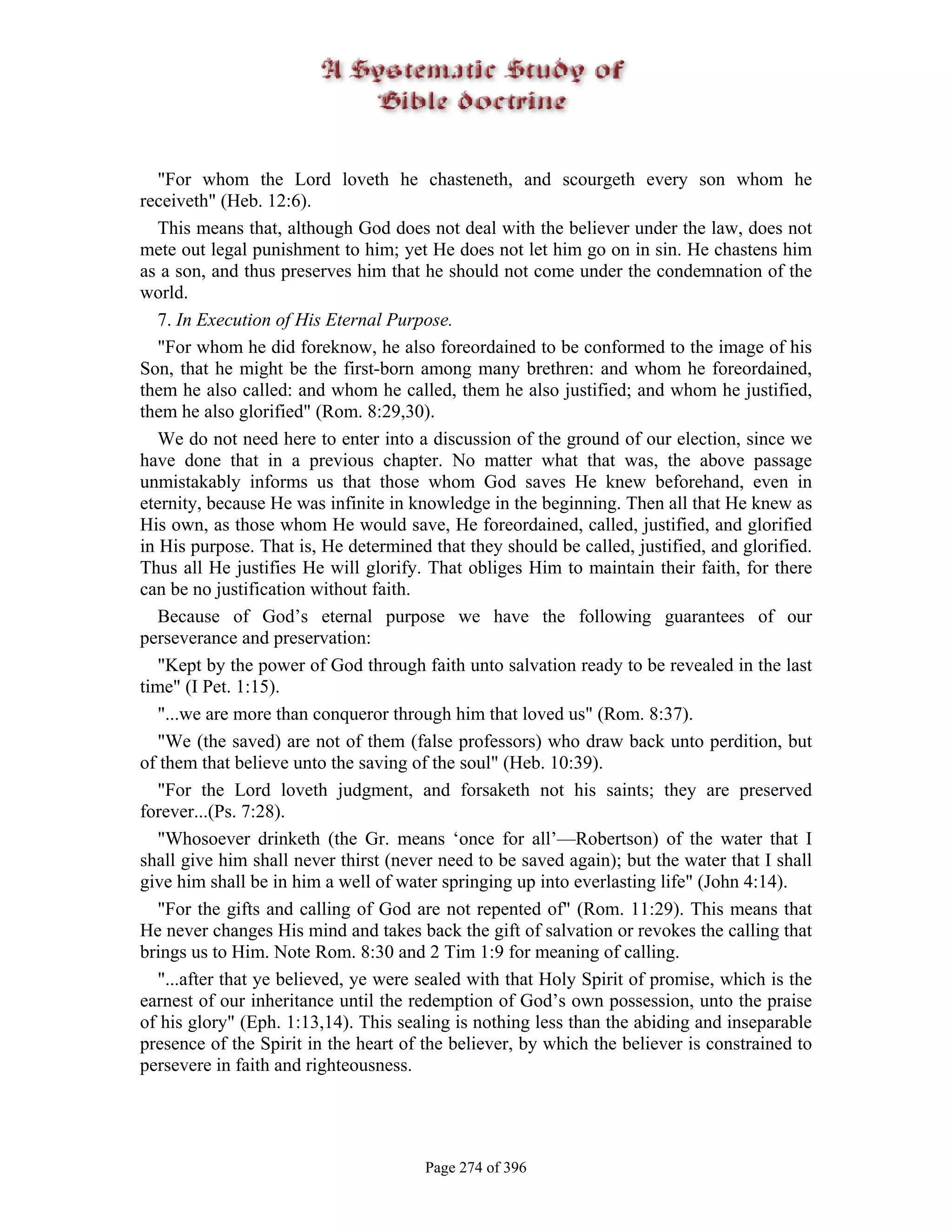 "For whom the Lord loveth he chasteneth, and scourgeth every son whom he
receiveth" (Heb. 12:6).
   This means that, although God does not deal with the believer under the law, does not
mete out legal punishment to him; yet He does not let him go on in sin. He chastens him
as a son, and thus preserves him that he should not come under the condemnation of the
world.
   7. In Execution of His Eternal Purpose.
   "For whom he did foreknow, he also foreordained to be conformed to the image of his
Son, that he might be the first-born among many brethren: and whom he foreordained,
them he also called: and whom he called, them he also justified; and whom he justified,
them he also glorified" (Rom. 8:29,30).
   We do not need here to enter into a discussion of the ground of our election, since we
have done that in a previous chapter. No matter what that was, the above passage
unmistakably informs us that those whom God saves He knew beforehand, even in
eternity, because He was infinite in knowledge in the beginning. Then all that He knew as
His own, as those whom He would save, He foreordained, called, justified, and glorified
in His purpose. That is, He determined that they should be called, justified, and glorified.
Thus all He justifies He will glorify. That obliges Him to maintain their faith, for there
can be no justification without faith.
   Because of God’s eternal purpose we have the following guarantees of our
perseverance and preservation:
   "Kept by the power of God through faith unto salvation ready to be revealed in the last
time" (I Pet. 1:15).
   "...we are more than conqueror through him that loved us" (Rom. 8:37).
   "We (the saved) are not of them (false professors) who draw back unto perdition, but
of them that believe unto the saving of the soul" (Heb. 10:39).
   "For the Lord loveth judgment, and forsaketh not his saints; they are preserved
forever...(Ps. 7:28).
   "Whosoever drinketh (the Gr. means ‘once for all’—Robertson) of the water that I
shall give him shall never thirst (never need to be saved again); but the water that I shall
give him shall be in him a well of water springing up into everlasting life" (John 4:14).
   "For the gifts and calling of God are not repented of" (Rom. 11:29). This means that
He never changes His mind and takes back the gift of salvation or revokes the calling that
brings us to Him. Note Rom. 8:30 and 2 Tim 1:9 for meaning of calling.
   "...after that ye believed, ye were sealed with that Holy Spirit of promise, which is the
earnest of our inheritance until the redemption of God’s own possession, unto the praise
of his glory" (Eph. 1:13,14). This sealing is nothing less than the abiding and inseparable
presence of the Spirit in the heart of the believer, by which the believer is constrained to
persevere in faith and righteousness.




                                       Page 274 of 396
 