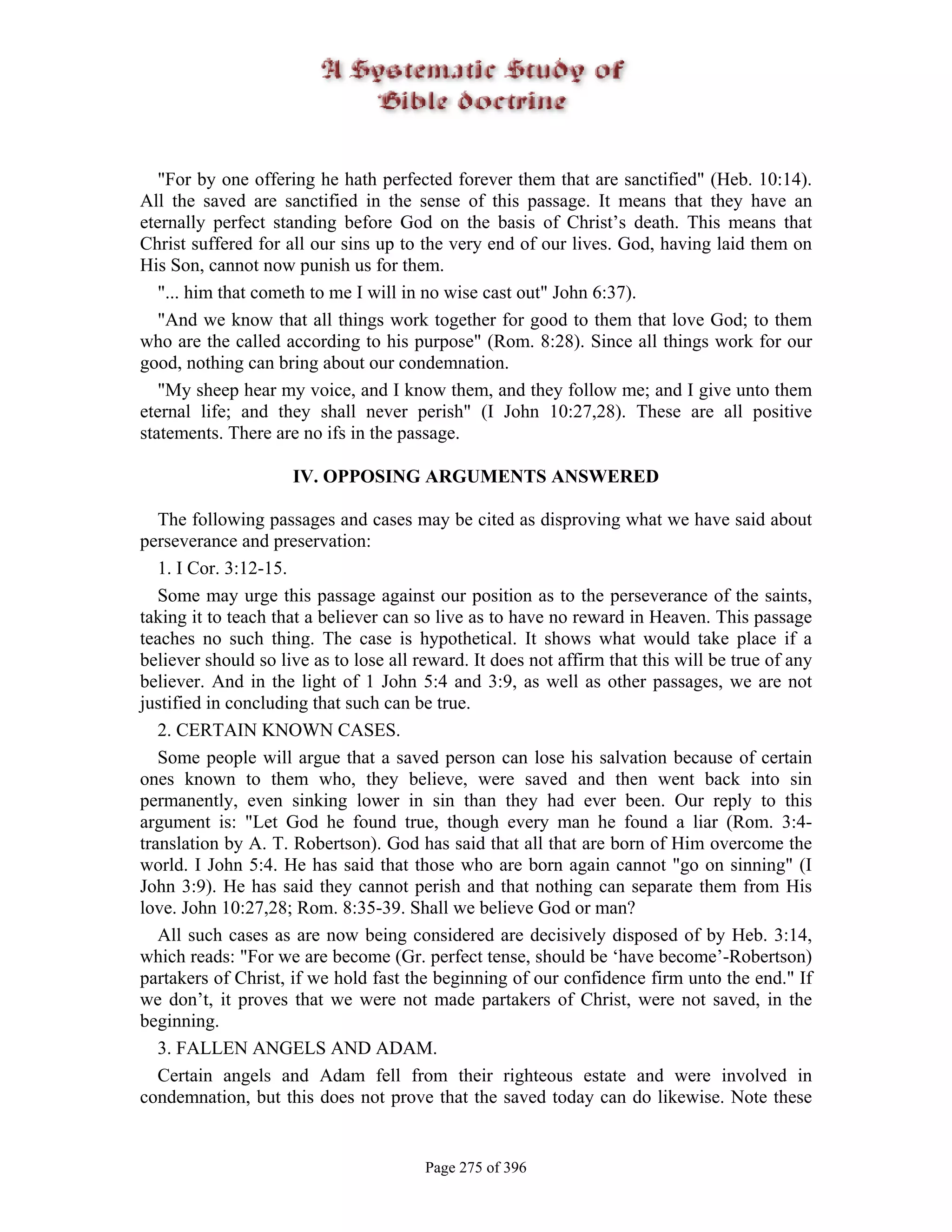 "For by one offering he hath perfected forever them that are sanctified" (Heb. 10:14).
All the saved are sanctified in the sense of this passage. It means that they have an
eternally perfect standing before God on the basis of Christ’s death. This means that
Christ suffered for all our sins up to the very end of our lives. God, having laid them on
His Son, cannot now punish us for them.
   "... him that cometh to me I will in no wise cast out" John 6:37).
   "And we know that all things work together for good to them that love God; to them
who are the called according to his purpose" (Rom. 8:28). Since all things work for our
good, nothing can bring about our condemnation.
   "My sheep hear my voice, and I know them, and they follow me; and I give unto them
eternal life; and they shall never perish" (I John 10:27,28). These are all positive
statements. There are no ifs in the passage.

                     IV. OPPOSING ARGUMENTS ANSWERED

   The following passages and cases may be cited as disproving what we have said about
perseverance and preservation:
   1. I Cor. 3:12-15.
   Some may urge this passage against our position as to the perseverance of the saints,
taking it to teach that a believer can so live as to have no reward in Heaven. This passage
teaches no such thing. The case is hypothetical. It shows what would take place if a
believer should so live as to lose all reward. It does not affirm that this will be true of any
believer. And in the light of 1 John 5:4 and 3:9, as well as other passages, we are not
justified in concluding that such can be true.
   2. CERTAIN KNOWN CASES.
   Some people will argue that a saved person can lose his salvation because of certain
ones known to them who, they believe, were saved and then went back into sin
permanently, even sinking lower in sin than they had ever been. Our reply to this
argument is: "Let God he found true, though every man he found a liar (Rom. 3:4-
translation by A. T. Robertson). God has said that all that are born of Him overcome the
world. I John 5:4. He has said that those who are born again cannot "go on sinning" (I
John 3:9). He has said they cannot perish and that nothing can separate them from His
love. John 10:27,28; Rom. 8:35-39. Shall we believe God or man?
   All such cases as are now being considered are decisively disposed of by Heb. 3:14,
which reads: "For we are become (Gr. perfect tense, should be ‘have become’-Robertson)
partakers of Christ, if we hold fast the beginning of our confidence firm unto the end." If
we don’t, it proves that we were not made partakers of Christ, were not saved, in the
beginning.
   3. FALLEN ANGELS AND ADAM.
   Certain angels and Adam fell from their righteous estate and were involved in
condemnation, but this does not prove that the saved today can do likewise. Note these


                                        Page 275 of 396
 