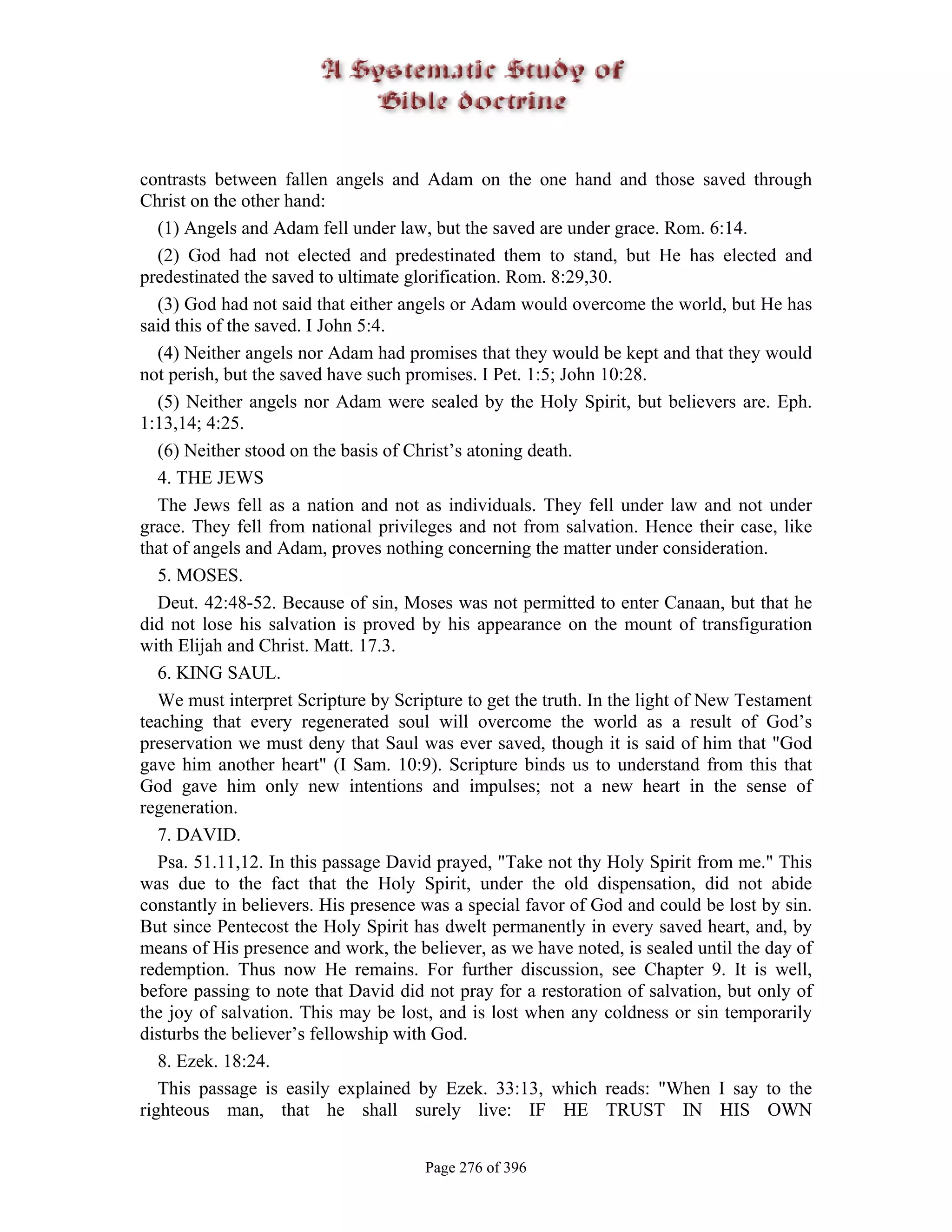 contrasts between fallen angels and Adam on the one hand and those saved through
Christ on the other hand:
   (1) Angels and Adam fell under law, but the saved are under grace. Rom. 6:14.
   (2) God had not elected and predestinated them to stand, but He has elected and
predestinated the saved to ultimate glorification. Rom. 8:29,30.
   (3) God had not said that either angels or Adam would overcome the world, but He has
said this of the saved. I John 5:4.
   (4) Neither angels nor Adam had promises that they would be kept and that they would
not perish, but the saved have such promises. I Pet. 1:5; John 10:28.
   (5) Neither angels nor Adam were sealed by the Holy Spirit, but believers are. Eph.
1:13,14; 4:25.
   (6) Neither stood on the basis of Christ’s atoning death.
   4. THE JEWS
   The Jews fell as a nation and not as individuals. They fell under law and not under
grace. They fell from national privileges and not from salvation. Hence their case, like
that of angels and Adam, proves nothing concerning the matter under consideration.
   5. MOSES.
   Deut. 42:48-52. Because of sin, Moses was not permitted to enter Canaan, but that he
did not lose his salvation is proved by his appearance on the mount of transfiguration
with Elijah and Christ. Matt. 17.3.
   6. KING SAUL.
   We must interpret Scripture by Scripture to get the truth. In the light of New Testament
teaching that every regenerated soul will overcome the world as a result of God’s
preservation we must deny that Saul was ever saved, though it is said of him that "God
gave him another heart" (I Sam. 10:9). Scripture binds us to understand from this that
God gave him only new intentions and impulses; not a new heart in the sense of
regeneration.
   7. DAVID.
   Psa. 51.11,12. In this passage David prayed, "Take not thy Holy Spirit from me." This
was due to the fact that the Holy Spirit, under the old dispensation, did not abide
constantly in believers. His presence was a special favor of God and could be lost by sin.
But since Pentecost the Holy Spirit has dwelt permanently in every saved heart, and, by
means of His presence and work, the believer, as we have noted, is sealed until the day of
redemption. Thus now He remains. For further discussion, see Chapter 9. It is well,
before passing to note that David did not pray for a restoration of salvation, but only of
the joy of salvation. This may be lost, and is lost when any coldness or sin temporarily
disturbs the believer’s fellowship with God.
   8. Ezek. 18:24.
   This passage is easily explained by Ezek. 33:13, which reads: "When I say to the
righteous man, that he shall surely live: IF HE TRUST IN HIS OWN


                                      Page 276 of 396
 