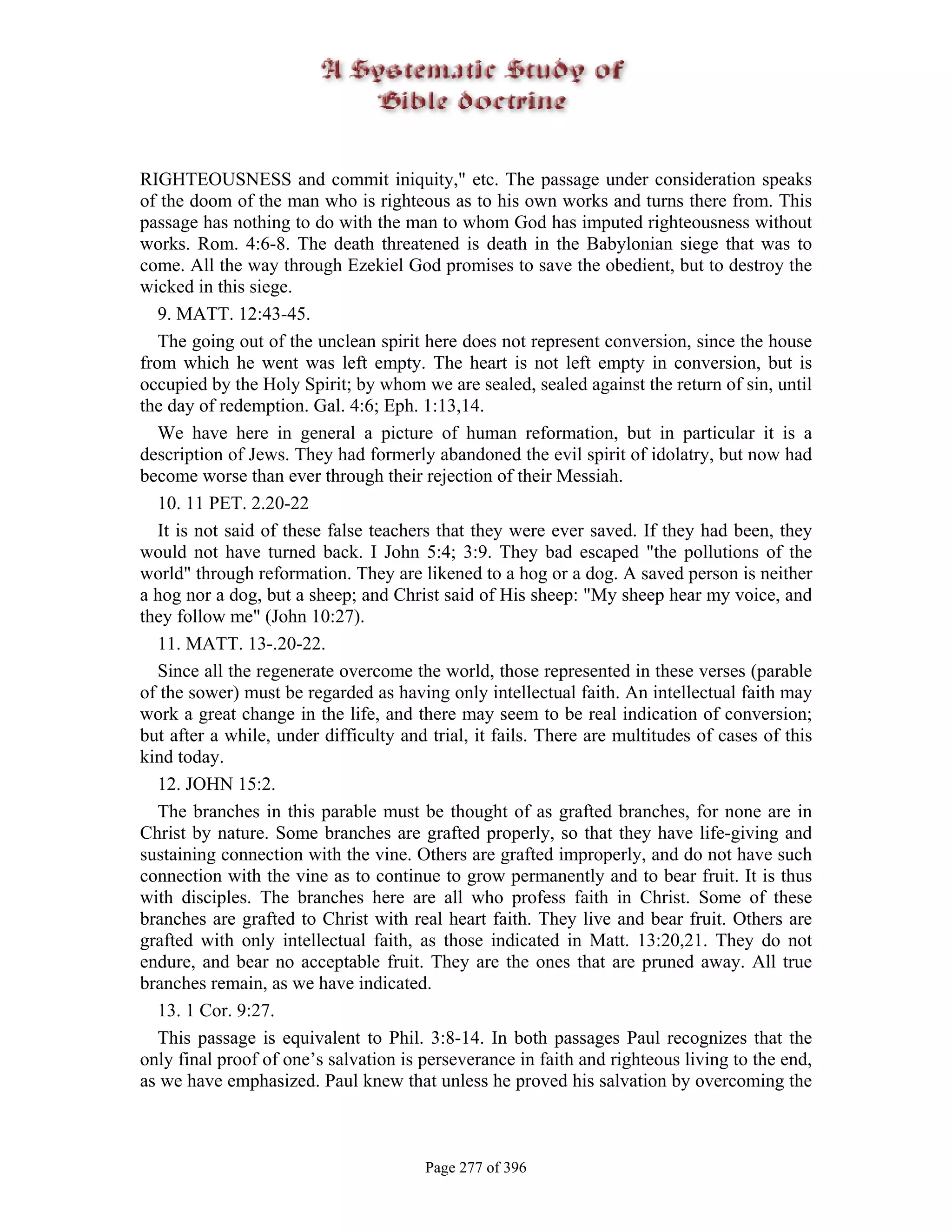 RIGHTEOUSNESS and commit iniquity," etc. The passage under consideration speaks
of the doom of the man who is righteous as to his own works and turns there from. This
passage has nothing to do with the man to whom God has imputed righteousness without
works. Rom. 4:6-8. The death threatened is death in the Babylonian siege that was to
come. All the way through Ezekiel God promises to save the obedient, but to destroy the
wicked in this siege.
   9. MATT. 12:43-45.
   The going out of the unclean spirit here does not represent conversion, since the house
from which he went was left empty. The heart is not left empty in conversion, but is
occupied by the Holy Spirit; by whom we are sealed, sealed against the return of sin, until
the day of redemption. Gal. 4:6; Eph. 1:13,14.
   We have here in general a picture of human reformation, but in particular it is a
description of Jews. They had formerly abandoned the evil spirit of idolatry, but now had
become worse than ever through their rejection of their Messiah.
   10. 11 PET. 2.20-22
   It is not said of these false teachers that they were ever saved. If they had been, they
would not have turned back. I John 5:4; 3:9. They bad escaped "the pollutions of the
world" through reformation. They are likened to a hog or a dog. A saved person is neither
a hog nor a dog, but a sheep; and Christ said of His sheep: "My sheep hear my voice, and
they follow me" (John 10:27).
   11. MATT. 13-.20-22.
   Since all the regenerate overcome the world, those represented in these verses (parable
of the sower) must be regarded as having only intellectual faith. An intellectual faith may
work a great change in the life, and there may seem to be real indication of conversion;
but after a while, under difficulty and trial, it fails. There are multitudes of cases of this
kind today.
   12. JOHN 15:2.
   The branches in this parable must be thought of as grafted branches, for none are in
Christ by nature. Some branches are grafted properly, so that they have life-giving and
sustaining connection with the vine. Others are grafted improperly, and do not have such
connection with the vine as to continue to grow permanently and to bear fruit. It is thus
with disciples. The branches here are all who profess faith in Christ. Some of these
branches are grafted to Christ with real heart faith. They live and bear fruit. Others are
grafted with only intellectual faith, as those indicated in Matt. 13:20,21. They do not
endure, and bear no acceptable fruit. They are the ones that are pruned away. All true
branches remain, as we have indicated.
   13. 1 Cor. 9:27.
   This passage is equivalent to Phil. 3:8-14. In both passages Paul recognizes that the
only final proof of one’s salvation is perseverance in faith and righteous living to the end,
as we have emphasized. Paul knew that unless he proved his salvation by overcoming the



                                       Page 277 of 396
 