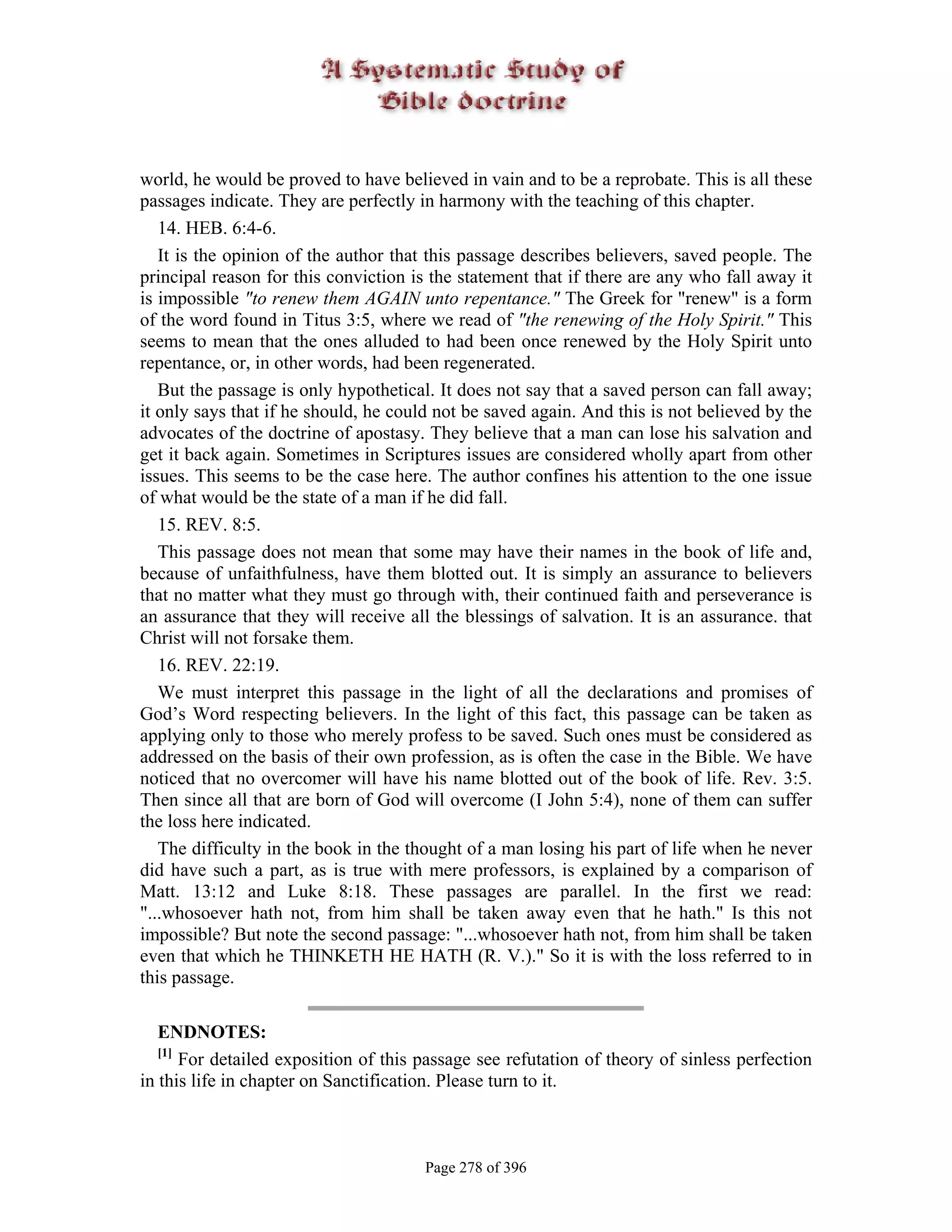world, he would be proved to have believed in vain and to be a reprobate. This is all these
passages indicate. They are perfectly in harmony with the teaching of this chapter.
   14. HEB. 6:4-6.
   It is the opinion of the author that this passage describes believers, saved people. The
principal reason for this conviction is the statement that if there are any who fall away it
is impossible "to renew them AGAIN unto repentance." The Greek for "renew" is a form
of the word found in Titus 3:5, where we read of "the renewing of the Holy Spirit." This
seems to mean that the ones alluded to had been once renewed by the Holy Spirit unto
repentance, or, in other words, had been regenerated.
   But the passage is only hypothetical. It does not say that a saved person can fall away;
it only says that if he should, he could not be saved again. And this is not believed by the
advocates of the doctrine of apostasy. They believe that a man can lose his salvation and
get it back again. Sometimes in Scriptures issues are considered wholly apart from other
issues. This seems to be the case here. The author confines his attention to the one issue
of what would be the state of a man if he did fall.
   15. REV. 8:5.
   This passage does not mean that some may have their names in the book of life and,
because of unfaithfulness, have them blotted out. It is simply an assurance to believers
that no matter what they must go through with, their continued faith and perseverance is
an assurance that they will receive all the blessings of salvation. It is an assurance. that
Christ will not forsake them.
   16. REV. 22:19.
   We must interpret this passage in the light of all the declarations and promises of
God’s Word respecting believers. In the light of this fact, this passage can be taken as
applying only to those who merely profess to be saved. Such ones must be considered as
addressed on the basis of their own profession, as is often the case in the Bible. We have
noticed that no overcomer will have his name blotted out of the book of life. Rev. 3:5.
Then since all that are born of God will overcome (I John 5:4), none of them can suffer
the loss here indicated.
   The difficulty in the book in the thought of a man losing his part of life when he never
did have such a part, as is true with mere professors, is explained by a comparison of
Matt. 13:12 and Luke 8:18. These passages are parallel. In the first we read:
"...whosoever hath not, from him shall be taken away even that he hath." Is this not
impossible? But note the second passage: "...whosoever hath not, from him shall be taken
even that which he THINKETH HE HATH (R. V.)." So it is with the loss referred to in
this passage.

   ENDNOTES:
   [1]
       For detailed exposition of this passage see refutation of theory of sinless perfection
in this life in chapter on Sanctification. Please turn to it.



                                       Page 278 of 396
 