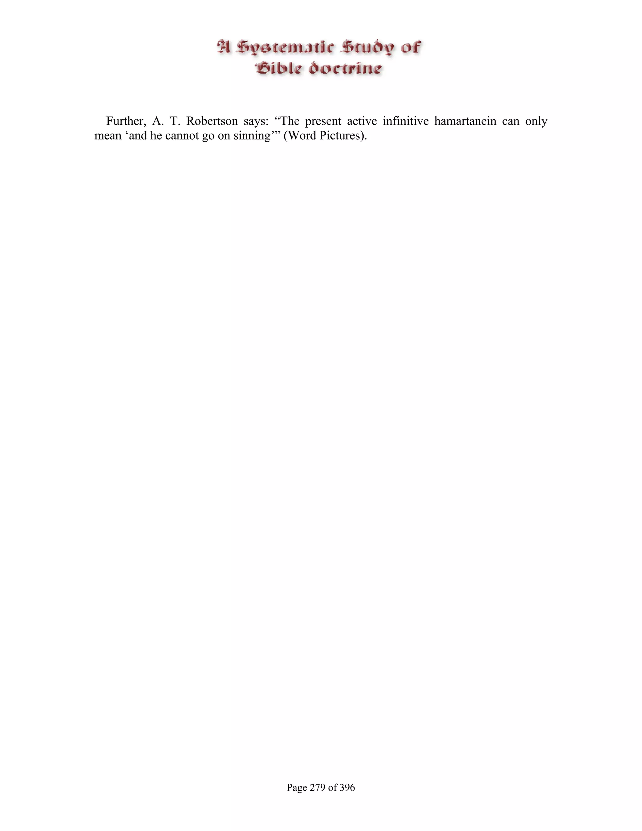 Further, A. T. Robertson says: “The present active infinitive hamartanein can only
mean ‘and he cannot go on sinning’” (Word Pictures).




                                   Page 279 of 396
 