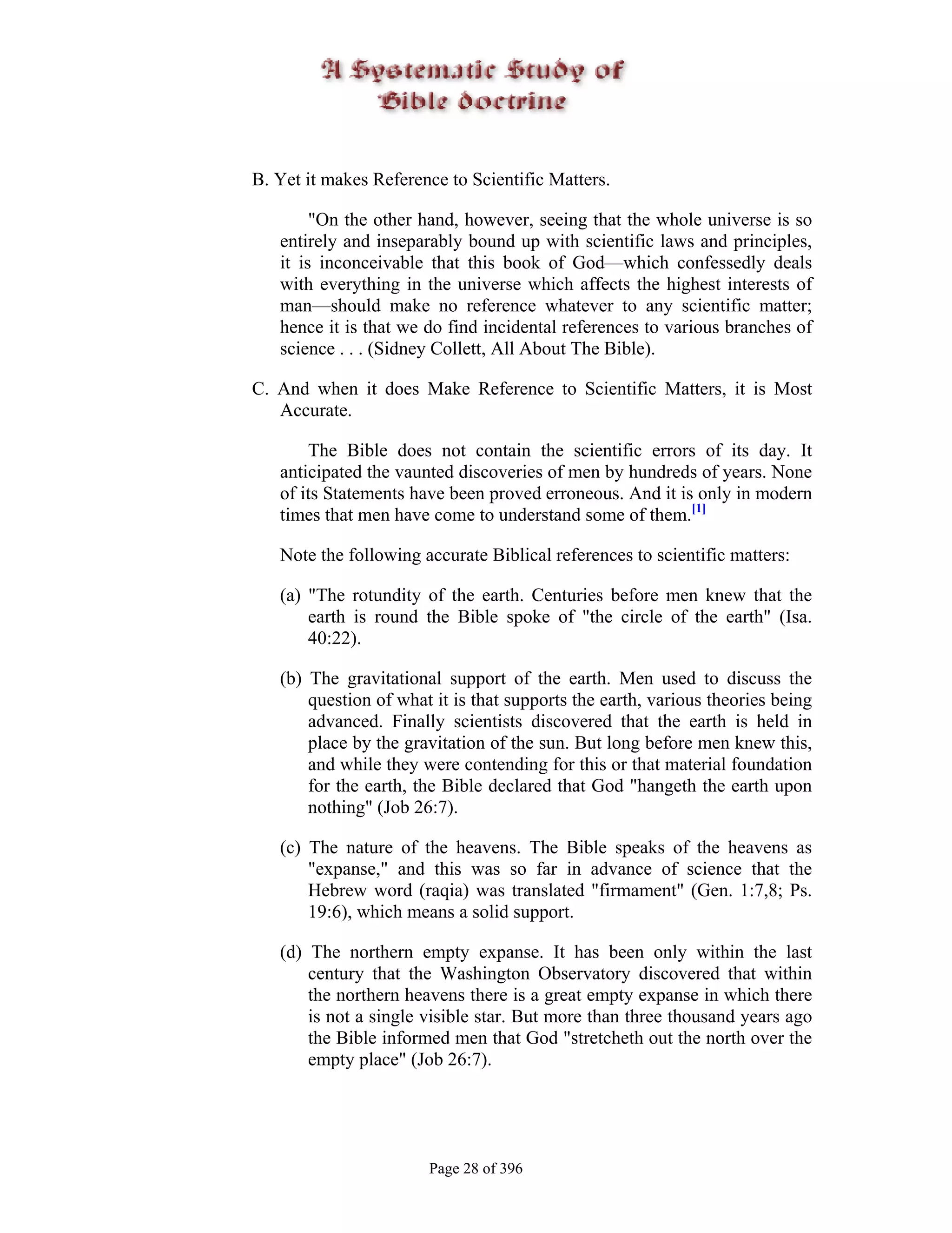 B. Yet it makes Reference to Scientific Matters.

        "On the other hand, however, seeing that the whole universe is so
   entirely and inseparably bound up with scientific laws and principles,
   it is inconceivable that this book of God—which confessedly deals
   with everything in the universe which affects the highest interests of
   man—should make no reference whatever to any scientific matter;
   hence it is that we do find incidental references to various branches of
   science . . . (Sidney Collett, All About The Bible).

C. And when it does Make Reference to Scientific Matters, it is Most
   Accurate.

       The Bible does not contain the scientific errors of its day. It
   anticipated the vaunted discoveries of men by hundreds of years. None
   of its Statements have been proved erroneous. And it is only in modern
   times that men have come to understand some of them.[1]

   Note the following accurate Biblical references to scientific matters:

   (a) "The rotundity of the earth. Centuries before men knew that the
       earth is round the Bible spoke of "the circle of the earth" (Isa.
       40:22).

   (b) The gravitational support of the earth. Men used to discuss the
       question of what it is that supports the earth, various theories being
       advanced. Finally scientists discovered that the earth is held in
       place by the gravitation of the sun. But long before men knew this,
       and while they were contending for this or that material foundation
       for the earth, the Bible declared that God "hangeth the earth upon
       nothing" (Job 26:7).

   (c) The nature of the heavens. The Bible speaks of the heavens as
       "expanse," and this was so far in advance of science that the
       Hebrew word (raqia) was translated "firmament" (Gen. 1:7,8; Ps.
       19:6), which means a solid support.

   (d) The northern empty expanse. It has been only within the last
       century that the Washington Observatory discovered that within
       the northern heavens there is a great empty expanse in which there
       is not a single visible star. But more than three thousand years ago
       the Bible informed men that God "stretcheth out the north over the
       empty place" (Job 26:7).




                       Page 28 of 396
 