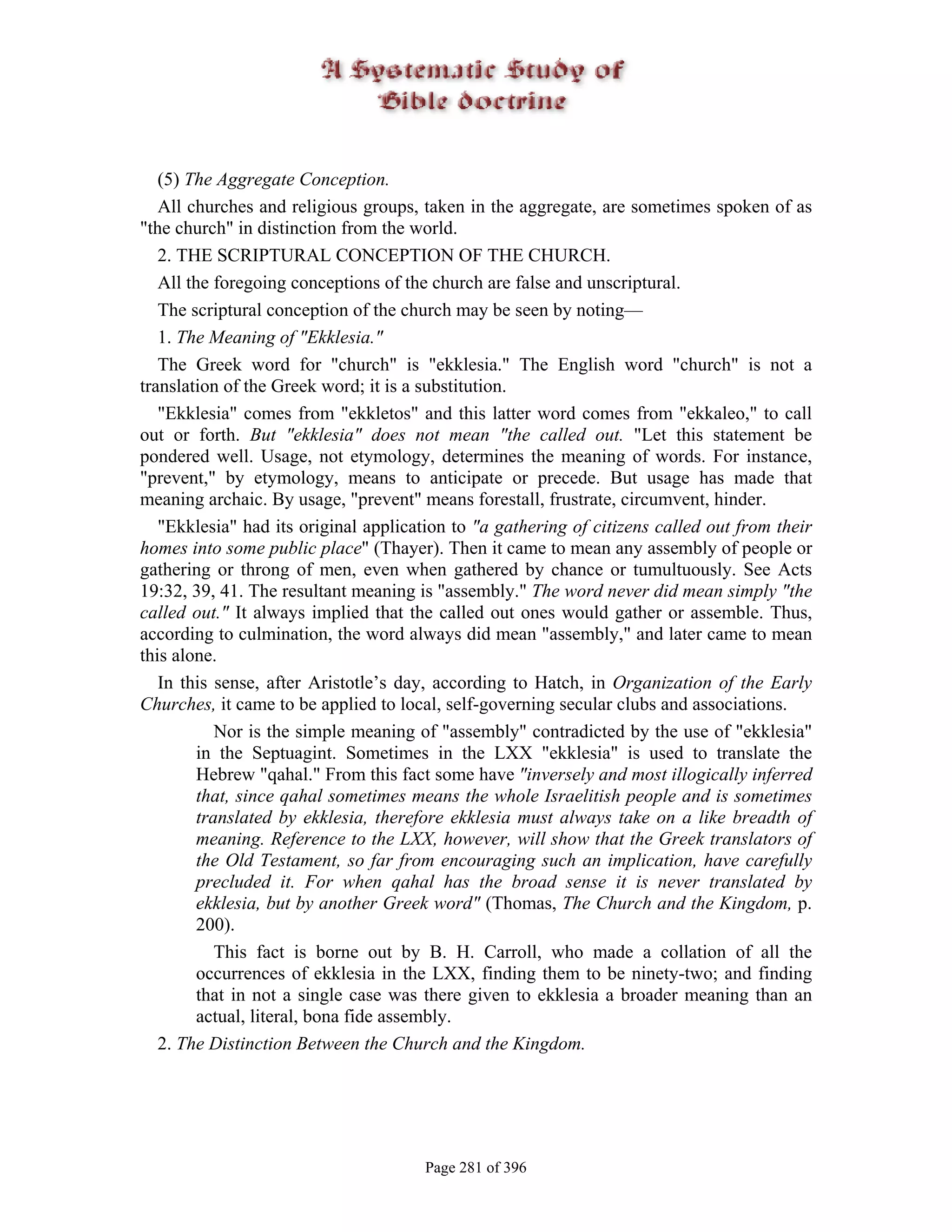 (5) The Aggregate Conception.
   All churches and religious groups, taken in the aggregate, are sometimes spoken of as
"the church" in distinction from the world.
   2. THE SCRIPTURAL CONCEPTION OF THE CHURCH.
   All the foregoing conceptions of the church are false and unscriptural.
   The scriptural conception of the church may be seen by noting—
   1. The Meaning of "Ekklesia."
   The Greek word for "church" is "ekklesia." The English word "church" is not a
translation of the Greek word; it is a substitution.
   "Ekklesia" comes from "ekkletos" and this latter word comes from "ekkaleo," to call
out or forth. But "ekklesia" does not mean "the called out. "Let this statement be
pondered well. Usage, not etymology, determines the meaning of words. For instance,
"prevent," by etymology, means to anticipate or precede. But usage has made that
meaning archaic. By usage, "prevent" means forestall, frustrate, circumvent, hinder.
   "Ekklesia" had its original application to "a gathering of citizens called out from their
homes into some public place" (Thayer). Then it came to mean any assembly of people or
gathering or throng of men, even when gathered by chance or tumultuously. See Acts
19:32, 39, 41. The resultant meaning is "assembly." The word never did mean simply "the
called out." It always implied that the called out ones would gather or assemble. Thus,
according to culmination, the word always did mean "assembly," and later came to mean
this alone.
   In this sense, after Aristotle’s day, according to Hatch, in Organization of the Early
Churches, it came to be applied to local, self-governing secular clubs and associations.
            Nor is the simple meaning of "assembly" contradicted by the use of "ekklesia"
         in the Septuagint. Sometimes in the LXX "ekklesia" is used to translate the
         Hebrew "qahal." From this fact some have "inversely and most illogically inferred
         that, since qahal sometimes means the whole Israelitish people and is sometimes
         translated by ekklesia, therefore ekklesia must always take on a like breadth of
         meaning. Reference to the LXX, however, will show that the Greek translators of
         the Old Testament, so far from encouraging such an implication, have carefully
         precluded it. For when qahal has the broad sense it is never translated by
         ekklesia, but by another Greek word" (Thomas, The Church and the Kingdom, p.
         200).
            This fact is borne out by B. H. Carroll, who made a collation of all the
         occurrences of ekklesia in the LXX, finding them to be ninety-two; and finding
         that in not a single case was there given to ekklesia a broader meaning than an
         actual, literal, bona fide assembly.
   2. The Distinction Between the Church and the Kingdom.




                                       Page 281 of 396
 