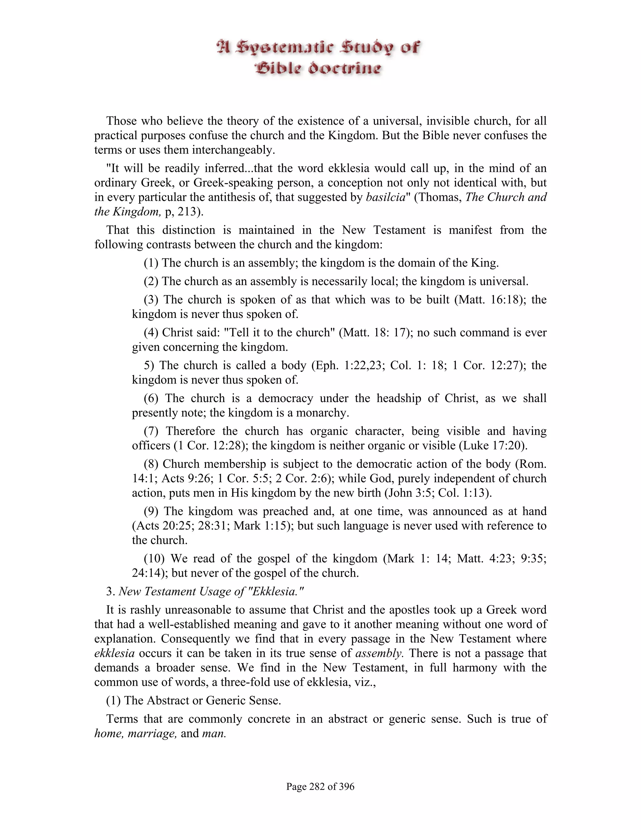 Those who believe the theory of the existence of a universal, invisible church, for all
practical purposes confuse the church and the Kingdom. But the Bible never confuses the
terms or uses them interchangeably.
   "It will be readily inferred...that the word ekklesia would call up, in the mind of an
ordinary Greek, or Greek-speaking person, a conception not only not identical with, but
in every particular the antithesis of, that suggested by basilcia" (Thomas, The Church and
the Kingdom, p, 213).
   That this distinction is maintained in the New Testament is manifest from the
following contrasts between the church and the kingdom:
            (1) The church is an assembly; the kingdom is the domain of the King.
            (2) The church as an assembly is necessarily local; the kingdom is universal.
            (3) The church is spoken of as that which was to be built (Matt. 16:18); the
         kingdom is never thus spoken of.
            (4) Christ said: "Tell it to the church" (Matt. 18: 17); no such command is ever
         given concerning the kingdom.
            5) The church is called a body (Eph. 1:22,23; Col. 1: 18; 1 Cor. 12:27); the
         kingdom is never thus spoken of.
            (6) The church is a democracy under the headship of Christ, as we shall
         presently note; the kingdom is a monarchy.
            (7) Therefore the church has organic character, being visible and having
         officers (1 Cor. 12:28); the kingdom is neither organic or visible (Luke 17:20).
            (8) Church membership is subject to the democratic action of the body (Rom.
         14:1; Acts 9:26; 1 Cor. 5:5; 2 Cor. 2:6); while God, purely independent of church
         action, puts men in His kingdom by the new birth (John 3:5; Col. 1:13).
            (9) The kingdom was preached and, at one time, was announced as at hand
         (Acts 20:25; 28:31; Mark 1:15); but such language is never used with reference to
         the church.
            (10) We read of the gospel of the kingdom (Mark 1: 14; Matt. 4:23; 9:35;
         24:14); but never of the gospel of the church.
   3. New Testament Usage of "Ekklesia."
   It is rashly unreasonable to assume that Christ and the apostles took up a Greek word
that had a well-established meaning and gave to it another meaning without one word of
explanation. Consequently we find that in every passage in the New Testament where
ekklesia occurs it can be taken in its true sense of assembly. There is not a passage that
demands a broader sense. We find in the New Testament, in full harmony with the
common use of words, a three-fold use of ekklesia, viz.,
   (1) The Abstract or Generic Sense.
   Terms that are commonly concrete in an abstract or generic sense. Such is true of
home, marriage, and man.



                                       Page 282 of 396
 