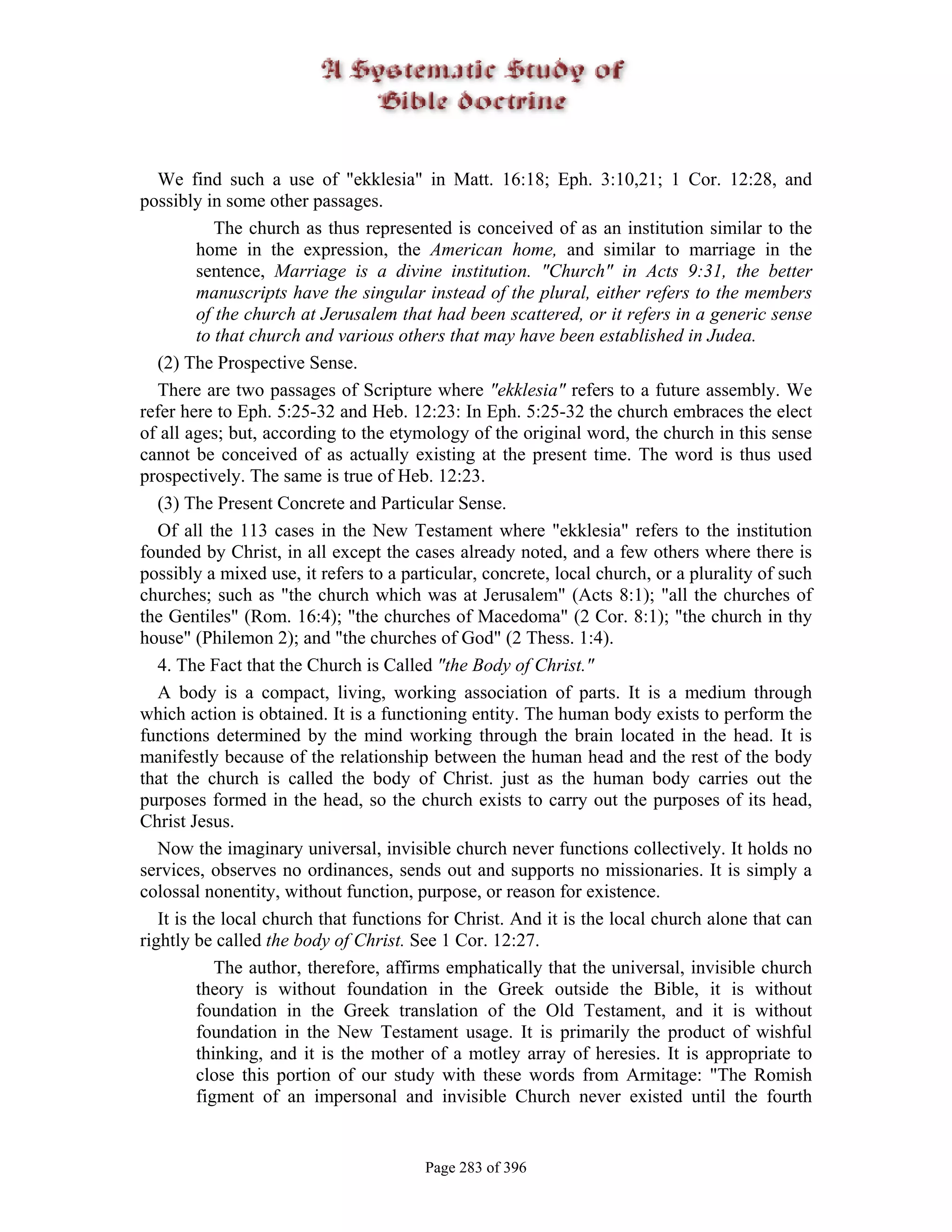 We find such a use of "ekklesia" in Matt. 16:18; Eph. 3:10,21; 1 Cor. 12:28, and
possibly in some other passages.
             The church as thus represented is conceived of as an institution similar to the
          home in the expression, the American home, and similar to marriage in the
          sentence, Marriage is a divine institution. "Church" in Acts 9:31, the better
          manuscripts have the singular instead of the plural, either refers to the members
          of the church at Jerusalem that had been scattered, or it refers in a generic sense
          to that church and various others that may have been established in Judea.
   (2) The Prospective Sense.
   There are two passages of Scripture where "ekklesia" refers to a future assembly. We
refer here to Eph. 5:25-32 and Heb. 12:23: In Eph. 5:25-32 the church embraces the elect
of all ages; but, according to the etymology of the original word, the church in this sense
cannot be conceived of as actually existing at the present time. The word is thus used
prospectively. The same is true of Heb. 12:23.
   (3) The Present Concrete and Particular Sense.
   Of all the 113 cases in the New Testament where "ekklesia" refers to the institution
founded by Christ, in all except the cases already noted, and a few others where there is
possibly a mixed use, it refers to a particular, concrete, local church, or a plurality of such
churches; such as "the church which was at Jerusalem" (Acts 8:1); "all the churches of
the Gentiles" (Rom. 16:4); "the churches of Macedoma" (2 Cor. 8:1); "the church in thy
house" (Philemon 2); and "the churches of God" (2 Thess. 1:4).
   4. The Fact that the Church is Called "the Body of Christ."
   A body is a compact, living, working association of parts. It is a medium through
which action is obtained. It is a functioning entity. The human body exists to perform the
functions determined by the mind working through the brain located in the head. It is
manifestly because of the relationship between the human head and the rest of the body
that the church is called the body of Christ. just as the human body carries out the
purposes formed in the head, so the church exists to carry out the purposes of its head,
Christ Jesus.
   Now the imaginary universal, invisible church never functions collectively. It holds no
services, observes no ordinances, sends out and supports no missionaries. It is simply a
colossal nonentity, without function, purpose, or reason for existence.
   It is the local church that functions for Christ. And it is the local church alone that can
rightly be called the body of Christ. See 1 Cor. 12:27.
             The author, therefore, affirms emphatically that the universal, invisible church
          theory is without foundation in the Greek outside the Bible, it is without
          foundation in the Greek translation of the Old Testament, and it is without
          foundation in the New Testament usage. It is primarily the product of wishful
          thinking, and it is the mother of a motley array of heresies. It is appropriate to
          close this portion of our study with these words from Armitage: "The Romish
          figment of an impersonal and invisible Church never existed until the fourth


                                        Page 283 of 396
 