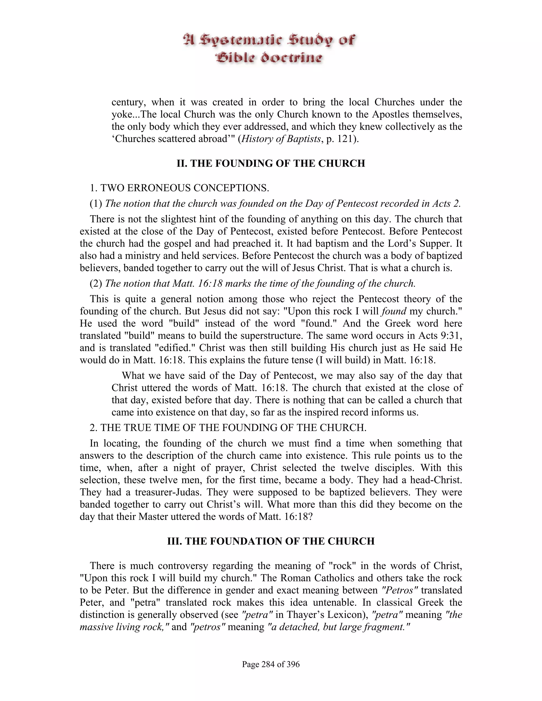 century, when it was created in order to bring the local Churches under the
       yoke...The local Church was the only Church known to the Apostles themselves,
       the only body which they ever addressed, and which they knew collectively as the
       ‘Churches scattered abroad’" (History of Baptists, p. 121).

                       II. THE FOUNDING OF THE CHURCH

   1. TWO ERRONEOUS CONCEPTIONS.
   (1) The notion that the church was founded on the Day of Pentecost recorded in Acts 2.
   There is not the slightest hint of the founding of anything on this day. The church that
existed at the close of the Day of Pentecost, existed before Pentecost. Before Pentecost
the church had the gospel and had preached it. It had baptism and the Lord’s Supper. It
also had a ministry and held services. Before Pentecost the church was a body of baptized
believers, banded together to carry out the will of Jesus Christ. That is what a church is.
   (2) The notion that Matt. 16:18 marks the time of the founding of the church.
   This is quite a general notion among those who reject the Pentecost theory of the
founding of the church. But Jesus did not say: "Upon this rock I will found my church."
He used the word "build" instead of the word "found." And the Greek word here
translated "build" means to build the superstructure. The same word occurs in Acts 9:31,
and is translated "edified." Christ was then still building His church just as He said He
would do in Matt. 16:18. This explains the future tense (I will build) in Matt. 16:18.
          What we have said of the Day of Pentecost, we may also say of the day that
        Christ uttered the words of Matt. 16:18. The church that existed at the close of
        that day, existed before that day. There is nothing that can be called a church that
        came into existence on that day, so far as the inspired record informs us.
   2. THE TRUE TIME OF THE FOUNDING OF THE CHURCH.
   In locating, the founding of the church we must find a time when something that
answers to the description of the church came into existence. This rule points us to the
time, when, after a night of prayer, Christ selected the twelve disciples. With this
selection, these twelve men, for the first time, became a body. They had a head-Christ.
They had a treasurer-Judas. They were supposed to be baptized believers. They were
banded together to carry out Christ’s will. What more than this did they become on the
day that their Master uttered the words of Matt. 16:18?

                     III. THE FOUNDATION OF THE CHURCH

   There is much controversy regarding the meaning of "rock" in the words of Christ,
"Upon this rock I will build my church." The Roman Catholics and others take the rock
to be Peter. But the difference in gender and exact meaning between "Petros" translated
Peter, and "petra" translated rock makes this idea untenable. In classical Greek the
distinction is generally observed (see "petra" in Thayer’s Lexicon), "petra" meaning "the
massive living rock," and "petros" meaning "a detached, but large fragment."


                                       Page 284 of 396
 