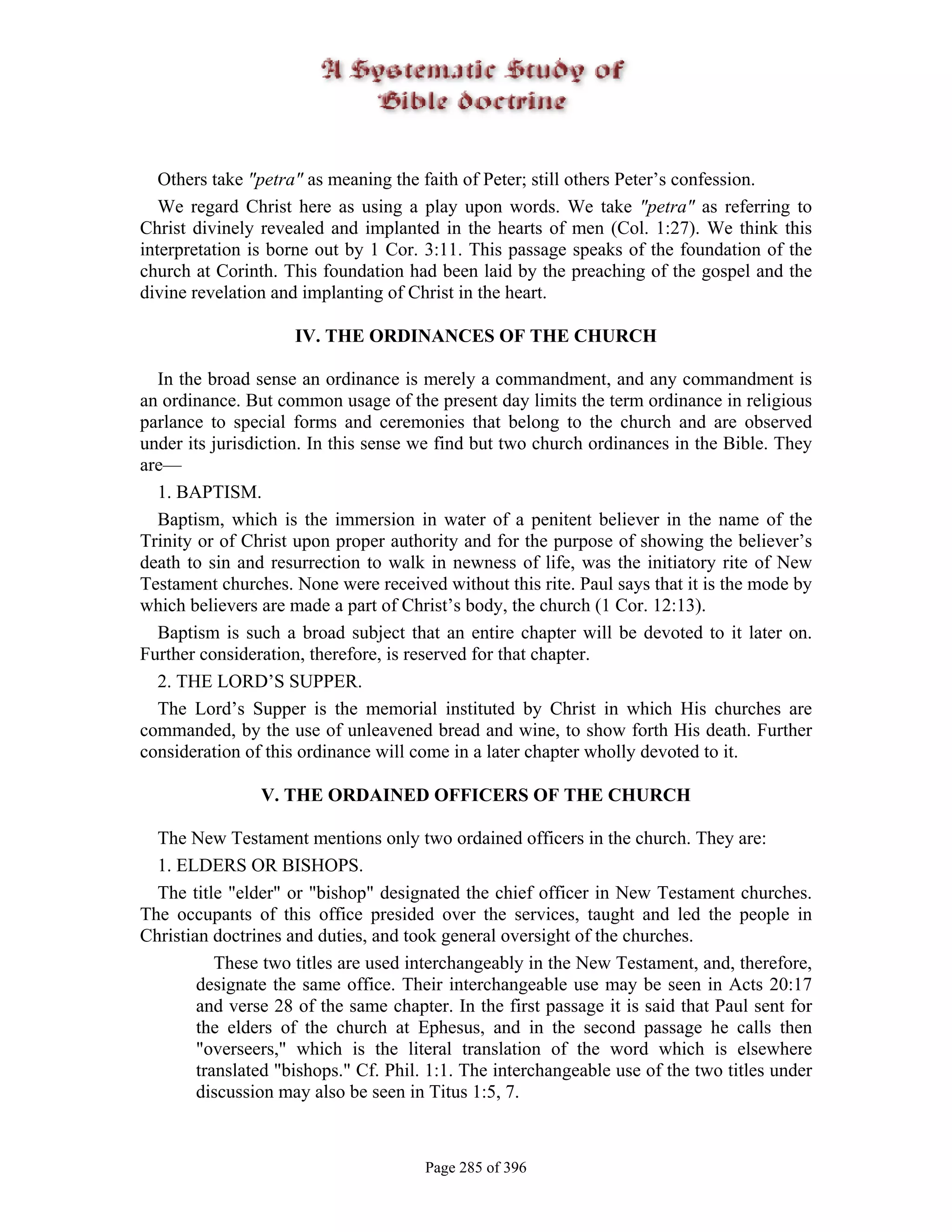 Others take "petra" as meaning the faith of Peter; still others Peter’s confession.
   We regard Christ here as using a play upon words. We take "petra" as referring to
Christ divinely revealed and implanted in the hearts of men (Col. 1:27). We think this
interpretation is borne out by 1 Cor. 3:11. This passage speaks of the foundation of the
church at Corinth. This foundation had been laid by the preaching of the gospel and the
divine revelation and implanting of Christ in the heart.

                     IV. THE ORDINANCES OF THE CHURCH

  In the broad sense an ordinance is merely a commandment, and any commandment is
an ordinance. But common usage of the present day limits the term ordinance in religious
parlance to special forms and ceremonies that belong to the church and are observed
under its jurisdiction. In this sense we find but two church ordinances in the Bible. They
are—
  1. BAPTISM.
  Baptism, which is the immersion in water of a penitent believer in the name of the
Trinity or of Christ upon proper authority and for the purpose of showing the believer’s
death to sin and resurrection to walk in newness of life, was the initiatory rite of New
Testament churches. None were received without this rite. Paul says that it is the mode by
which believers are made a part of Christ’s body, the church (1 Cor. 12:13).
  Baptism is such a broad subject that an entire chapter will be devoted to it later on.
Further consideration, therefore, is reserved for that chapter.
  2. THE LORD’S SUPPER.
  The Lord’s Supper is the memorial instituted by Christ in which His churches are
commanded, by the use of unleavened bread and wine, to show forth His death. Further
consideration of this ordinance will come in a later chapter wholly devoted to it.

                V. THE ORDAINED OFFICERS OF THE CHURCH

  The New Testament mentions only two ordained officers in the church. They are:
  1. ELDERS OR BISHOPS.
  The title "elder" or "bishop" designated the chief officer in New Testament churches.
The occupants of this office presided over the services, taught and led the people in
Christian doctrines and duties, and took general oversight of the churches.
           These two titles are used interchangeably in the New Testament, and, therefore,
        designate the same office. Their interchangeable use may be seen in Acts 20:17
        and verse 28 of the same chapter. In the first passage it is said that Paul sent for
        the elders of the church at Ephesus, and in the second passage he calls then
        "overseers," which is the literal translation of the word which is elsewhere
        translated "bishops." Cf. Phil. 1:1. The interchangeable use of the two titles under
        discussion may also be seen in Titus 1:5, 7.



                                       Page 285 of 396
 