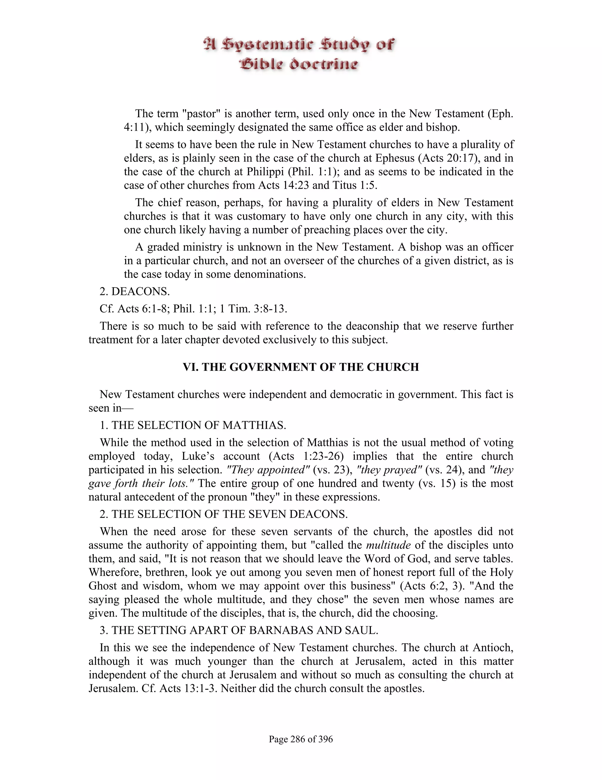The term "pastor" is another term, used only once in the New Testament (Eph.
        4:11), which seemingly designated the same office as elder and bishop.
           It seems to have been the rule in New Testament churches to have a plurality of
        elders, as is plainly seen in the case of the church at Ephesus (Acts 20:17), and in
        the case of the church at Philippi (Phil. 1:1); and as seems to be indicated in the
        case of other churches from Acts 14:23 and Titus 1:5.
           The chief reason, perhaps, for having a plurality of elders in New Testament
        churches is that it was customary to have only one church in any city, with this
        one church likely having a number of preaching places over the city.
           A graded ministry is unknown in the New Testament. A bishop was an officer
        in a particular church, and not an overseer of the churches of a given district, as is
        the case today in some denominations.
   2. DEACONS.
   Cf. Acts 6:1-8; Phil. 1:1; 1 Tim. 3:8-13.
   There is so much to be said with reference to the deaconship that we reserve further
treatment for a later chapter devoted exclusively to this subject.

                    VI. THE GOVERNMENT OF THE CHURCH

   New Testament churches were independent and democratic in government. This fact is
seen in—
   1. THE SELECTION OF MATTHIAS.
   While the method used in the selection of Matthias is not the usual method of voting
employed today, Luke’s account (Acts 1:23-26) implies that the entire church
participated in his selection. "They appointed" (vs. 23), "they prayed" (vs. 24), and "they
gave forth their lots." The entire group of one hundred and twenty (vs. 15) is the most
natural antecedent of the pronoun "they" in these expressions.
   2. THE SELECTION OF THE SEVEN DEACONS.
   When the need arose for these seven servants of the church, the apostles did not
assume the authority of appointing them, but "called the multitude of the disciples unto
them, and said, "It is not reason that we should leave the Word of God, and serve tables.
Wherefore, brethren, look ye out among you seven men of honest report full of the Holy
Ghost and wisdom, whom we may appoint over this business" (Acts 6:2, 3). "And the
saying pleased the whole multitude, and they chose" the seven men whose names are
given. The multitude of the disciples, that is, the church, did the choosing.
   3. THE SETTING APART OF BARNABAS AND SAUL.
   In this we see the independence of New Testament churches. The church at Antioch,
although it was much younger than the church at Jerusalem, acted in this matter
independent of the church at Jerusalem and without so much as consulting the church at
Jerusalem. Cf. Acts 13:1-3. Neither did the church consult the apostles.



                                       Page 286 of 396
 
