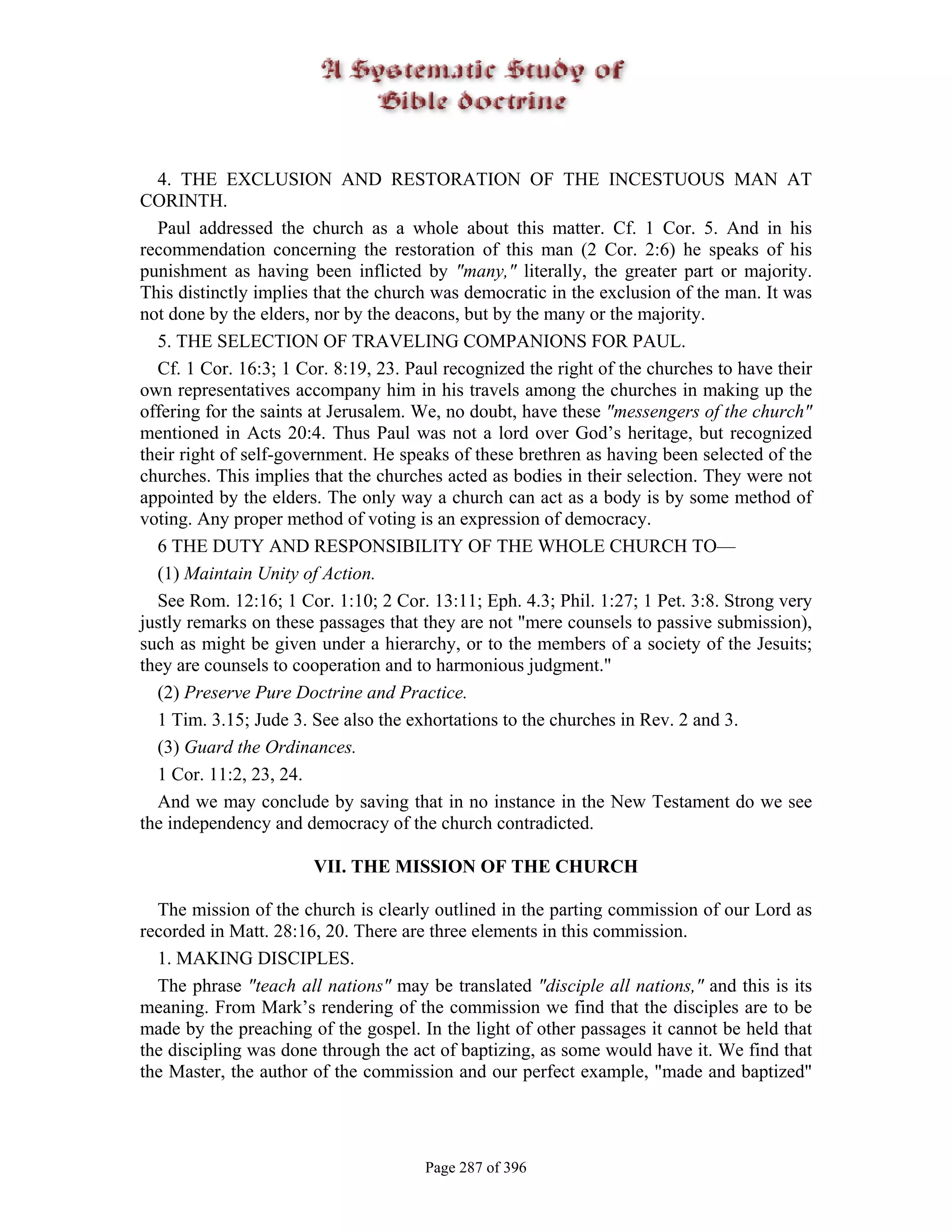 4. THE EXCLUSION AND RESTORATION OF THE INCESTUOUS MAN AT
CORINTH.
  Paul addressed the church as a whole about this matter. Cf. 1 Cor. 5. And in his
recommendation concerning the restoration of this man (2 Cor. 2:6) he speaks of his
punishment as having been inflicted by "many," literally, the greater part or majority.
This distinctly implies that the church was democratic in the exclusion of the man. It was
not done by the elders, nor by the deacons, but by the many or the majority.
  5. THE SELECTION OF TRAVELING COMPANIONS FOR PAUL.
  Cf. 1 Cor. 16:3; 1 Cor. 8:19, 23. Paul recognized the right of the churches to have their
own representatives accompany him in his travels among the churches in making up the
offering for the saints at Jerusalem. We, no doubt, have these "messengers of the church"
mentioned in Acts 20:4. Thus Paul was not a lord over God’s heritage, but recognized
their right of self-government. He speaks of these brethren as having been selected of the
churches. This implies that the churches acted as bodies in their selection. They were not
appointed by the elders. The only way a church can act as a body is by some method of
voting. Any proper method of voting is an expression of democracy.
  6 THE DUTY AND RESPONSIBILITY OF THE WHOLE CHURCH TO—
  (1) Maintain Unity of Action.
  See Rom. 12:16; 1 Cor. 1:10; 2 Cor. 13:11; Eph. 4.3; Phil. 1:27; 1 Pet. 3:8. Strong very
justly remarks on these passages that they are not "mere counsels to passive submission),
such as might be given under a hierarchy, or to the members of a society of the Jesuits;
they are counsels to cooperation and to harmonious judgment."
  (2) Preserve Pure Doctrine and Practice.
  1 Tim. 3.15; Jude 3. See also the exhortations to the churches in Rev. 2 and 3.
  (3) Guard the Ordinances.
  1 Cor. 11:2, 23, 24.
  And we may conclude by saving that in no instance in the New Testament do we see
the independency and democracy of the church contradicted.

                       VII. THE MISSION OF THE CHURCH

  The mission of the church is clearly outlined in the parting commission of our Lord as
recorded in Matt. 28:16, 20. There are three elements in this commission.
  1. MAKING DISCIPLES.
  The phrase "teach all nations" may be translated "disciple all nations," and this is its
meaning. From Mark’s rendering of the commission we find that the disciples are to be
made by the preaching of the gospel. In the light of other passages it cannot be held that
the discipling was done through the act of baptizing, as some would have it. We find that
the Master, the author of the commission and our perfect example, "made and baptized"




                                      Page 287 of 396
 