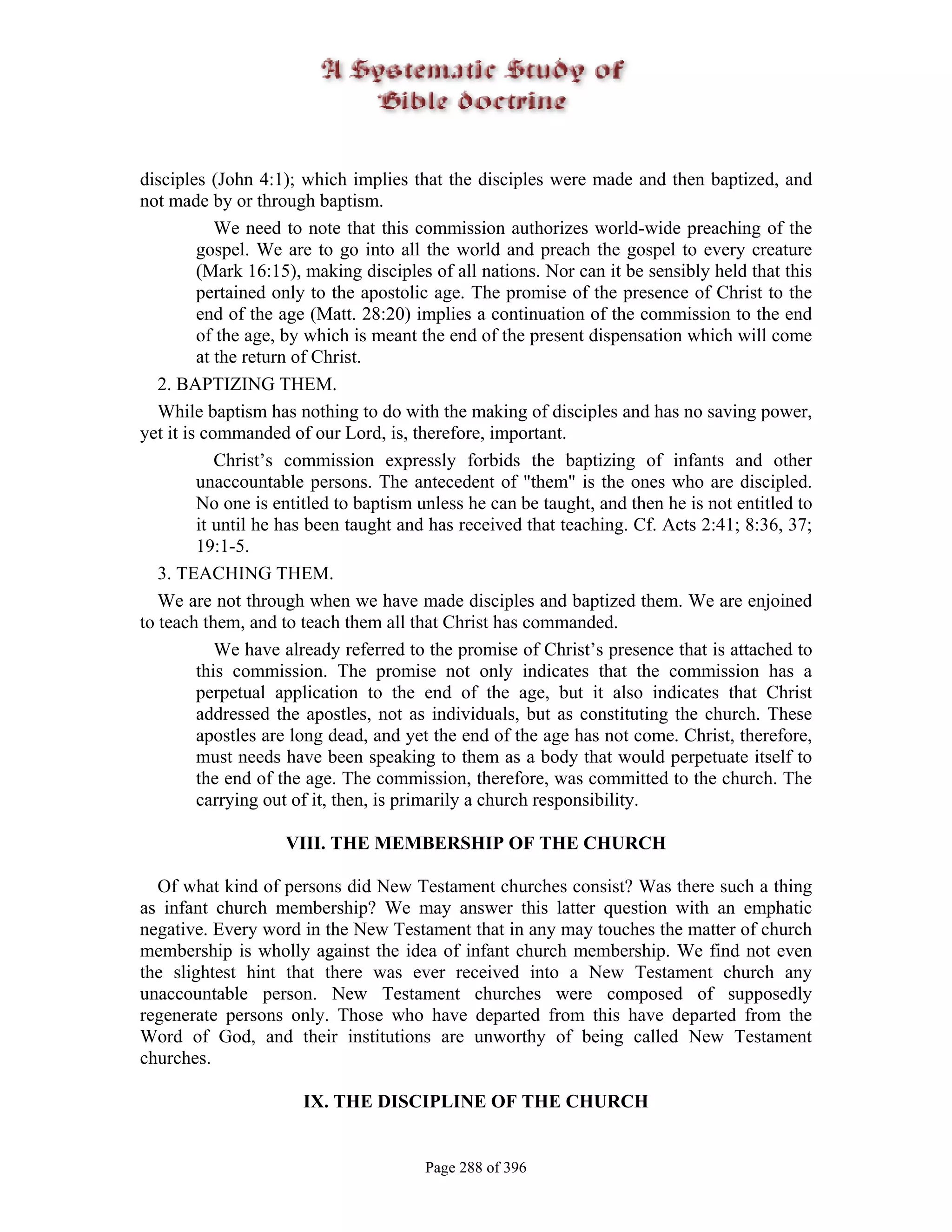 disciples (John 4:1); which implies that the disciples were made and then baptized, and
not made by or through baptism.
            We need to note that this commission authorizes world-wide preaching of the
         gospel. We are to go into all the world and preach the gospel to every creature
         (Mark 16:15), making disciples of all nations. Nor can it be sensibly held that this
         pertained only to the apostolic age. The promise of the presence of Christ to the
         end of the age (Matt. 28:20) implies a continuation of the commission to the end
         of the age, by which is meant the end of the present dispensation which will come
         at the return of Christ.
   2. BAPTIZING THEM.
   While baptism has nothing to do with the making of disciples and has no saving power,
yet it is commanded of our Lord, is, therefore, important.
            Christ’s commission expressly forbids the baptizing of infants and other
         unaccountable persons. The antecedent of "them" is the ones who are discipled.
         No one is entitled to baptism unless he can be taught, and then he is not entitled to
         it until he has been taught and has received that teaching. Cf. Acts 2:41; 8:36, 37;
         19:1-5.
   3. TEACHING THEM.
   We are not through when we have made disciples and baptized them. We are enjoined
to teach them, and to teach them all that Christ has commanded.
            We have already referred to the promise of Christ’s presence that is attached to
         this commission. The promise not only indicates that the commission has a
         perpetual application to the end of the age, but it also indicates that Christ
         addressed the apostles, not as individuals, but as constituting the church. These
         apostles are long dead, and yet the end of the age has not come. Christ, therefore,
         must needs have been speaking to them as a body that would perpetuate itself to
         the end of the age. The commission, therefore, was committed to the church. The
         carrying out of it, then, is primarily a church responsibility.

                    VIII. THE MEMBERSHIP OF THE CHURCH

  Of what kind of persons did New Testament churches consist? Was there such a thing
as infant church membership? We may answer this latter question with an emphatic
negative. Every word in the New Testament that in any may touches the matter of church
membership is wholly against the idea of infant church membership. We find not even
the slightest hint that there was ever received into a New Testament church any
unaccountable person. New Testament churches were composed of supposedly
regenerate persons only. Those who have departed from this have departed from the
Word of God, and their institutions are unworthy of being called New Testament
churches.

                      IX. THE DISCIPLINE OF THE CHURCH


                                       Page 288 of 396
 