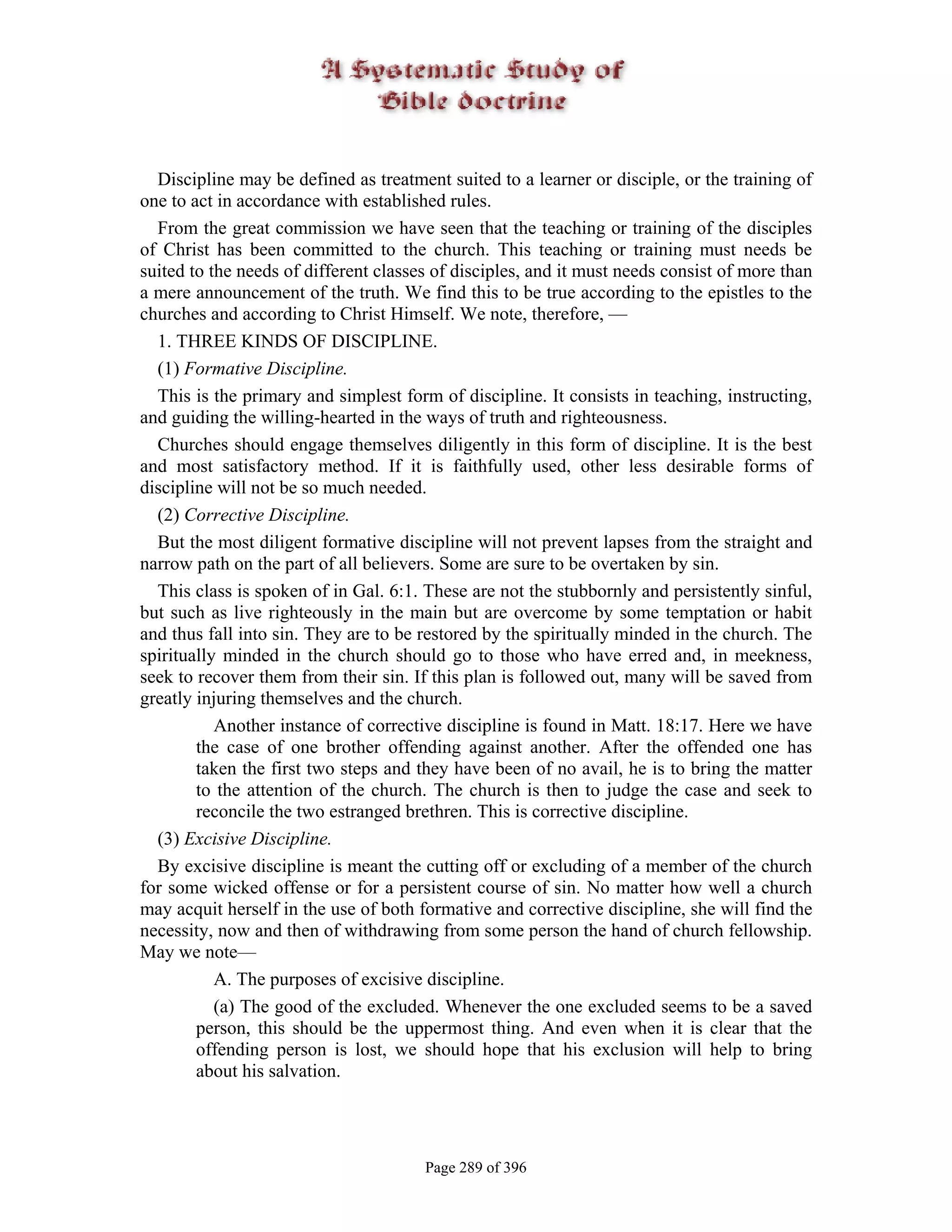 Discipline may be defined as treatment suited to a learner or disciple, or the training of
one to act in accordance with established rules.
  From the great commission we have seen that the teaching or training of the disciples
of Christ has been committed to the church. This teaching or training must needs be
suited to the needs of different classes of disciples, and it must needs consist of more than
a mere announcement of the truth. We find this to be true according to the epistles to the
churches and according to Christ Himself. We note, therefore, —
  1. THREE KINDS OF DISCIPLINE.
  (1) Formative Discipline.
  This is the primary and simplest form of discipline. It consists in teaching, instructing,
and guiding the willing-hearted in the ways of truth and righteousness.
  Churches should engage themselves diligently in this form of discipline. It is the best
and most satisfactory method. If it is faithfully used, other less desirable forms of
discipline will not be so much needed.
  (2) Corrective Discipline.
  But the most diligent formative discipline will not prevent lapses from the straight and
narrow path on the part of all believers. Some are sure to be overtaken by sin.
  This class is spoken of in Gal. 6:1. These are not the stubbornly and persistently sinful,
but such as live righteously in the main but are overcome by some temptation or habit
and thus fall into sin. They are to be restored by the spiritually minded in the church. The
spiritually minded in the church should go to those who have erred and, in meekness,
seek to recover them from their sin. If this plan is followed out, many will be saved from
greatly injuring themselves and the church.
           Another instance of corrective discipline is found in Matt. 18:17. Here we have
        the case of one brother offending against another. After the offended one has
        taken the first two steps and they have been of no avail, he is to bring the matter
        to the attention of the church. The church is then to judge the case and seek to
        reconcile the two estranged brethren. This is corrective discipline.
  (3) Excisive Discipline.
  By excisive discipline is meant the cutting off or excluding of a member of the church
for some wicked offense or for a persistent course of sin. No matter how well a church
may acquit herself in the use of both formative and corrective discipline, she will find the
necessity, now and then of withdrawing from some person the hand of church fellowship.
May we note—
           A. The purposes of excisive discipline.
           (a) The good of the excluded. Whenever the one excluded seems to be a saved
        person, this should be the uppermost thing. And even when it is clear that the
        offending person is lost, we should hope that his exclusion will help to bring
        about his salvation.




                                       Page 289 of 396
 