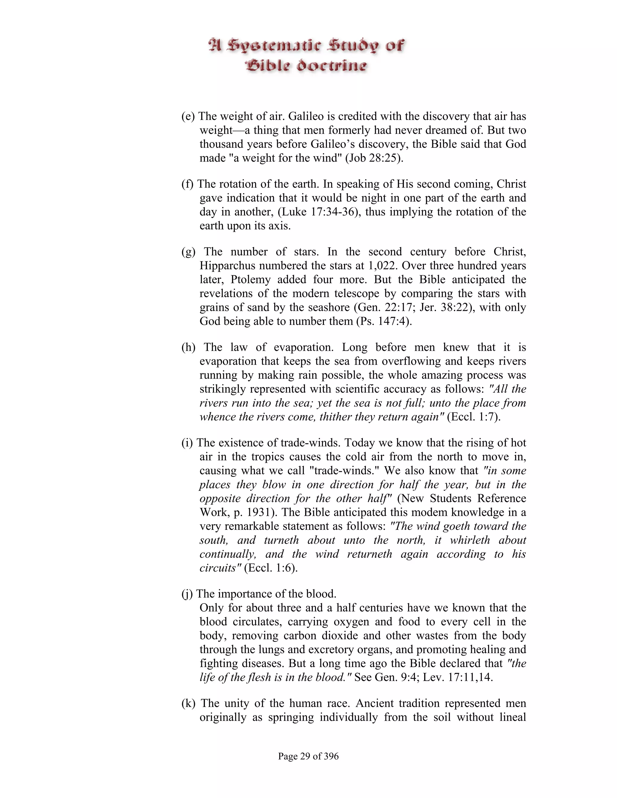 (e) The weight of air. Galileo is credited with the discovery that air has
    weight—a thing that men formerly had never dreamed of. But two
    thousand years before Galileo’s discovery, the Bible said that God
    made "a weight for the wind" (Job 28:25).

(f) The rotation of the earth. In speaking of His second coming, Christ
    gave indication that it would be night in one part of the earth and
    day in another, (Luke 17:34-36), thus implying the rotation of the
    earth upon its axis.

(g) The number of stars. In the second century before Christ,
   Hipparchus numbered the stars at 1,022. Over three hundred years
   later, Ptolemy added four more. But the Bible anticipated the
   revelations of the modern telescope by comparing the stars with
   grains of sand by the seashore (Gen. 22:17; Jer. 38:22), with only
   God being able to number them (Ps. 147:4).

(h) The law of evaporation. Long before men knew that it is
    evaporation that keeps the sea from overflowing and keeps rivers
    running by making rain possible, the whole amazing process was
    strikingly represented with scientific accuracy as follows: "All the
    rivers run into the sea; yet the sea is not full; unto the place from
    whence the rivers come, thither they return again" (Eccl. 1:7).

(i) The existence of trade-winds. Today we know that the rising of hot
    air in the tropics causes the cold air from the north to move in,
    causing what we call "trade-winds." We also know that "in some
    places they blow in one direction for half the year, but in the
    opposite direction for the other half" (New Students Reference
    Work, p. 1931). The Bible anticipated this modem knowledge in a
    very remarkable statement as follows: "The wind goeth toward the
    south, and turneth about unto the north, it whirleth about
    continually, and the wind returneth again according to his
    circuits" (Eccl. 1:6).

(j) The importance of the blood.
    Only for about three and a half centuries have we known that the
    blood circulates, carrying oxygen and food to every cell in the
    body, removing carbon dioxide and other wastes from the body
    through the lungs and excretory organs, and promoting healing and
    fighting diseases. But a long time ago the Bible declared that "the
    life of the flesh is in the blood." See Gen. 9:4; Lev. 17:11,14.

(k) The unity of the human race. Ancient tradition represented men
    originally as springing individually from the soil without lineal


                    Page 29 of 396
 