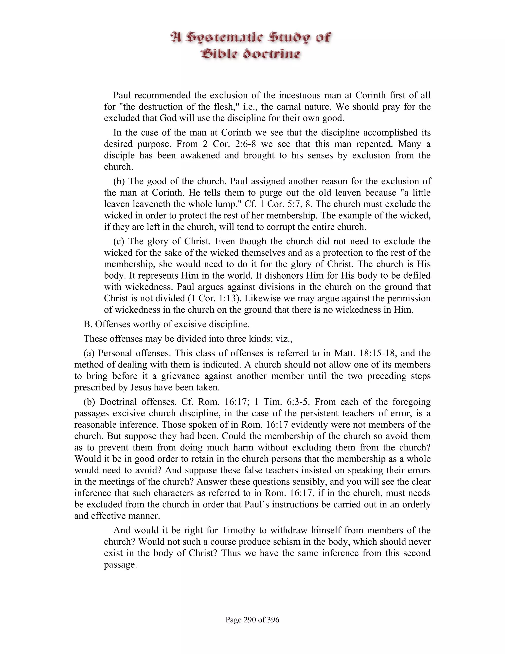 Paul recommended the exclusion of the incestuous man at Corinth first of all
        for "the destruction of the flesh," i.e., the carnal nature. We should pray for the
        excluded that God will use the discipline for their own good.
           In the case of the man at Corinth we see that the discipline accomplished its
        desired purpose. From 2 Cor. 2:6-8 we see that this man repented. Many a
        disciple has been awakened and brought to his senses by exclusion from the
        church.
           (b) The good of the church. Paul assigned another reason for the exclusion of
        the man at Corinth. He tells them to purge out the old leaven because "a little
        leaven leaveneth the whole lump." Cf. 1 Cor. 5:7, 8. The church must exclude the
        wicked in order to protect the rest of her membership. The example of the wicked,
        if they are left in the church, will tend to corrupt the entire church.
           (c) The glory of Christ. Even though the church did not need to exclude the
        wicked for the sake of the wicked themselves and as a protection to the rest of the
        membership, she would need to do it for the glory of Christ. The church is His
        body. It represents Him in the world. It dishonors Him for His body to be defiled
        with wickedness. Paul argues against divisions in the church on the ground that
        Christ is not divided (1 Cor. 1:13). Likewise we may argue against the permission
        of wickedness in the church on the ground that there is no wickedness in Him.
   B. Offenses worthy of excisive discipline.
   These offenses may be divided into three kinds; viz.,
   (a) Personal offenses. This class of offenses is referred to in Matt. 18:15-18, and the
method of dealing with them is indicated. A church should not allow one of its members
to bring before it a grievance against another member until the two preceding steps
prescribed by Jesus have been taken.
   (b) Doctrinal offenses. Cf. Rom. 16:17; 1 Tim. 6:3-5. From each of the foregoing
passages excisive church discipline, in the case of the persistent teachers of error, is a
reasonable inference. Those spoken of in Rom. 16:17 evidently were not members of the
church. But suppose they had been. Could the membership of the church so avoid them
as to prevent them from doing much harm without excluding them from the church?
Would it be in good order to retain in the church persons that the membership as a whole
would need to avoid? And suppose these false teachers insisted on speaking their errors
in the meetings of the church? Answer these questions sensibly, and you will see the clear
inference that such characters as referred to in Rom. 16:17, if in the church, must needs
be excluded from the church in order that Paul’s instructions be carried out in an orderly
and effective manner.
           And would it be right for Timothy to withdraw himself from members of the
        church? Would not such a course produce schism in the body, which should never
        exist in the body of Christ? Thus we have the same inference from this second
        passage.




                                      Page 290 of 396
 