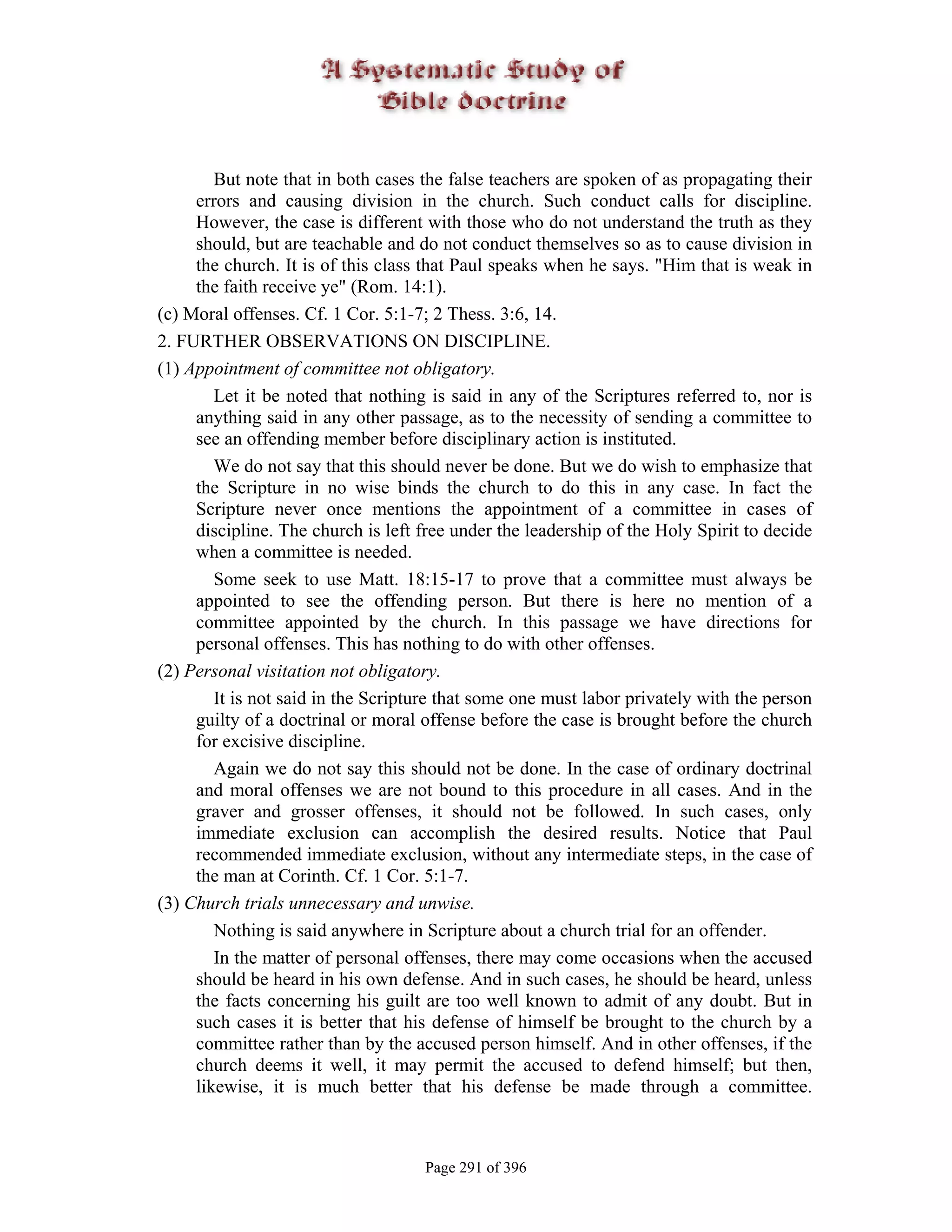 But note that in both cases the false teachers are spoken of as propagating their
     errors and causing division in the church. Such conduct calls for discipline.
     However, the case is different with those who do not understand the truth as they
     should, but are teachable and do not conduct themselves so as to cause division in
     the church. It is of this class that Paul speaks when he says. "Him that is weak in
     the faith receive ye" (Rom. 14:1).
(c) Moral offenses. Cf. 1 Cor. 5:1-7; 2 Thess. 3:6, 14.
2. FURTHER OBSERVATIONS ON DISCIPLINE.
(1) Appointment of committee not obligatory.
        Let it be noted that nothing is said in any of the Scriptures referred to, nor is
     anything said in any other passage, as to the necessity of sending a committee to
     see an offending member before disciplinary action is instituted.
        We do not say that this should never be done. But we do wish to emphasize that
     the Scripture in no wise binds the church to do this in any case. In fact the
     Scripture never once mentions the appointment of a committee in cases of
     discipline. The church is left free under the leadership of the Holy Spirit to decide
     when a committee is needed.
        Some seek to use Matt. 18:15-17 to prove that a committee must always be
     appointed to see the offending person. But there is here no mention of a
     committee appointed by the church. In this passage we have directions for
     personal offenses. This has nothing to do with other offenses.
(2) Personal visitation not obligatory.
        It is not said in the Scripture that some one must labor privately with the person
     guilty of a doctrinal or moral offense before the case is brought before the church
     for excisive discipline.
        Again we do not say this should not be done. In the case of ordinary doctrinal
     and moral offenses we are not bound to this procedure in all cases. And in the
     graver and grosser offenses, it should not be followed. In such cases, only
     immediate exclusion can accomplish the desired results. Notice that Paul
     recommended immediate exclusion, without any intermediate steps, in the case of
     the man at Corinth. Cf. 1 Cor. 5:1-7.
(3) Church trials unnecessary and unwise.
        Nothing is said anywhere in Scripture about a church trial for an offender.
        In the matter of personal offenses, there may come occasions when the accused
     should be heard in his own defense. And in such cases, he should be heard, unless
     the facts concerning his guilt are too well known to admit of any doubt. But in
     such cases it is better that his defense of himself be brought to the church by a
     committee rather than by the accused person himself. And in other offenses, if the
     church deems it well, it may permit the accused to defend himself; but then,
     likewise, it is much better that his defense be made through a committee.



                                    Page 291 of 396
 