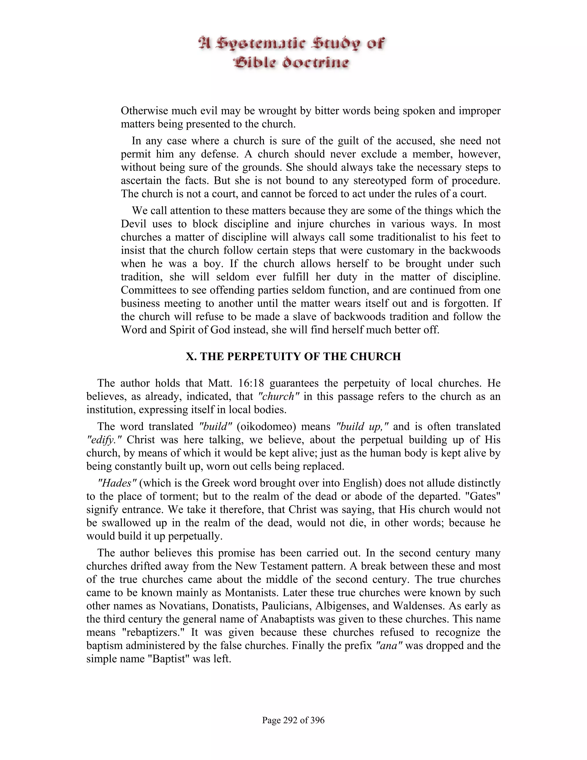 Otherwise much evil may be wrought by bitter words being spoken and improper
       matters being presented to the church.
          In any case where a church is sure of the guilt of the accused, she need not
       permit him any defense. A church should never exclude a member, however,
       without being sure of the grounds. She should always take the necessary steps to
       ascertain the facts. But she is not bound to any stereotyped form of procedure.
       The church is not a court, and cannot be forced to act under the rules of a court.
          We call attention to these matters because they are some of the things which the
       Devil uses to block discipline and injure churches in various ways. In most
       churches a matter of discipline will always call some traditionalist to his feet to
       insist that the church follow certain steps that were customary in the backwoods
       when he was a boy. If the church allows herself to be brought under such
       tradition, she will seldom ever fulfill her duty in the matter of discipline.
       Committees to see offending parties seldom function, and are continued from one
       business meeting to another until the matter wears itself out and is forgotten. If
       the church will refuse to be made a slave of backwoods tradition and follow the
       Word and Spirit of God instead, she will find herself much better off.

                     X. THE PERPETUITY OF THE CHURCH

   The author holds that Matt. 16:18 guarantees the perpetuity of local churches. He
believes, as already, indicated, that "church" in this passage refers to the church as an
institution, expressing itself in local bodies.
   The word translated "build" (oikodomeo) means "build up," and is often translated
"edify." Christ was here talking, we believe, about the perpetual building up of His
church, by means of which it would be kept alive; just as the human body is kept alive by
being constantly built up, worn out cells being replaced.
   "Hades" (which is the Greek word brought over into English) does not allude distinctly
to the place of torment; but to the realm of the dead or abode of the departed. "Gates"
signify entrance. We take it therefore, that Christ was saying, that His church would not
be swallowed up in the realm of the dead, would not die, in other words; because he
would build it up perpetually.
   The author believes this promise has been carried out. In the second century many
churches drifted away from the New Testament pattern. A break between these and most
of the true churches came about the middle of the second century. The true churches
came to be known mainly as Montanists. Later these true churches were known by such
other names as Novatians, Donatists, Paulicians, Albigenses, and Waldenses. As early as
the third century the general name of Anabaptists was given to these churches. This name
means "rebaptizers." It was given because these churches refused to recognize the
baptism administered by the false churches. Finally the prefix "ana" was dropped and the
simple name "Baptist" was left.




                                     Page 292 of 396
 