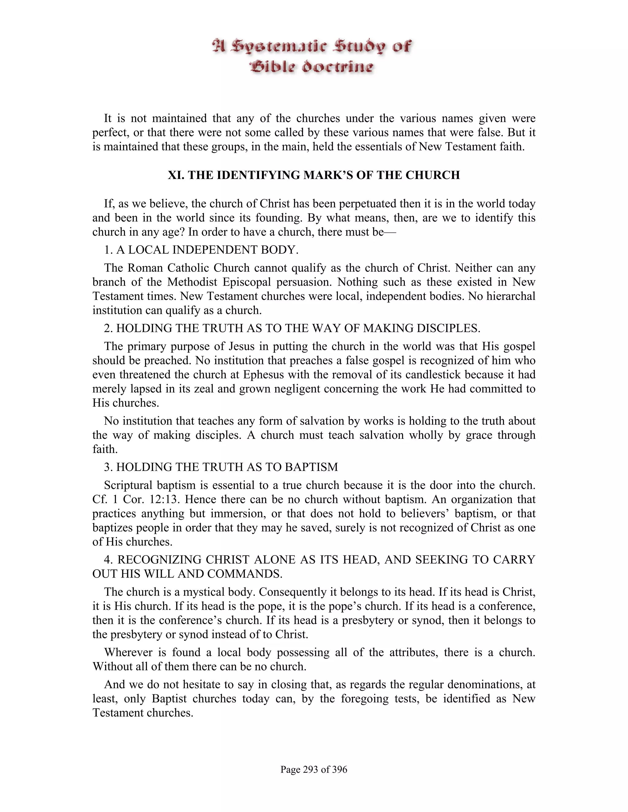 It is not maintained that any of the churches under the various names given were
perfect, or that there were not some called by these various names that were false. But it
is maintained that these groups, in the main, held the essentials of New Testament faith.

                XI. THE IDENTIFYING MARK’S OF THE CHURCH

   If, as we believe, the church of Christ has been perpetuated then it is in the world today
and been in the world since its founding. By what means, then, are we to identify this
church in any age? In order to have a church, there must be—
   1. A LOCAL INDEPENDENT BODY.
   The Roman Catholic Church cannot qualify as the church of Christ. Neither can any
branch of the Methodist Episcopal persuasion. Nothing such as these existed in New
Testament times. New Testament churches were local, independent bodies. No hierarchal
institution can qualify as a church.
   2. HOLDING THE TRUTH AS TO THE WAY OF MAKING DISCIPLES.
   The primary purpose of Jesus in putting the church in the world was that His gospel
should be preached. No institution that preaches a false gospel is recognized of him who
even threatened the church at Ephesus with the removal of its candlestick because it had
merely lapsed in its zeal and grown negligent concerning the work He had committed to
His churches.
   No institution that teaches any form of salvation by works is holding to the truth about
the way of making disciples. A church must teach salvation wholly by grace through
faith.
   3. HOLDING THE TRUTH AS TO BAPTISM
   Scriptural baptism is essential to a true church because it is the door into the church.
Cf. 1 Cor. 12:13. Hence there can be no church without baptism. An organization that
practices anything but immersion, or that does not hold to believers’ baptism, or that
baptizes people in order that they may he saved, surely is not recognized of Christ as one
of His churches.
   4. RECOGNIZING CHRIST ALONE AS ITS HEAD, AND SEEKING TO CARRY
OUT HIS WILL AND COMMANDS.
   The church is a mystical body. Consequently it belongs to its head. If its head is Christ,
it is His church. If its head is the pope, it is the pope’s church. If its head is a conference,
then it is the conference’s church. If its head is a presbytery or synod, then it belongs to
the presbytery or synod instead of to Christ.
   Wherever is found a local body possessing all of the attributes, there is a church.
Without all of them there can be no church.
   And we do not hesitate to say in closing that, as regards the regular denominations, at
least, only Baptist churches today can, by the foregoing tests, be identified as New
Testament churches.



                                        Page 293 of 396
 