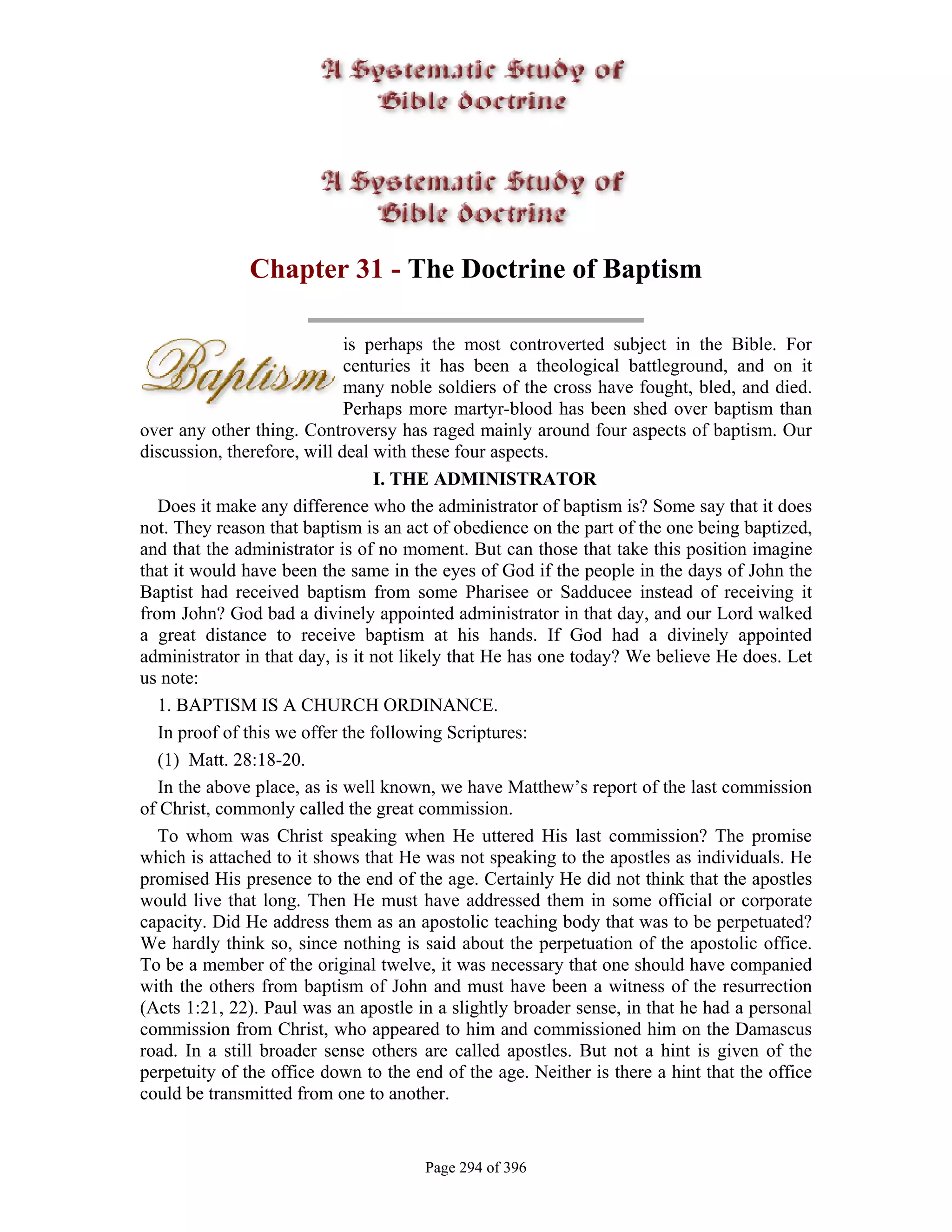 Chapter 31 - The Doctrine of Baptism

                             is perhaps the most controverted subject in the Bible. For
                             centuries it has been a theological battleground, and on it
                             many noble soldiers of the cross have fought, bled, and died.
                             Perhaps more martyr-blood has been shed over baptism than
over any other thing. Controversy has raged mainly around four aspects of baptism. Our
discussion, therefore, will deal with these four aspects.
                                  I. THE ADMINISTRATOR
   Does it make any difference who the administrator of baptism is? Some say that it does
not. They reason that baptism is an act of obedience on the part of the one being baptized,
and that the administrator is of no moment. But can those that take this position imagine
that it would have been the same in the eyes of God if the people in the days of John the
Baptist had received baptism from some Pharisee or Sadducee instead of receiving it
from John? God bad a divinely appointed administrator in that day, and our Lord walked
a great distance to receive baptism at his hands. If God had a divinely appointed
administrator in that day, is it not likely that He has one today? We believe He does. Let
us note:
   1. BAPTISM IS A CHURCH ORDINANCE.
   In proof of this we offer the following Scriptures:
   (1) Matt. 28:18-20.
   In the above place, as is well known, we have Matthew’s report of the last commission
of Christ, commonly called the great commission.
   To whom was Christ speaking when He uttered His last commission? The promise
which is attached to it shows that He was not speaking to the apostles as individuals. He
promised His presence to the end of the age. Certainly He did not think that the apostles
would live that long. Then He must have addressed them in some official or corporate
capacity. Did He address them as an apostolic teaching body that was to be perpetuated?
We hardly think so, since nothing is said about the perpetuation of the apostolic office.
To be a member of the original twelve, it was necessary that one should have companied
with the others from baptism of John and must have been a witness of the resurrection
(Acts 1:21, 22). Paul was an apostle in a slightly broader sense, in that he had a personal
commission from Christ, who appeared to him and commissioned him on the Damascus
road. In a still broader sense others are called apostles. But not a hint is given of the
perpetuity of the office down to the end of the age. Neither is there a hint that the office
could be transmitted from one to another.


                                       Page 294 of 396
 