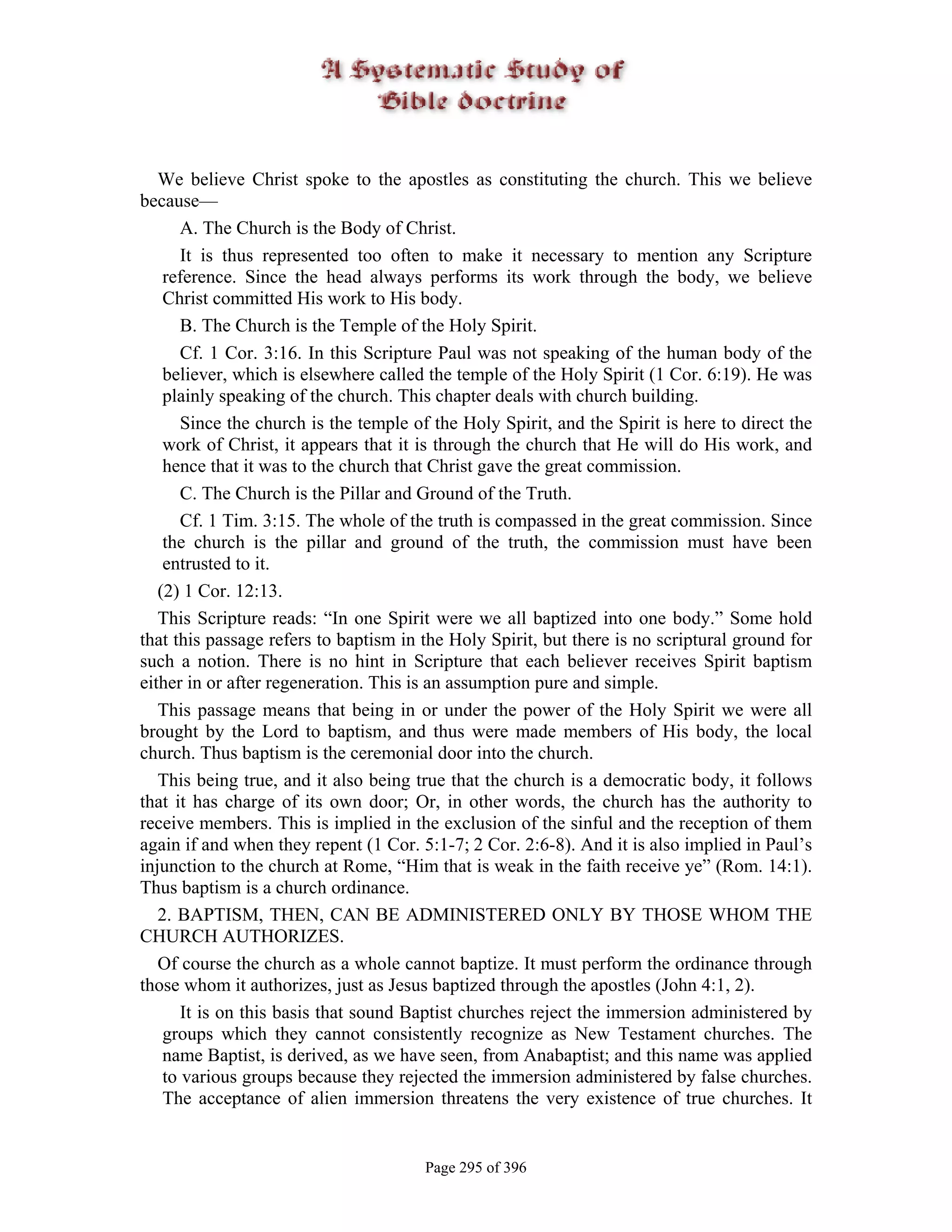 We believe Christ spoke to the apostles as constituting the church. This we believe
because—
       A. The Church is the Body of Christ.
       It is thus represented too often to make it necessary to mention any Scripture
    reference. Since the head always performs its work through the body, we believe
    Christ committed His work to His body.
       B. The Church is the Temple of the Holy Spirit.
       Cf. 1 Cor. 3:16. In this Scripture Paul was not speaking of the human body of the
    believer, which is elsewhere called the temple of the Holy Spirit (1 Cor. 6:19). He was
    plainly speaking of the church. This chapter deals with church building.
       Since the church is the temple of the Holy Spirit, and the Spirit is here to direct the
    work of Christ, it appears that it is through the church that He will do His work, and
    hence that it was to the church that Christ gave the great commission.
       C. The Church is the Pillar and Ground of the Truth.
       Cf. 1 Tim. 3:15. The whole of the truth is compassed in the great commission. Since
    the church is the pillar and ground of the truth, the commission must have been
    entrusted to it.
   (2) 1 Cor. 12:13.
   This Scripture reads: “In one Spirit were we all baptized into one body.” Some hold
that this passage refers to baptism in the Holy Spirit, but there is no scriptural ground for
such a notion. There is no hint in Scripture that each believer receives Spirit baptism
either in or after regeneration. This is an assumption pure and simple.
   This passage means that being in or under the power of the Holy Spirit we were all
brought by the Lord to baptism, and thus were made members of His body, the local
church. Thus baptism is the ceremonial door into the church.
   This being true, and it also being true that the church is a democratic body, it follows
that it has charge of its own door; Or, in other words, the church has the authority to
receive members. This is implied in the exclusion of the sinful and the reception of them
again if and when they repent (1 Cor. 5:1-7; 2 Cor. 2:6-8). And it is also implied in Paul’s
injunction to the church at Rome, “Him that is weak in the faith receive ye” (Rom. 14:1).
Thus baptism is a church ordinance.
   2. BAPTISM, THEN, CAN BE ADMINISTERED ONLY BY THOSE WHOM THE
CHURCH AUTHORIZES.
   Of course the church as a whole cannot baptize. It must perform the ordinance through
those whom it authorizes, just as Jesus baptized through the apostles (John 4:1, 2).
       It is on this basis that sound Baptist churches reject the immersion administered by
    groups which they cannot consistently recognize as New Testament churches. The
    name Baptist, is derived, as we have seen, from Anabaptist; and this name was applied
    to various groups because they rejected the immersion administered by false churches.
    The acceptance of alien immersion threatens the very existence of true churches. It


                                       Page 295 of 396
 