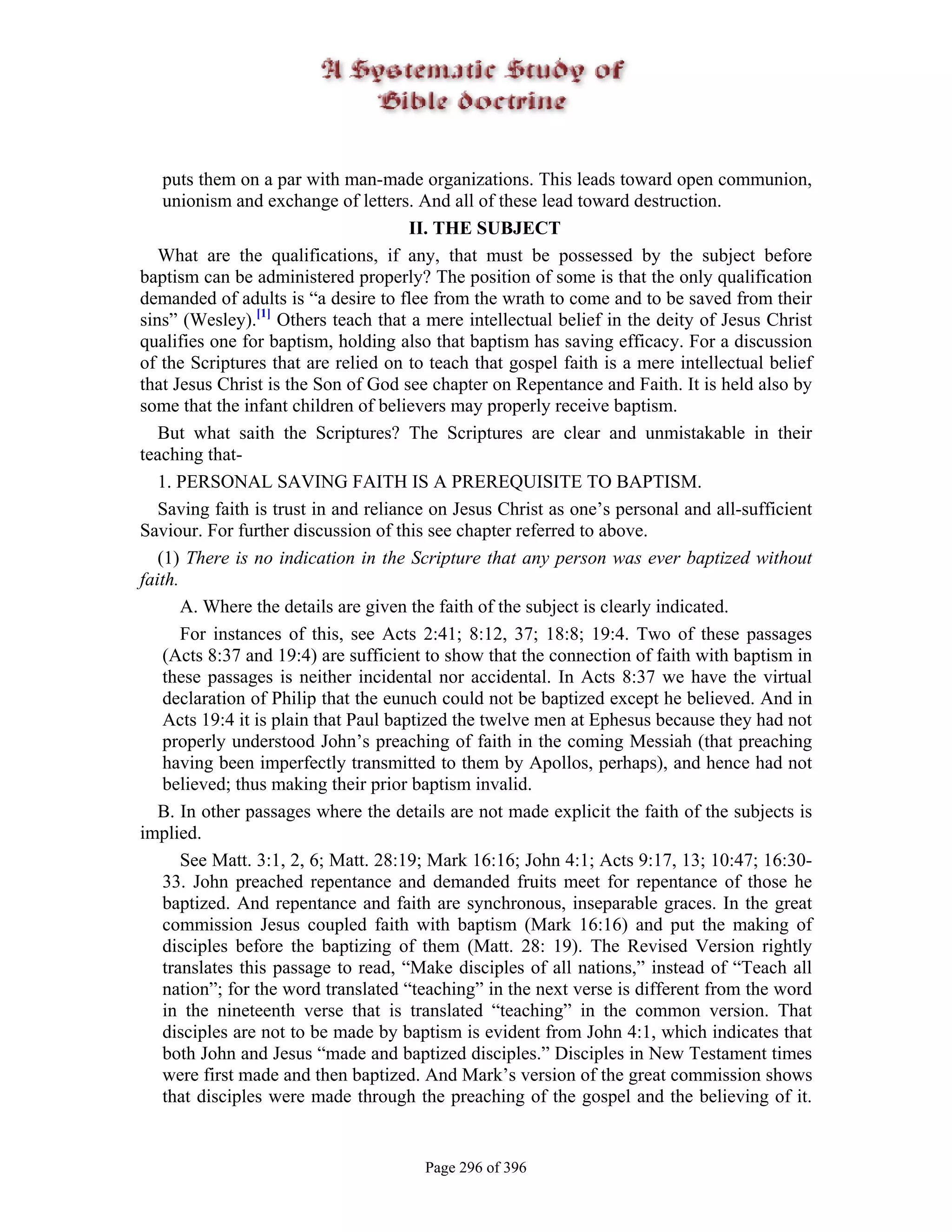 puts them on a par with man-made organizations. This leads toward open communion,
    unionism and exchange of letters. And all of these lead toward destruction.
                                       II. THE SUBJECT
   What are the qualifications, if any, that must be possessed by the subject before
baptism can be administered properly? The position of some is that the only qualification
demanded of adults is “a desire to flee from the wrath to come and to be saved from their
sins” (Wesley).[1] Others teach that a mere intellectual belief in the deity of Jesus Christ
qualifies one for baptism, holding also that baptism has saving efficacy. For a discussion
of the Scriptures that are relied on to teach that gospel faith is a mere intellectual belief
that Jesus Christ is the Son of God see chapter on Repentance and Faith. It is held also by
some that the infant children of believers may properly receive baptism.
   But what saith the Scriptures? The Scriptures are clear and unmistakable in their
teaching that-
   1. PERSONAL SAVING FAITH IS A PREREQUISITE TO BAPTISM.
   Saving faith is trust in and reliance on Jesus Christ as one’s personal and all-sufficient
Saviour. For further discussion of this see chapter referred to above.
   (1) There is no indication in the Scripture that any person was ever baptized without
faith.
       A. Where the details are given the faith of the subject is clearly indicated.
       For instances of this, see Acts 2:41; 8:12, 37; 18:8; 19:4. Two of these passages
    (Acts 8:37 and 19:4) are sufficient to show that the connection of faith with baptism in
    these passages is neither incidental nor accidental. In Acts 8:37 we have the virtual
    declaration of Philip that the eunuch could not be baptized except he believed. And in
    Acts 19:4 it is plain that Paul baptized the twelve men at Ephesus because they had not
    properly understood John’s preaching of faith in the coming Messiah (that preaching
    having been imperfectly transmitted to them by Apollos, perhaps), and hence had not
    believed; thus making their prior baptism invalid.
   B. In other passages where the details are not made explicit the faith of the subjects is
implied.
       See Matt. 3:1, 2, 6; Matt. 28:19; Mark 16:16; John 4:1; Acts 9:17, 13; 10:47; 16:30-
    33. John preached repentance and demanded fruits meet for repentance of those he
    baptized. And repentance and faith are synchronous, inseparable graces. In the great
    commission Jesus coupled faith with baptism (Mark 16:16) and put the making of
    disciples before the baptizing of them (Matt. 28: 19). The Revised Version rightly
    translates this passage to read, “Make disciples of all nations,” instead of “Teach all
    nation”; for the word translated “teaching” in the next verse is different from the word
    in the nineteenth verse that is translated “teaching” in the common version. That
    disciples are not to be made by baptism is evident from John 4:1, which indicates that
    both John and Jesus “made and baptized disciples.” Disciples in New Testament times
    were first made and then baptized. And Mark’s version of the great commission shows
    that disciples were made through the preaching of the gospel and the believing of it.


                                       Page 296 of 396
 