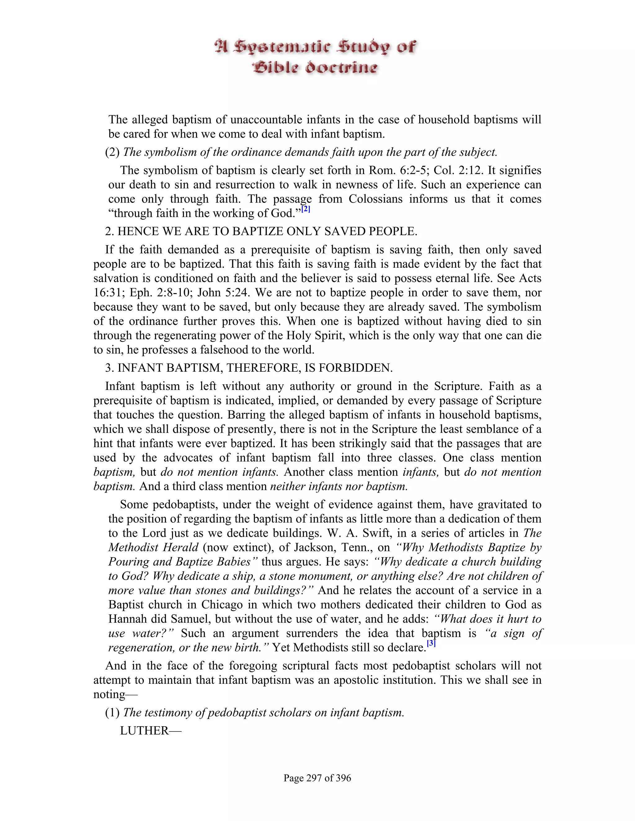The alleged baptism of unaccountable infants in the case of household baptisms will
    be cared for when we come to deal with infant baptism.
   (2) The symbolism of the ordinance demands faith upon the part of the subject.
       The symbolism of baptism is clearly set forth in Rom. 6:2-5; Col. 2:12. It signifies
    our death to sin and resurrection to walk in newness of life. Such an experience can
    come only through faith. The passage from Colossians informs us that it comes
    “through faith in the working of God.”[2]
   2. HENCE WE ARE TO BAPTIZE ONLY SAVED PEOPLE.
   If the faith demanded as a prerequisite of baptism is saving faith, then only saved
people are to be baptized. That this faith is saving faith is made evident by the fact that
salvation is conditioned on faith and the believer is said to possess eternal life. See Acts
16:31; Eph. 2:8-10; John 5:24. We are not to baptize people in order to save them, nor
because they want to be saved, but only because they are already saved. The symbolism
of the ordinance further proves this. When one is baptized without having died to sin
through the regenerating power of the Holy Spirit, which is the only way that one can die
to sin, he professes a falsehood to the world.
   3. INFANT BAPTISM, THEREFORE, IS FORBIDDEN.
   Infant baptism is left without any authority or ground in the Scripture. Faith as a
prerequisite of baptism is indicated, implied, or demanded by every passage of Scripture
that touches the question. Barring the alleged baptism of infants in household baptisms,
which we shall dispose of presently, there is not in the Scripture the least semblance of a
hint that infants were ever baptized. It has been strikingly said that the passages that are
used by the advocates of infant baptism fall into three classes. One class mention
baptism, but do not mention infants. Another class mention infants, but do not mention
baptism. And a third class mention neither infants nor baptism.
       Some pedobaptists, under the weight of evidence against them, have gravitated to
    the position of regarding the baptism of infants as little more than a dedication of them
    to the Lord just as we dedicate buildings. W. A. Swift, in a series of articles in The
    Methodist Herald (now extinct), of Jackson, Tenn., on “Why Methodists Baptize by
    Pouring and Baptize Babies” thus argues. He says: “Why dedicate a church building
    to God? Why dedicate a ship, a stone monument, or anything else? Are not children of
    more value than stones and buildings?” And he relates the account of a service in a
    Baptist church in Chicago in which two mothers dedicated their children to God as
    Hannah did Samuel, but without the use of water, and he adds: “What does it hurt to
    use water?” Such an argument surrenders the idea that baptism is “a sign of
    regeneration, or the new birth.” Yet Methodists still so declare.[3]
   And in the face of the foregoing scriptural facts most pedobaptist scholars will not
attempt to maintain that infant baptism was an apostolic institution. This we shall see in
noting—
   (1) The testimony of pedobaptist scholars on infant baptism.
       LUTHER—


                                       Page 297 of 396
 