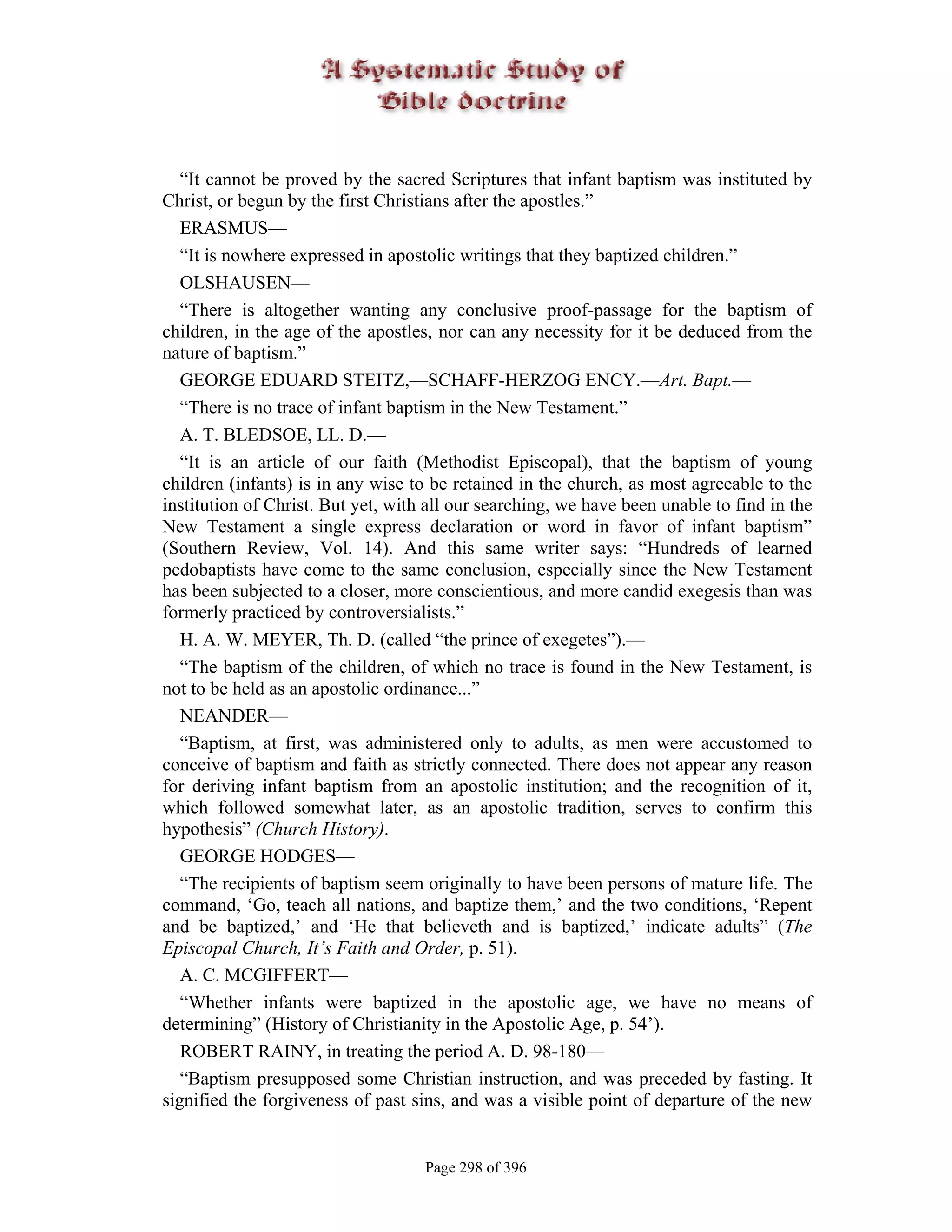 “It cannot be proved by the sacred Scriptures that infant baptism was instituted by
Christ, or begun by the first Christians after the apostles.”
   ERASMUS—
   “It is nowhere expressed in apostolic writings that they baptized children.”
   OLSHAUSEN—
   “There is altogether wanting any conclusive proof-passage for the baptism of
children, in the age of the apostles, nor can any necessity for it be deduced from the
nature of baptism.”
   GEORGE EDUARD STEITZ,—SCHAFF-HERZOG ENCY.—Art. Bapt.—
   “There is no trace of infant baptism in the New Testament.”
   A. T. BLEDSOE, LL. D.—
   “It is an article of our faith (Methodist Episcopal), that the baptism of young
children (infants) is in any wise to be retained in the church, as most agreeable to the
institution of Christ. But yet, with all our searching, we have been unable to find in the
New Testament a single express declaration or word in favor of infant baptism”
(Southern Review, Vol. 14). And this same writer says: “Hundreds of learned
pedobaptists have come to the same conclusion, especially since the New Testament
has been subjected to a closer, more conscientious, and more candid exegesis than was
formerly practiced by controversialists.”
   H. A. W. MEYER, Th. D. (called “the prince of exegetes”).—
   “The baptism of the children, of which no trace is found in the New Testament, is
not to be held as an apostolic ordinance...”
   NEANDER—
   “Baptism, at first, was administered only to adults, as men were accustomed to
conceive of baptism and faith as strictly connected. There does not appear any reason
for deriving infant baptism from an apostolic institution; and the recognition of it,
which followed somewhat later, as an apostolic tradition, serves to confirm this
hypothesis” (Church History).
   GEORGE HODGES—
   “The recipients of baptism seem originally to have been persons of mature life. The
command, ‘Go, teach all nations, and baptize them,’ and the two conditions, ‘Repent
and be baptized,’ and ‘He that believeth and is baptized,’ indicate adults” (The
Episcopal Church, It’s Faith and Order, p. 51).
   A. C. MCGIFFERT—
   “Whether infants were baptized in the apostolic age, we have no means of
determining” (History of Christianity in the Apostolic Age, p. 54’).
   ROBERT RAINY, in treating the period A. D. 98-180—
   “Baptism presupposed some Christian instruction, and was preceded by fasting. It
signified the forgiveness of past sins, and was a visible point of departure of the new


                                    Page 298 of 396
 