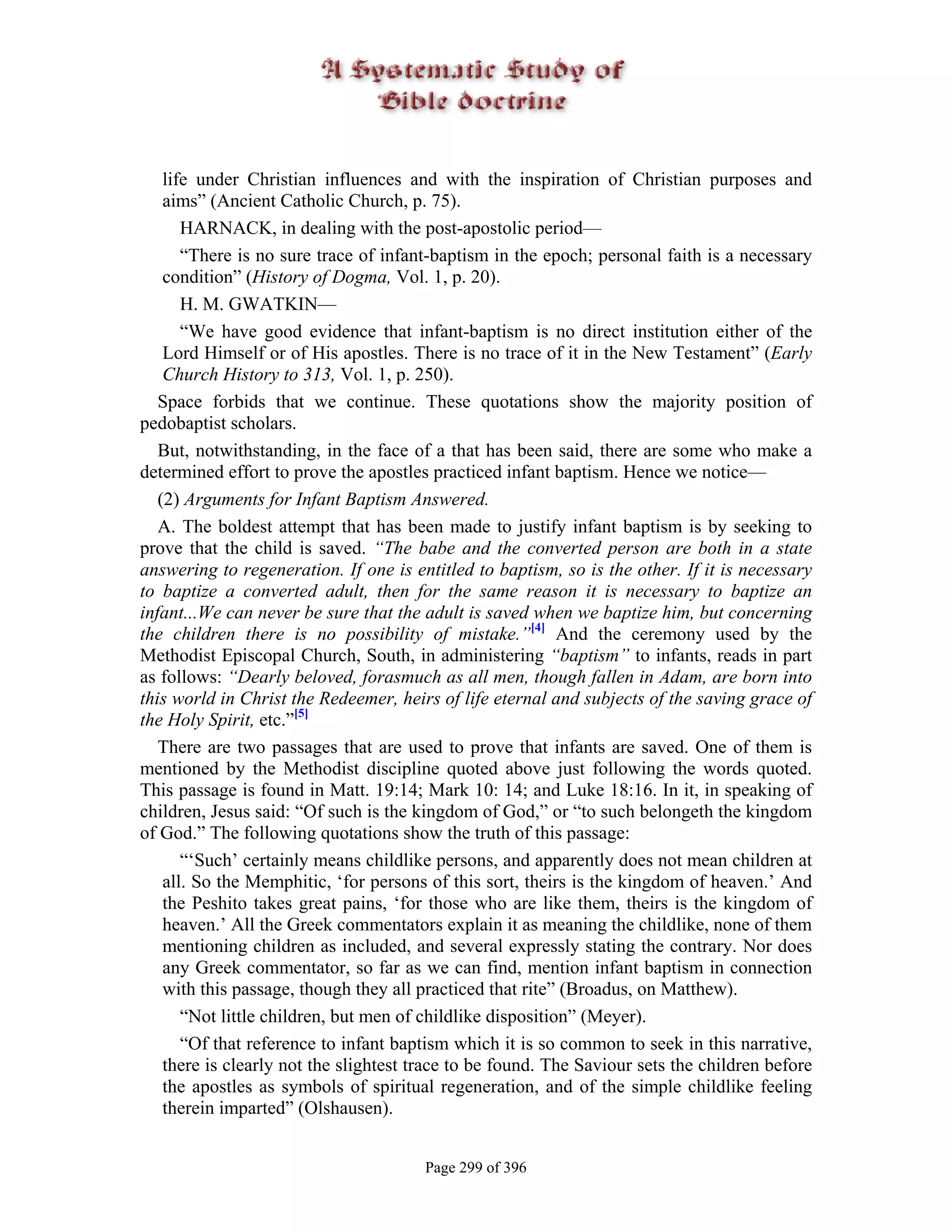 life under Christian influences and with the inspiration of Christian purposes and
    aims” (Ancient Catholic Church, p. 75).
       HARNACK, in dealing with the post-apostolic period—
       “There is no sure trace of infant-baptism in the epoch; personal faith is a necessary
    condition” (History of Dogma, Vol. 1, p. 20).
       H. M. GWATKIN—
       “We have good evidence that infant-baptism is no direct institution either of the
    Lord Himself or of His apostles. There is no trace of it in the New Testament” (Early
    Church History to 313, Vol. 1, p. 250).
   Space forbids that we continue. These quotations show the majority position of
pedobaptist scholars.
   But, notwithstanding, in the face of a that has been said, there are some who make a
determined effort to prove the apostles practiced infant baptism. Hence we notice—
   (2) Arguments for Infant Baptism Answered.
   A. The boldest attempt that has been made to justify infant baptism is by seeking to
prove that the child is saved. “The babe and the converted person are both in a state
answering to regeneration. If one is entitled to baptism, so is the other. If it is necessary
to baptize a converted adult, then for the same reason it is necessary to baptize an
infant...We can never be sure that the adult is saved when we baptize him, but concerning
the children there is no possibility of mistake.”[4] And the ceremony used by the
Methodist Episcopal Church, South, in administering “baptism” to infants, reads in part
as follows: “Dearly beloved, forasmuch as all men, though fallen in Adam, are born into
this world in Christ the Redeemer, heirs of life eternal and subjects of the saving grace of
the Holy Spirit, etc.”[5]
   There are two passages that are used to prove that infants are saved. One of them is
mentioned by the Methodist discipline quoted above just following the words quoted.
This passage is found in Matt. 19:14; Mark 10: 14; and Luke 18:16. In it, in speaking of
children, Jesus said: “Of such is the kingdom of God,” or “to such belongeth the kingdom
of God.” The following quotations show the truth of this passage:
       “‘Such’ certainly means childlike persons, and apparently does not mean children at
    all. So the Memphitic, ‘for persons of this sort, theirs is the kingdom of heaven.’ And
    the Peshito takes great pains, ‘for those who are like them, theirs is the kingdom of
    heaven.’ All the Greek commentators explain it as meaning the childlike, none of them
    mentioning children as included, and several expressly stating the contrary. Nor does
    any Greek commentator, so far as we can find, mention infant baptism in connection
    with this passage, though they all practiced that rite” (Broadus, on Matthew).
       “Not little children, but men of childlike disposition” (Meyer).
       “Of that reference to infant baptism which it is so common to seek in this narrative,
    there is clearly not the slightest trace to be found. The Saviour sets the children before
    the apostles as symbols of spiritual regeneration, and of the simple childlike feeling
    therein imparted” (Olshausen).


                                       Page 299 of 396
 