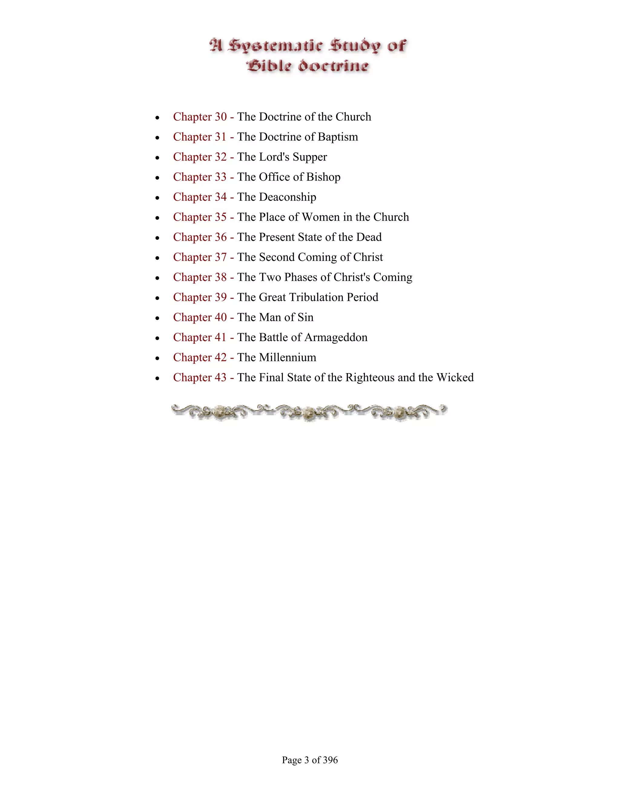 •   Chapter 30 - The Doctrine of the Church
•   Chapter 31 - The Doctrine of Baptism
•   Chapter 32 - The Lord's Supper
•   Chapter 33 - The Office of Bishop
•   Chapter 34 - The Deaconship
•   Chapter 35 - The Place of Women in the Church
•   Chapter 36 - The Present State of the Dead
•   Chapter 37 - The Second Coming of Christ
•   Chapter 38 - The Two Phases of Christ's Coming
•   Chapter 39 - The Great Tribulation Period
•   Chapter 40 - The Man of Sin
•   Chapter 41 - The Battle of Armageddon
•   Chapter 42 - The Millennium
•   Chapter 43 - The Final State of the Righteous and the Wicked




                         Page 3 of 396
 
