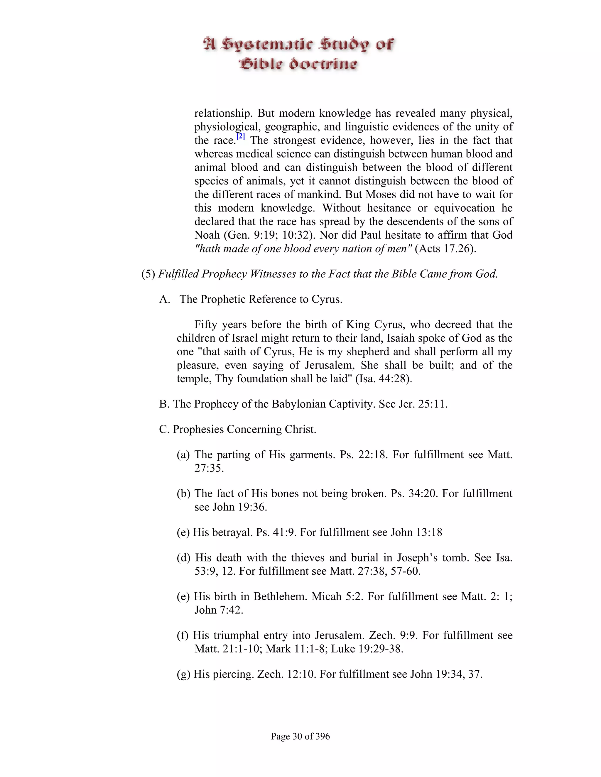 relationship. But modern knowledge has revealed many physical,
          physiological, geographic, and linguistic evidences of the unity of
          the race.[2] The strongest evidence, however, lies in the fact that
          whereas medical science can distinguish between human blood and
          animal blood and can distinguish between the blood of different
          species of animals, yet it cannot distinguish between the blood of
          the different races of mankind. But Moses did not have to wait for
          this modern knowledge. Without hesitance or equivocation he
          declared that the race has spread by the descendents of the sons of
          Noah (Gen. 9:19; 10:32). Nor did Paul hesitate to affirm that God
          "hath made of one blood every nation of men" (Acts 17.26).

(5) Fulfilled Prophecy Witnesses to the Fact that the Bible Came from God.

   A. The Prophetic Reference to Cyrus.

           Fifty years before the birth of King Cyrus, who decreed that the
       children of Israel might return to their land, Isaiah spoke of God as the
       one "that saith of Cyrus, He is my shepherd and shall perform all my
       pleasure, even saying of Jerusalem, She shall be built; and of the
       temple, Thy foundation shall be laid" (Isa. 44:28).

   B. The Prophecy of the Babylonian Captivity. See Jer. 25:11.

   C. Prophesies Concerning Christ.

       (a) The parting of His garments. Ps. 22:18. For fulfillment see Matt.
           27:35.

       (b) The fact of His bones not being broken. Ps. 34:20. For fulfillment
           see John 19:36.

       (e) His betrayal. Ps. 41:9. For fulfillment see John 13:18

       (d) His death with the thieves and burial in Joseph’s tomb. See Isa.
           53:9, 12. For fulfillment see Matt. 27:38, 57-60.

       (e) His birth in Bethlehem. Micah 5:2. For fulfillment see Matt. 2: 1;
           John 7:42.

       (f) His triumphal entry into Jerusalem. Zech. 9:9. For fulfillment see
           Matt. 21:1-10; Mark 11:1-8; Luke 19:29-38.

       (g) His piercing. Zech. 12:10. For fulfillment see John 19:34, 37.




                           Page 30 of 396
 
