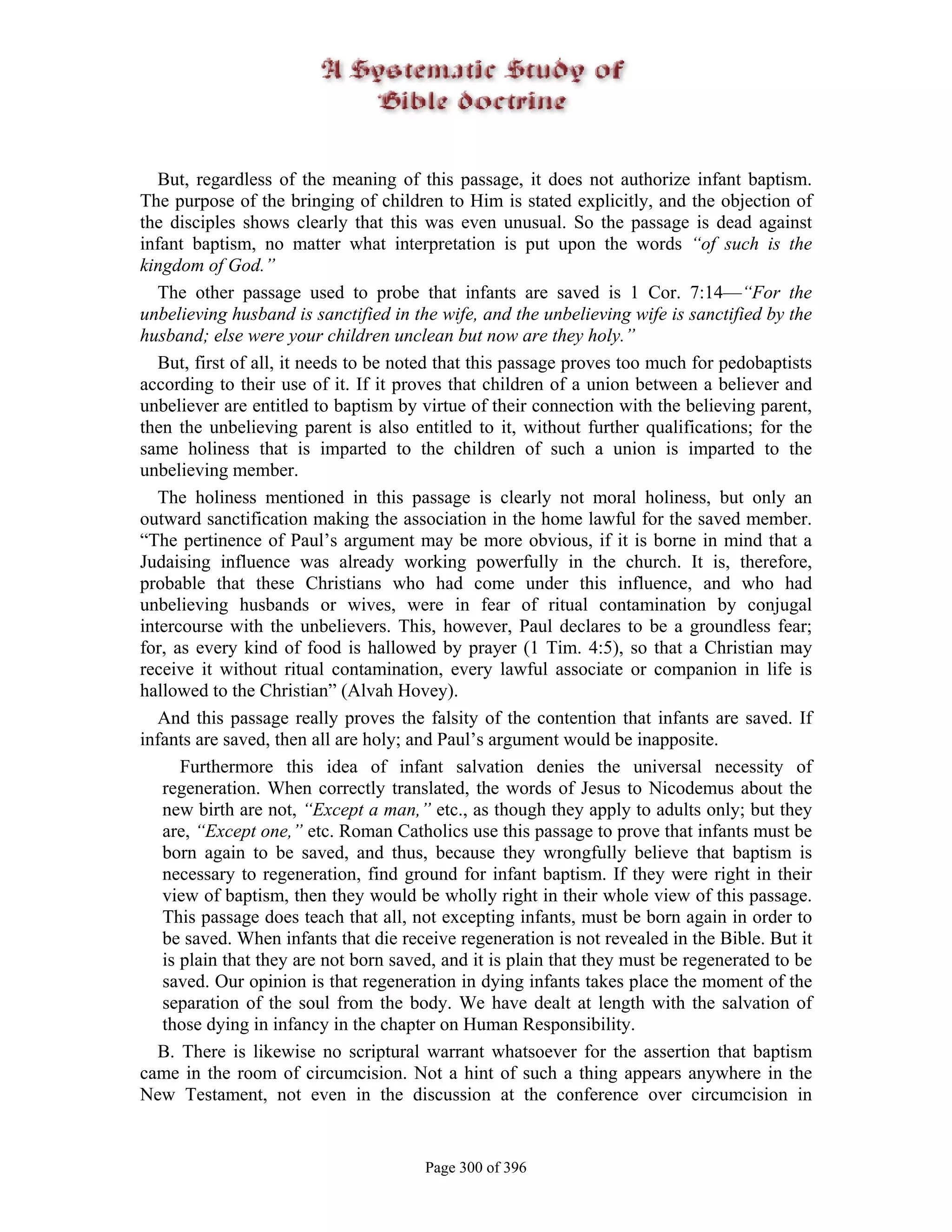 But, regardless of the meaning of this passage, it does not authorize infant baptism.
The purpose of the bringing of children to Him is stated explicitly, and the objection of
the disciples shows clearly that this was even unusual. So the passage is dead against
infant baptism, no matter what interpretation is put upon the words “of such is the
kingdom of God.”
   The other passage used to probe that infants are saved is 1 Cor. 7:14—“For the
unbelieving husband is sanctified in the wife, and the unbelieving wife is sanctified by the
husband; else were your children unclean but now are they holy.”
   But, first of all, it needs to be noted that this passage proves too much for pedobaptists
according to their use of it. If it proves that children of a union between a believer and
unbeliever are entitled to baptism by virtue of their connection with the believing parent,
then the unbelieving parent is also entitled to it, without further qualifications; for the
same holiness that is imparted to the children of such a union is imparted to the
unbelieving member.
   The holiness mentioned in this passage is clearly not moral holiness, but only an
outward sanctification making the association in the home lawful for the saved member.
“The pertinence of Paul’s argument may be more obvious, if it is borne in mind that a
Judaising influence was already working powerfully in the church. It is, therefore,
probable that these Christians who had come under this influence, and who had
unbelieving husbands or wives, were in fear of ritual contamination by conjugal
intercourse with the unbelievers. This, however, Paul declares to be a groundless fear;
for, as every kind of food is hallowed by prayer (1 Tim. 4:5), so that a Christian may
receive it without ritual contamination, every lawful associate or companion in life is
hallowed to the Christian” (Alvah Hovey).
   And this passage really proves the falsity of the contention that infants are saved. If
infants are saved, then all are holy; and Paul’s argument would be inapposite.
      Furthermore this idea of infant salvation denies the universal necessity of
   regeneration. When correctly translated, the words of Jesus to Nicodemus about the
   new birth are not, “Except a man,” etc., as though they apply to adults only; but they
   are, “Except one,” etc. Roman Catholics use this passage to prove that infants must be
   born again to be saved, and thus, because they wrongfully believe that baptism is
   necessary to regeneration, find ground for infant baptism. If they were right in their
   view of baptism, then they would be wholly right in their whole view of this passage.
   This passage does teach that all, not excepting infants, must be born again in order to
   be saved. When infants that die receive regeneration is not revealed in the Bible. But it
   is plain that they are not born saved, and it is plain that they must be regenerated to be
   saved. Our opinion is that regeneration in dying infants takes place the moment of the
   separation of the soul from the body. We have dealt at length with the salvation of
   those dying in infancy in the chapter on Human Responsibility.
   B. There is likewise no scriptural warrant whatsoever for the assertion that baptism
came in the room of circumcision. Not a hint of such a thing appears anywhere in the
New Testament, not even in the discussion at the conference over circumcision in


                                       Page 300 of 396
 