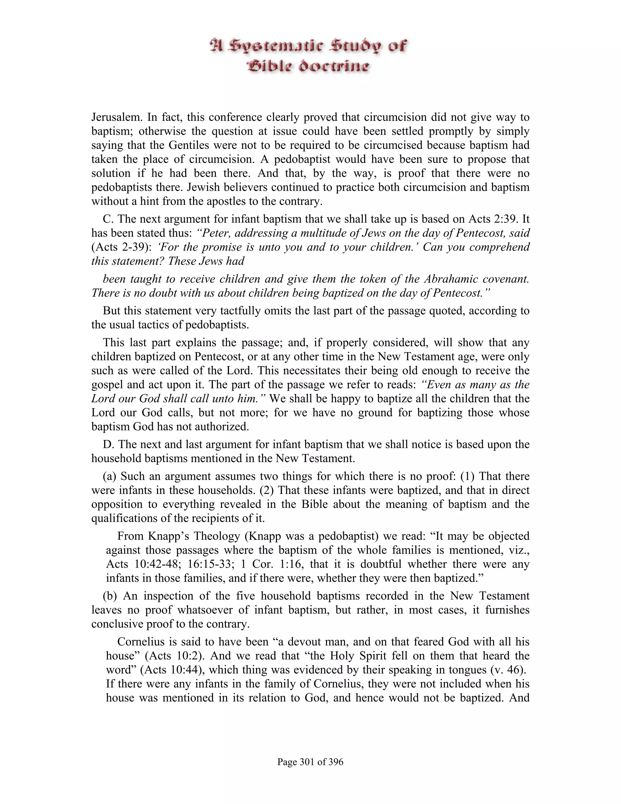 Jerusalem. In fact, this conference clearly proved that circumcision did not give way to
baptism; otherwise the question at issue could have been settled promptly by simply
saying that the Gentiles were not to be required to be circumcised because baptism had
taken the place of circumcision. A pedobaptist would have been sure to propose that
solution if he had been there. And that, by the way, is proof that there were no
pedobaptists there. Jewish believers continued to practice both circumcision and baptism
without a hint from the apostles to the contrary.
   C. The next argument for infant baptism that we shall take up is based on Acts 2:39. It
has been stated thus: “Peter, addressing a multitude of Jews on the day of Pentecost, said
(Acts 2-39): ‘For the promise is unto you and to your children.’ Can you comprehend
this statement? These Jews had
   been taught to receive children and give them the token of the Abrahamic covenant.
There is no doubt with us about children being baptized on the day of Pentecost.”
   But this statement very tactfully omits the last part of the passage quoted, according to
the usual tactics of pedobaptists.
   This last part explains the passage; and, if properly considered, will show that any
children baptized on Pentecost, or at any other time in the New Testament age, were only
such as were called of the Lord. This necessitates their being old enough to receive the
gospel and act upon it. The part of the passage we refer to reads: “Even as many as the
Lord our God shall call unto him.” We shall be happy to baptize all the children that the
Lord our God calls, but not more; for we have no ground for baptizing those whose
baptism God has not authorized.
   D. The next and last argument for infant baptism that we shall notice is based upon the
household baptisms mentioned in the New Testament.
   (a) Such an argument assumes two things for which there is no proof: (1) That there
were infants in these households. (2) That these infants were baptized, and that in direct
opposition to everything revealed in the Bible about the meaning of baptism and the
qualifications of the recipients of it.
       From Knapp’s Theology (Knapp was a pedobaptist) we read: “It may be objected
    against those passages where the baptism of the whole families is mentioned, viz.,
    Acts 10:42-48; 16:15-33; 1 Cor. 1:16, that it is doubtful whether there were any
    infants in those families, and if there were, whether they were then baptized.”
   (b) An inspection of the five household baptisms recorded in the New Testament
leaves no proof whatsoever of infant baptism, but rather, in most cases, it furnishes
conclusive proof to the contrary.
       Cornelius is said to have been “a devout man, and on that feared God with all his
    house” (Acts 10:2). And we read that “the Holy Spirit fell on them that heard the
    word” (Acts 10:44), which thing was evidenced by their speaking in tongues (v. 46).
    If there were any infants in the family of Cornelius, they were not included when his
    house was mentioned in its relation to God, and hence would not be baptized. And




                                       Page 301 of 396
 