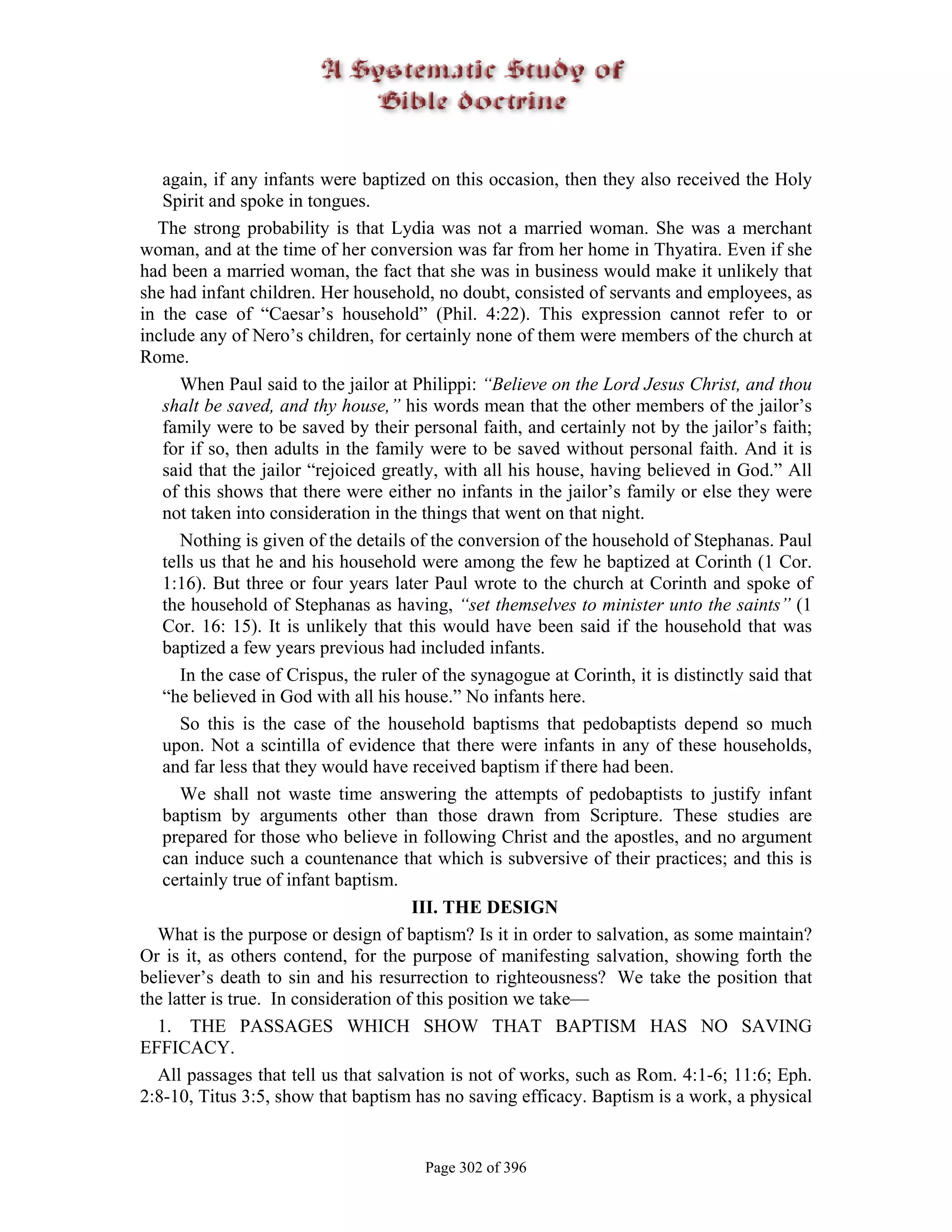 again, if any infants were baptized on this occasion, then they also received the Holy
   Spirit and spoke in tongues.
  The strong probability is that Lydia was not a married woman. She was a merchant
woman, and at the time of her conversion was far from her home in Thyatira. Even if she
had been a married woman, the fact that she was in business would make it unlikely that
she had infant children. Her household, no doubt, consisted of servants and employees, as
in the case of “Caesar’s household” (Phil. 4:22). This expression cannot refer to or
include any of Nero’s children, for certainly none of them were members of the church at
Rome.
      When Paul said to the jailor at Philippi: “Believe on the Lord Jesus Christ, and thou
   shalt be saved, and thy house,” his words mean that the other members of the jailor’s
   family were to be saved by their personal faith, and certainly not by the jailor’s faith;
   for if so, then adults in the family were to be saved without personal faith. And it is
   said that the jailor “rejoiced greatly, with all his house, having believed in God.” All
   of this shows that there were either no infants in the jailor’s family or else they were
   not taken into consideration in the things that went on that night.
      Nothing is given of the details of the conversion of the household of Stephanas. Paul
   tells us that he and his household were among the few he baptized at Corinth (1 Cor.
   1:16). But three or four years later Paul wrote to the church at Corinth and spoke of
   the household of Stephanas as having, “set themselves to minister unto the saints” (1
   Cor. 16: 15). It is unlikely that this would have been said if the household that was
   baptized a few years previous had included infants.
      In the case of Crispus, the ruler of the synagogue at Corinth, it is distinctly said that
   “he believed in God with all his house.” No infants here.
      So this is the case of the household baptisms that pedobaptists depend so much
   upon. Not a scintilla of evidence that there were infants in any of these households,
   and far less that they would have received baptism if there had been.
      We shall not waste time answering the attempts of pedobaptists to justify infant
   baptism by arguments other than those drawn from Scripture. These studies are
   prepared for those who believe in following Christ and the apostles, and no argument
   can induce such a countenance that which is subversive of their practices; and this is
   certainly true of infant baptism.
                                       III. THE DESIGN
  What is the purpose or design of baptism? Is it in order to salvation, as some maintain?
Or is it, as others contend, for the purpose of manifesting salvation, showing forth the
believer’s death to sin and his resurrection to righteousness? We take the position that
the latter is true. In consideration of this position we take—
  1. THE PASSAGES WHICH SHOW THAT BAPTISM HAS NO SAVING
EFFICACY.
  All passages that tell us that salvation is not of works, such as Rom. 4:1-6; 11:6; Eph.
2:8-10, Titus 3:5, show that baptism has no saving efficacy. Baptism is a work, a physical


                                        Page 302 of 396
 