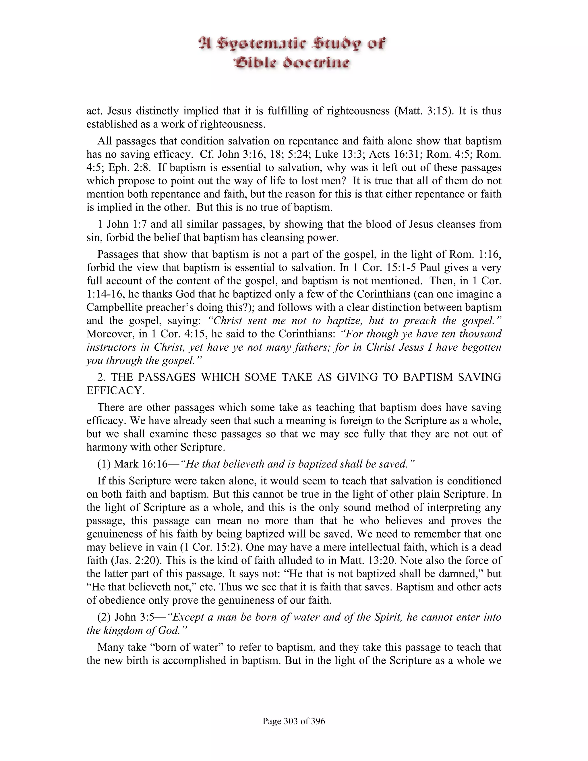 act. Jesus distinctly implied that it is fulfilling of righteousness (Matt. 3:15). It is thus
established as a work of righteousness.
   All passages that condition salvation on repentance and faith alone show that baptism
has no saving efficacy. Cf. John 3:16, 18; 5:24; Luke 13:3; Acts 16:31; Rom. 4:5; Rom.
4:5; Eph. 2:8. If baptism is essential to salvation, why was it left out of these passages
which propose to point out the way of life to lost men? It is true that all of them do not
mention both repentance and faith, but the reason for this is that either repentance or faith
is implied in the other. But this is no true of baptism.
   1 John 1:7 and all similar passages, by showing that the blood of Jesus cleanses from
sin, forbid the belief that baptism has cleansing power.
   Passages that show that baptism is not a part of the gospel, in the light of Rom. 1:16,
forbid the view that baptism is essential to salvation. In 1 Cor. 15:1-5 Paul gives a very
full account of the content of the gospel, and baptism is not mentioned. Then, in 1 Cor.
1:14-16, he thanks God that he baptized only a few of the Corinthians (can one imagine a
Campbellite preacher’s doing this?); and follows with a clear distinction between baptism
and the gospel, saying: “Christ sent me not to baptize, but to preach the gospel.”
Moreover, in 1 Cor. 4:15, he said to the Corinthians: “For though ye have ten thousand
instructors in Christ, yet have ye not many fathers; for in Christ Jesus I have begotten
you through the gospel.”
   2. THE PASSAGES WHICH SOME TAKE AS GIVING TO BAPTISM SAVING
EFFICACY.
   There are other passages which some take as teaching that baptism does have saving
efficacy. We have already seen that such a meaning is foreign to the Scripture as a whole,
but we shall examine these passages so that we may see fully that they are not out of
harmony with other Scripture.
   (1) Mark 16:16—“He that believeth and is baptized shall be saved.”
   If this Scripture were taken alone, it would seem to teach that salvation is conditioned
on both faith and baptism. But this cannot be true in the light of other plain Scripture. In
the light of Scripture as a whole, and this is the only sound method of interpreting any
passage, this passage can mean no more than that he who believes and proves the
genuineness of his faith by being baptized will be saved. We need to remember that one
may believe in vain (1 Cor. 15:2). One may have a mere intellectual faith, which is a dead
faith (Jas. 2:20). This is the kind of faith alluded to in Matt. 13:20. Note also the force of
the latter part of this passage. It says not: “He that is not baptized shall be damned,” but
“He that believeth not,” etc. Thus we see that it is faith that saves. Baptism and other acts
of obedience only prove the genuineness of our faith.
   (2) John 3:5—“Except a man be born of water and of the Spirit, he cannot enter into
the kingdom of God.”
   Many take “born of water” to refer to baptism, and they take this passage to teach that
the new birth is accomplished in baptism. But in the light of the Scripture as a whole we




                                       Page 303 of 396
 