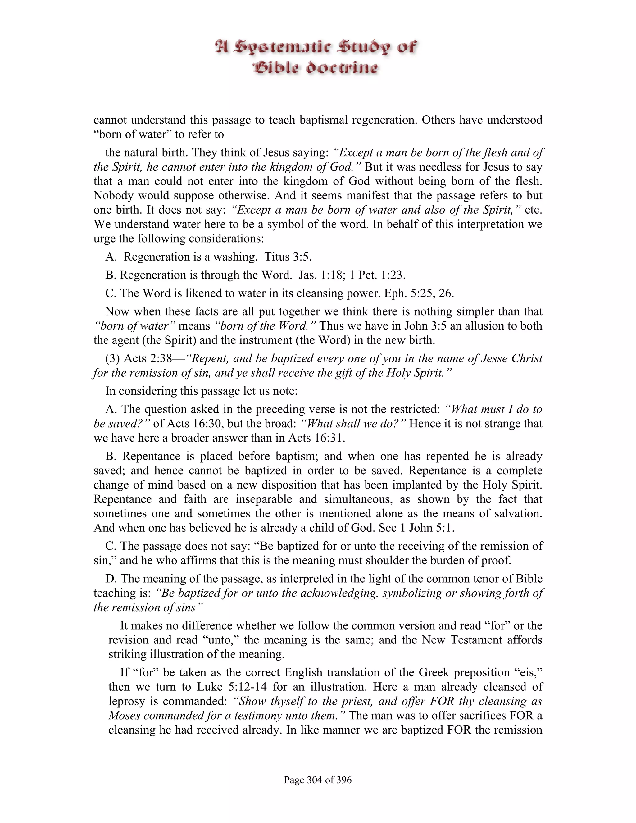 cannot understand this passage to teach baptismal regeneration. Others have understood
“born of water” to refer to
   the natural birth. They think of Jesus saying: “Except a man be born of the flesh and of
the Spirit, he cannot enter into the kingdom of God.” But it was needless for Jesus to say
that a man could not enter into the kingdom of God without being born of the flesh.
Nobody would suppose otherwise. And it seems manifest that the passage refers to but
one birth. It does not say: “Except a man be born of water and also of the Spirit,” etc.
We understand water here to be a symbol of the word. In behalf of this interpretation we
urge the following considerations:
   A. Regeneration is a washing. Titus 3:5.
   B. Regeneration is through the Word. Jas. 1:18; 1 Pet. 1:23.
   C. The Word is likened to water in its cleansing power. Eph. 5:25, 26.
   Now when these facts are all put together we think there is nothing simpler than that
“born of water” means “born of the Word.” Thus we have in John 3:5 an allusion to both
the agent (the Spirit) and the instrument (the Word) in the new birth.
   (3) Acts 2:38—“Repent, and be baptized every one of you in the name of Jesse Christ
for the remission of sin, and ye shall receive the gift of the Holy Spirit.”
   In considering this passage let us note:
   A. The question asked in the preceding verse is not the restricted: “What must I do to
be saved?” of Acts 16:30, but the broad: “What shall we do?” Hence it is not strange that
we have here a broader answer than in Acts 16:31.
   B. Repentance is placed before baptism; and when one has repented he is already
saved; and hence cannot be baptized in order to be saved. Repentance is a complete
change of mind based on a new disposition that has been implanted by the Holy Spirit.
Repentance and faith are inseparable and simultaneous, as shown by the fact that
sometimes one and sometimes the other is mentioned alone as the means of salvation.
And when one has believed he is already a child of God. See 1 John 5:1.
   C. The passage does not say: “Be baptized for or unto the receiving of the remission of
sin,” and he who affirms that this is the meaning must shoulder the burden of proof.
   D. The meaning of the passage, as interpreted in the light of the common tenor of Bible
teaching is: “Be baptized for or unto the acknowledging, symbolizing or showing forth of
the remission of sins”
       It makes no difference whether we follow the common version and read “for” or the
    revision and read “unto,” the meaning is the same; and the New Testament affords
    striking illustration of the meaning.
       If “for” be taken as the correct English translation of the Greek preposition “eis,”
    then we turn to Luke 5:12-14 for an illustration. Here a man already cleansed of
    leprosy is commanded: “Show thyself to the priest, and offer FOR thy cleansing as
    Moses commanded for a testimony unto them.” The man was to offer sacrifices FOR a
    cleansing he had received already. In like manner we are baptized FOR the remission


                                      Page 304 of 396
 